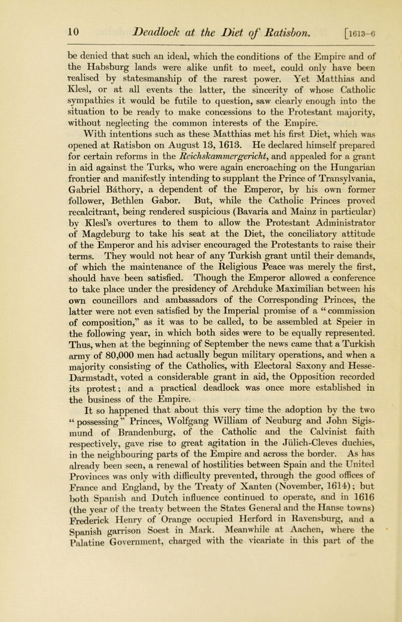be denied that such an ideal, which the conditions of the Empire and of the Habsburg lands were alike unfit to meet, could only have been realised by statesmanship of the rarest power. Yet Matthias and Klesl, or at all events the latter, the sincerity of whose Catholic sympathies it would be futile to question, saw clearly enough into the situation to be ready to make concessions to the Protestant majority, without neglecting the common interests of the Empire. With intentions such as these Matthias met his first Diet, which was opened at Ratisbon on August 13, 1613. He declared himself prepared for certain reforms in the Reichshammergericht, and appealed for a grant in aid against the Turks, who were again encroaching on the Hungarian frontier and manifestly intending to supplant the Prince of Transylvania, Gabriel B&thory, a dependent of the Emperor, by his own former follower, Bethlen Gabor. But, while the Catholic Princes proved recalcitrant, being rendered suspicious (Bavaria and Mainz in particular) by Klesl’s overtures to them to allow the Protestant Administrator of Magdeburg to take his seat at the Diet, the conciliatory attitude of the Emperor and his adviser encouraged the Protestants to raise their terms. They would not hear of any Turkish grant until their demands, of which the maintenance of the Religious Peace was merely the first, should have been satisfied. Though the Emperor allowed a conference to take place under the presidency of Archduke Maximilian between his own councillors and ambassadors of the Corresponding Princes, the latter were not even satisfied by the Imperial promise of a “ commission of composition,” as it was to be called, to be assembled at Speier in the following year, in which both sides were to be equally represented. Thus, when at the beginning of September the news came that a Turkish army of 80,000 men had actually begun military operations, and when a majority consisting of the Catholics, with Electoral Saxony and Hesse- Darmstadt, voted a considerable grant in aid, the Opposition recorded its protest; and a practical deadlock was once more established in the business of the Empire. It so happened that about this very time the adoption by the two “ possessing ” Princes, Wolfgang William of Neuburg and John Sigis- mund of Brandenburg, of the Catholic and the Calvinist faith respectively, gave rise to great agitation in the Jiilich-Cleves duchies, in the neighbouring parts of the Empire and across the border. As has already been seen, a renewal of hostilities between Spain and the United Provinces was only with difficulty prevented, through the good offices of France and England, by the Treaty of Xanten (November, 1614); but both Spanish and Dutch influence continued to operate, and in 1616 (the year of the treaty between the States General and the Hanse towns) Frederick Henry of Orange occupied Herford in Ravensburg, and a Spanish garrison Soest in Mark. Meanwhile at Aachen, where the Palatine Government, charged with the vicariate in this part of the