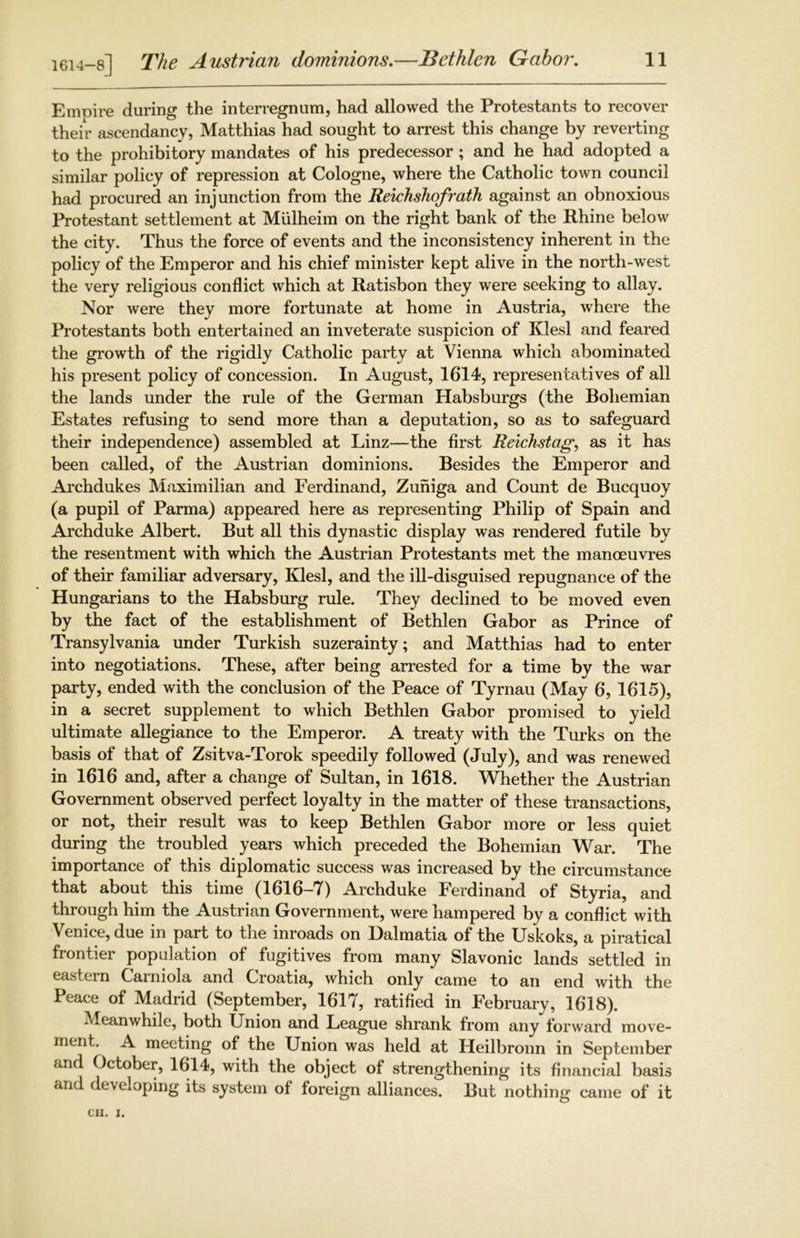 1614-8] The Austrian dominions.—Bethlen Gabor. Empire during the interregnum, had allowed the Protestants to recover their ascendancy, Matthias had sought to arrest this change by reverting to the prohibitory mandates of his predecessor ; and he had adopted a similar policy of repression at Cologne, where the Catholic town council had procured an injunction from the Reichshofrath against an obnoxious Protestant settlement at Mulheim on the right bank of the Rhine below the city. Thus the force of events and the inconsistency inherent in the policy of the Emperor and his chief minister kept alive in the north-west the very religious conflict which at Ratisbon they were seeking to allay. Nor were they more fortunate at home in Austria, where the Protestants both entertained an inveterate suspicion of Klesl and feared the growth of the rigidly Catholic party at Vienna which abominated his present policy of concession. In August, 1614, representatives of all the lands under the rule of the German Habsburgs (the Bohemian Estates refusing to send more than a deputation, so as to safeguard their independence) assembled at Linz—the first Reichstag, as it has been called, of the Austrian dominions. Besides the Emperor and Archdukes Maximilian and Ferdinand, Zuniga and Count de Bucquoy (a pupil of Parma) appeared here as representing Philip of Spain and Archduke Albert. But all this dynastic display was rendered futile by the resentment with which the Austrian Protestants met the manoeuvres of their familiar adversary, Klesl, and the ill-disguised repugnance of the Hungarians to the Habsburg rule. They declined to be moved even by the fact of the establishment of Bethlen Gabor as Prince of Transylvania under Turkish suzerainty; and Matthias had to enter into negotiations. These, after being arrested for a time by the war party, ended with the conclusion of the Peace of Tyrnau (May 6, 1615), in a secret supplement to which Bethlen Gabor promised to yield ultimate allegiance to the Emperor. A treaty with the Turks on the basis of that of Zsitva-Torok speedily followed (July), and was renewed in 1616 and, after a change of Sultan, in 1618. Whether the Austrian Government observed perfect loyalty in the matter of these transactions, or not, their result was to keep Bethlen Gabor more or less quiet during the troubled years which preceded the Bohemian War. The importance of this diplomatic success was increased by the circumstance that about this time (1616-7) Archduke Ferdinand of Styria, and through him the Austrian Government, were hampered by a conflict with Venice, due m part to the inroads on Dalmatia of the Uskoks, a piratical frontier population of fugitives from many Slavonic lands settled in eastern Carniola and Croatia, which only came to an end with the Peace of Madrid (September, 1617, ratified in February, 1618). Meanwhile, both Union and League shrank from any forward move- ment. A meeting of the Union was held at Heilbronn in September and October, 1614, with the object of strengthening its financial basis and developing its system of foreign alliances. But nothing came of it