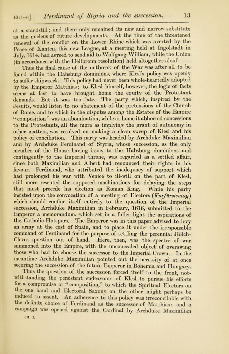 at a standstill; and there only remained its new and narrow substitute as the nucleus of future developments. At the time of the threatened renewal of the conflict on the Lower Rhine which was averted by the Peace of Xanten, this new League, at a meeting held at Ingolstadt in July, 1614, had agreed to send aid to Wolfgang William, while the Union (in accordance with the Heilbronn resolution) held altogether aloof. Thus the final cause of the outbreak of the War was after all to be found within the Habsburg dominions, where KlesPs policy was openly to suffer shipwreck. This policy had never been whole-heartedly adopted by the Emperor Matthias; to Klesl himself, however, the logic of facts seems at last to have brought home the equity of the Protestant demands. But it was too late. The party which, inspired by the Jesuits, would listen to no abatement of the pretensions of the Church of Rome, and to which in the disputes among the Estates of the Empire “ composition ” was an abomination, while at home it abhorred concessions to the Protestants, all the more as implying the grant of autonomy in other matters, was resolved on making a clean sweep of Klesl and his policy of conciliation. This party was headed by Archduke Maximilian and by Archduke Ferdinand of Styria, whose succession, as the only member of the House having issue, to the Habsburg dominions and contingently to the Imperial throne, was regarded as a settled affair, since both Maximilian and Albert had renounced their rights in his favour. Ferdinand, who attributed the inadequacy of support which had prolonged his war with Venice to ill-will on the part of Klesl, still more resented the supposed machinations for delaying the steps that must precede his election as Roman King. While his party insisted upon the convocation of a meeting of Electors (Kurfurstentag) which should confine itself entirely to the question of the Imperial succession, Archduke Maximilian in February, 1616, submitted to the Emperor a memorandum, which set in a fuller light the aspirations of the Catholic Hotspurs. The Emperor was in this paper advised to levy an army at the cost of Spain, and to place it under the irresponsible command of Ferdinand for the purpose of settling the perennial Julich- Cleves question out of hand. Here, then, was the spectre of war summoned into the Empire, with the unconcealed object of overawing those who had to choose the successor to the Imperial Crown. In the meantime Archduke Maximilian pointed out the necessity of at once securing the succession of the future Emperor in Bohemia and Hungary. Thus the question of the succession forced itself to the front, not- withstanding the persistent endeavours of Klesl to pursue his efforts for a compromise or “ composition,” to which the Spiritual Electors on the one hand and Electoral Saxony on the other might perhaps be induced to assent. An adherence to this policy was irreconcilable with tne definite choice of berdinand as the successor of Matthias; and a campaign was opened against the Cardinal by Archduke Maximilian