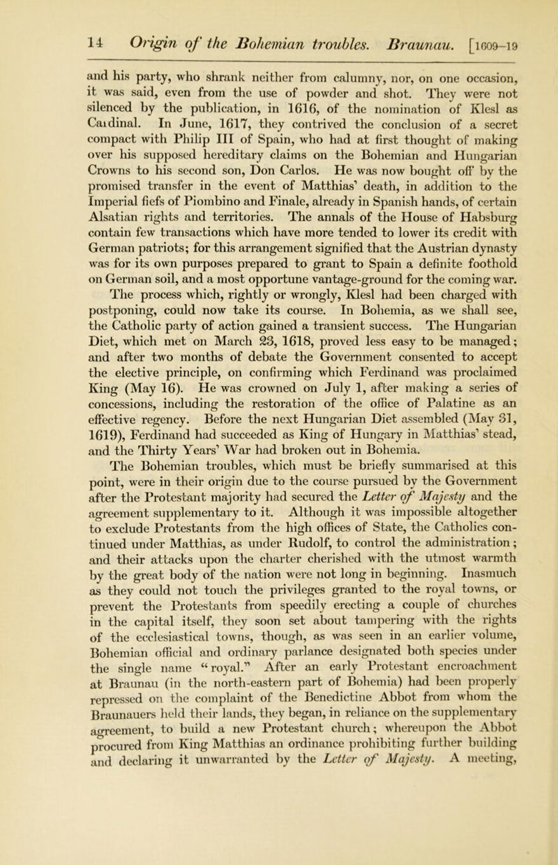 and his party, who shrank neither from calumny, nor, on one occasion, it was said, even from the use of powder and shot. They were not silenced by the publication, in 1616, of the nomination of Klesl as Cardinal. In June, 1617, they contrived the conclusion of a secret compact with Philip III of Spain, who had at first thought of making over his supposed hereditary claims on the Bohemian and Hungarian Crowns to his second son, Don Carlos. He was now bought off by the promised transfer in the event of Matthias’ death, in addition to the Imperial fiefs of Piombino and Finale, already in Spanish hands, of certain Alsatian rights and territories. The annals of the House of Habsburg contain few transactions which have more tended to lower its credit with German patriots; for this arrangement signified that the Austrian dynasty was for its own purposes prepared to grant to Spain a definite foothold on German soil, and a most opportune vantage-ground for the coming war. The process which, rightly or wrongly, Klesl had been charged with postponing, could now take its course. In Bohemia, as we shall see, the Catholic party of action gained a transient success. The Hungarian Diet, which met on March 23, 1618, proved less easy to be managed; and after two months of debate the Government consented to accept the elective principle, on confirming which Ferdinand was proclaimed King (May 16). He was crowned on July 1, after making a series of concessions, including the restoration of the office of Palatine as an effective regency. Before the next Hungarian Diet assembled (May 31, 1619), Ferdinand had succeeded as King of Hungary in Matthias’ stead, and the Thirty Years’ War had broken out in Bohemia. The Bohemian troubles, which must be briefly summarised at this point, were in their origin due to the course pursued by the Government after the Protestant majority had secured the Letter of Majesty and the agreement supplementary to it. Although it was impossible altogether to exclude Protestants from the high offices of State, the Catholics con- tinued under Matthias, as under Rudolf, to control the administration; and their attacks upon the charter cherished with the utmost warmth by the great body of the nation were not long in beginning. Inasmuch as they could not touch the privileges granted to the royal towns, or prevent the Protestants from speedily erecting a couple of churches in the capital itself, they soon set about tampering with the rights of the ecclesiastical towns, though, as was seen in an earlier volume, Bohemian official and ordinary parlance designated both species under the single name “royal.” After an early Protestant encroachment at Braunau (in the north-eastern part of Bohemia) had been properly repressed on the complaint of the Benedictine Abbot from whom the Braunauers held their lands, they began, in reliance on the supplementary agreement, to build a new Protestant church; whereupon the Abbot procured from King Matthias an ordinance prohibiting further building and declaring it unwarranted by the Letter of Majesty. A meeting,