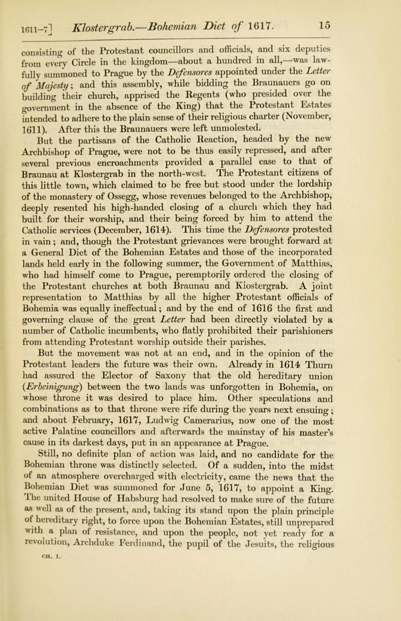 1611-7] Klostergrab.—Bohemian Diet of 1617. consisting of the Protestant councillors and officials, and six deputies from every Circle in the kingdom—about a hundred in all,—was law- fully summoned to Prague by the Defensores appointed under the Letter of Majesty; and this assembly, while bidding the Braunauers go on building their church, apprised the Regents (who presided over the government in the absence of the King) that the Protestant Estates intended to adhere to the plain sense of their religious charter (November, 1611). After this the Braunauers were left unmolested. But the partisans of the Catholic Reaction, headed by the new Archbishop of Prague, were not to be thus easily repressed, and after several previous encroachments provided a parallel case to that of Braunau at Klostergrab in the north-west. The Protestant citizens of this little town, which claimed to be free but stood under the lordship of the monastery of Ossegg, whose revenues belonged to the Archbishop, deeply resented his high-handed closing of a church which they had built for their worship, and their being forced by him to attend the Catholic services (December, 1614). This time the Defensores protested in vain; and, though the Protestant grievances were brought forward at a General Diet of the Bohemian Estates and those of the incorporated lands held early in the following summer, the Government of Matthias, who had himself come to Prague, peremptorily ordered the closing of the Protestant churches at both Braunau and Klostergrab. A joint representation to Matthias by all the higher Protestant officials of Bohemia was equally ineffectual; and by the end of 1616 the first and governing clause of the great Letter had been directly violated by a number of Catholic incumbents, who flatly prohibited their parishioners from attending Protestant worship outside their parishes. But the movement was not at an end, and in the opinion of the Protestant leaders the future was their own. Already in 1614 Thurn had assured the Elector of Saxony that the old hereditary union (Erbeinigung) between the two lands was unforgotten in Bohemia, on whose throne it was desired to place him. Other speculations and combinations as to that throne were rife during the years next ensuing; and about February, 1617, Ludwig Camerarius, now one of the most active Palatine councillors and afterwards the mainstay of his master’s cause in its darkest days, put in an appearance at Prague. Still, no definite plan of action was laid, and no candidate for the Bohemian throne was distinctly selected. Of a sudden, into the midst of an atmosphere overcharged with electricity, came the news that the Bohemian Diet was summoned for June 5, 1617, to appoint a King. The united House of Habsburg had resolved to make sure of the future as well as of the present, and, taking its stand upon the plain principle of hereditary right, to force upon the Bohemian Estates, still unprepared with a plan of resistance, and upon the people, not yet ready for a revolution, Archduke Ferdinand, the pupil of the Jesuits, the religious