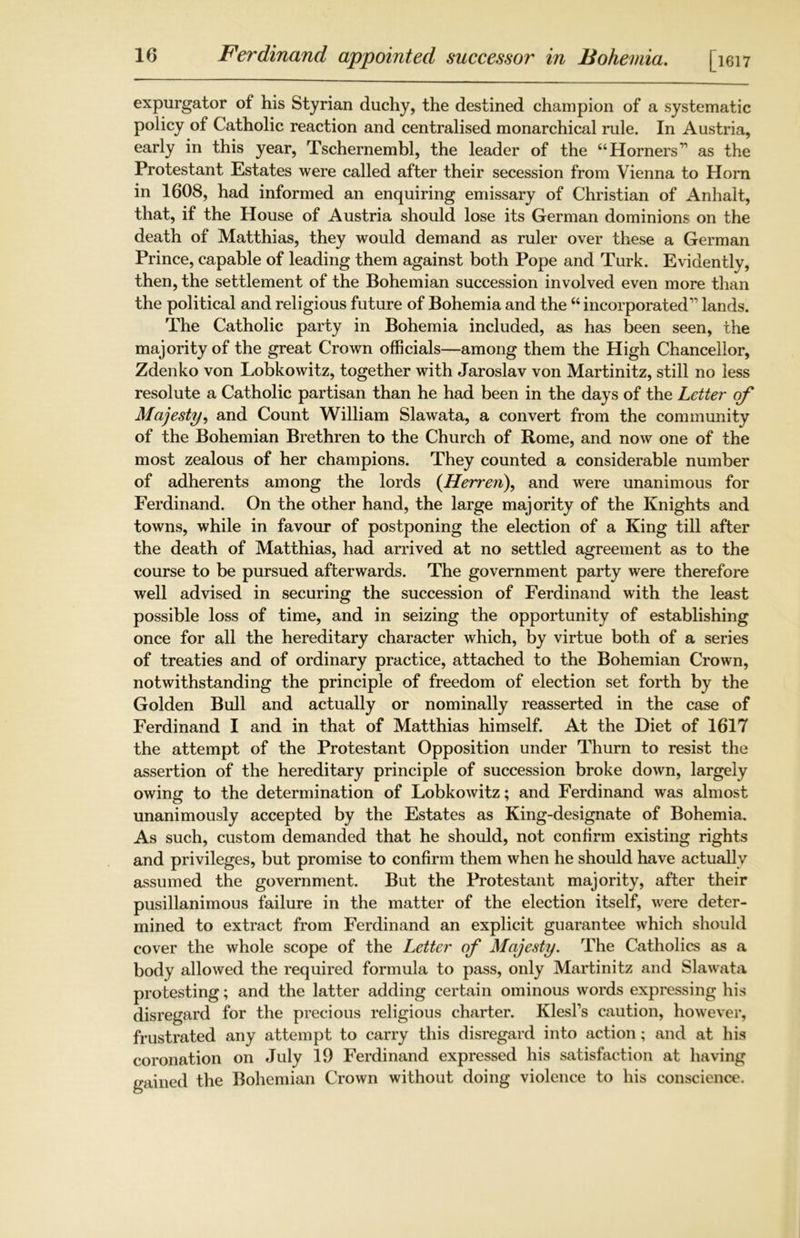 expurgator of his Styrian duchy, the destined champion of a systematic policy of Catholic reaction and centralised monarchical rule. In Austria, early in this year, Tschernembl, the leader of the “ Horners11 as the Protestant Estates were called after their secession from Vienna to Horn in 1608, had informed an enquiring emissary of Christian of Anhalt, that, if the House of Austria should lose its German dominions on the death of Matthias, they would demand as ruler over these a German Prince, capable of leading them against both Pope and Turk. Evidently, then, the settlement of the Bohemian succession involved even more than the political and religious future of Bohemia and the “ incorporated1' lands. The Catholic party in Bohemia included, as has been seen, the majority of the great Crown officials—among them the High Chancellor, Zdenko von Lobkowitz, together with Jaroslav von Martinitz, still no less resolute a Catholic partisan than he had been in the days of the Letter of Majesty, and Count William Slawata, a convert from the community of the Bohemian Brethren to the Church of Rome, and now one of the most zealous of her champions. They counted a considerable number of adherents among the lords (Herren), and were unanimous for Ferdinand. On the other hand, the large majority of the Knights and towns, while in favour of postponing the election of a King till after the death of Matthias, had arrived at no settled agreement as to the course to be pursued afterwards. The government party were therefore well advised in securing the succession of Ferdinand with the least possible loss of time, and in seizing the opportunity of establishing once for all the hereditary character which, by virtue both of a series of treaties and of ordinary practice, attached to the Bohemian Crown, notwithstanding the principle of freedom of election set forth by the Golden Bull and actually or nominally reasserted in the case of Ferdinand I and in that of Matthias himself. At the Diet of 1617 the attempt of the Protestant Opposition under Thurn to resist the assertion of the hereditary principle of succession broke down, largely owing to the determination of Lobkowitz; and Ferdinand was almost unanimously accepted by the Estates as King-designate of Bohemia. As such, custom demanded that he should, not confirm existing rights and privileges, but promise to confirm them when he should have actually assumed the government. But the Protestant majority, after their pusillanimous failure in the matter of the election itself, were deter- mined to extract from Ferdinand an explicit guarantee which should cover the whole scope of the Letter of Majesty. The Catholics as a body allowed the required formula to pass, only Martinitz and Slawata protesting; and the latter adding certain ominous words expressing his disregard for the precious religious charter. Klesl’s caution, however, frustrated any attempt to carry this disregard into action; and at his coronation on July 19 Ferdinand expressed his satisfaction at having gained the Bohemian Crown without doing violence to his conscience.