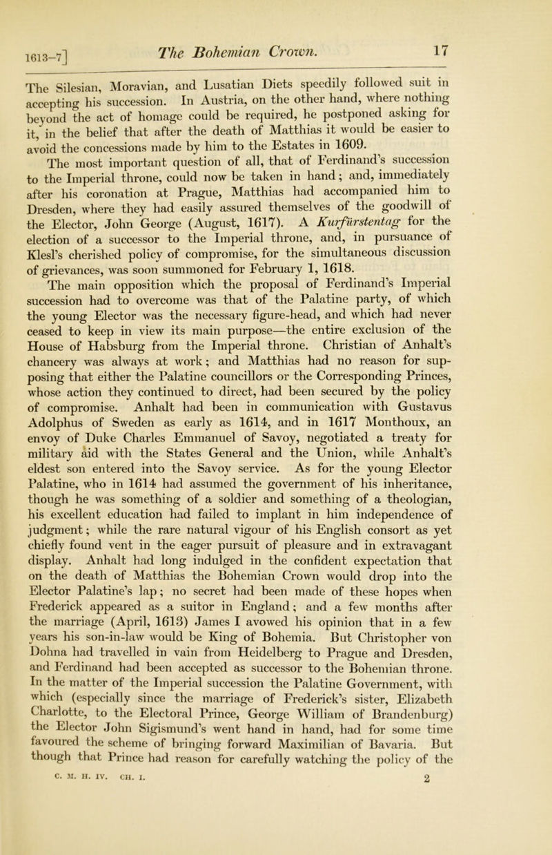 1613-7] The Silesian, Moravian, and Lusatian Diets speedily followed suit in accepting his succession. In Austria, on the other hand, where nothing beyond the act of homage could be required, he postponed asking for it, in the belief that after the death of Matthias it would be easier to avoid the concessions made by him to the Estates in 1609. The most important question of all, that ol Ferdinands succession to the Imperial throne, could now be taken in hand; and, immediately after his coronation at Prague, Matthias had accompanied him to Dresden, where they had easily assured themselves of the goodwill ol the Elector, John George (August, 1617). A Kurfilrstentag for the election of a successor to the Imperial throne, and, in pursuance of Klesl’s cherished policy of compromise, for the simultaneous discussion of grievances, was soon summoned for February 1, 1618. The main opposition which the proposal of Ferdinand’s Imperial succession had to overcome was that of the Palatine party, of which the young Elector was the necessary figure-head, and which had never ceased to keep in view its main purpose—the entire exclusion of the House of Habsburg from the Imperial throne. Christian of Anhalt’s chancery was always at work; and Matthias had no reason for sup- posing that either the Palatine councillors or the Corresponding Princes, whose action they continued to direct, had been secured by the policy of compromise. Anhalt had been in communication with Gustavus Adolphus of Sweden as early as 1614, and in 1617 Monthoux, an envoy of Duke Charles Emmanuel of Savoy, negotiated a treaty for military aid with the States General and the Union, while Anhalt’s eldest son entered into the Savoy service. As for the young Elector Palatine, who in 1614 had assumed the government of his inheritance, though he was something of a soldier and something of a theologian, his excellent education had failed to implant in him independence of judgment; while the rare natural vigour of his English consort as yet chiefly found vent in the eager pursuit of pleasure and in extravagant display. Anhalt had long indulged in the confident expectation that on the death of Matthias the Bohemian Crown would drop into the Elector Palatine’s lap; no secret had been made of these hopes when Frederick appeared as a suitor in England; and a few months after the marriage (April, 1613) James I avowed his opinion that in a few years his son-in-law would be King of Bohemia. But Christopher von Dohna had travelled in vain from Heidelberg to Prague and Dresden, and Ferdinand had been accepted as successor to the Bohemian throne. In the matter of the Imperial succession the Palatine Government, with which (especially since the marriage of Frederick’s sister, Elizabeth Charlotte, to the Electoral Prince, George William of Brandenburg) the Elector John Sigismund’s went hand in hand, had for some time favoured the scheme of bringing forward Maximilian of Bavaria. But though that Prince had reason for carefully watching the policy of the c. M. II. IV. CH. I. 2