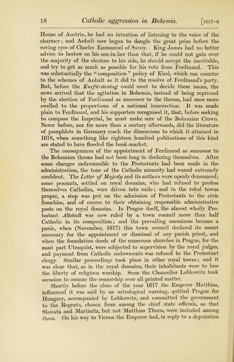 House of Austria, he had no intention of listening to the voice of the charmer; and Anhalt now began to dangle the great prize before the roving eyes of Charles Emmanuel of Savoy. King James had no better advice to bestow on his son-in-law than that, if he could not gain over the majority of the electors to his side, he should accept the inevitable, and try to get as much as possible for his vote from Ferdinand. This was substantially the “ composition ” policy of Klesl, which ran counter to the schemes of Anhalt as it did to the resolve of Ferdinand’s party. But, before the Kurfurstentag could meet to decide these issues, the news arrived that the agitation in Bohemia, instead of being repressed by the election of Ferdinand as successor to the throne, had once more swelled to the proportions of a national insurrection. It was made plain to Ferdinand, and his supporters recognised it, that, before seeking to compass the Imperial, he must make sure of the Bohemian Crown. Never before, nor for more than a century afterwards, did the literature of pamphlets in Germany reach the dimensions to which it attained in 1618, when something like eighteen hundred publications of this kind are stated to have flooded the book-market. The consequences of the appointment of Ferdinand as successor to the Bohemian throne had not been long in declaring themselves. After some changes unfavourable to the Protestants had been made in the administration, the tone of the Catholic minority had waxed extremely confident. The Letter of Majesty and its authors were openly denounced; some peasants, settled on royal domains, who had refused to profess themselves Catholics, were driven into exile; and in the royal towns proper, a stop was put on the admission of Protestants to the civic franchise, and of course to their obtaining responsible administrative posts on the royal domains. In Prague itself, the almost wholly Pro- testant Altstadt was now ruled by a town council more than half Catholic in its composition; and the prevailing uneasiness became a panic, when (November, 1617) this town council declared its assent necessary for the appointment or dismissal of any parish priest, and when the foundation deeds of the numerous churches in Prague, for the most part Utraquist, were subjected to supervision by the royal judges, and payment from Catholic endowments was refused to the Protestant clergy. Similar proceedings took place in other royal towns; and it was clear that, as in the royal domains, their inhabitants were to lose the liberty of religious worship. Soon the Chancellor Lobkowitz took occasion to assume the censorship over all printed matter. Shortly before the close of the year 1617 the Emperor Matthias, influenced it was said by an astrological warning, quitted Prague for Hungary, accompanied by Lobkowitz, and committed the government to the Regents, chosen from among the chief state officials, so that Slawata and Martinitz, but not Matthias Thurn, were included among them. On his way to Vienna the Emperor had, in reply to a deputation