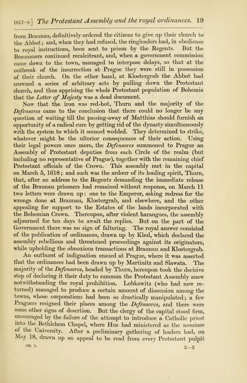 from Braunau, definitively ordered the citizens to give up their church to the Abbot; and, when they had refused, the ringleaders had, in obedience to royal instructions, been sent to prison by the Regents. But the Braunauers continued recalcitrant, and, when a government commission came down to the town, managed to interpose delays, so that at the outbreak of the insurrection at Prague they were still in possession of their church. On the other hand, at Klostergrab the Abbot had crowned a series of arbitrary acts by pulling down the Protestant church, and thus apprising the whole Protestant population of Bohemia that the Letter of Majesty was a dead document. Now that the iron was red-hot, Thurn and the majority of the Defensores came to the conclusion that there could no longer be any question of waiting till the passing-away of Matthias should furnish an opportunity of a radical cure by getting rid of the dynasty simultaneously with the system to which it seemed wedded. They determined to strike, whatever might be the ulterior consequences of their action. Using their legal powers once more, the Defensores summoned to Prague an Assembly of Protestant deputies from each Circle of the realm (but including no representative of Prague), together with the remaining chief Protestant officials of the Crown. This assembly met in the capital on March 5, 1618; and such was the ardour of its leading spirit, Thurn, that, after an address to the Regents demanding the immediate release of the Braunau prisoners had remained without response, on March 11 two letters were drawn up: one to the Emperor, asking redress for the wrongs done at Braunau, Klostergrab, and elsewhere, and the other appealing for support to the Estates of the lands incorporated with the Bohemian Crown. Thereupon, after violent harangues, the assembly adjourned for ten days to await the replies. But on the part of the Government there was no sign of faltering. The royal answer consisted of the publication of ordinances, drawn up by Klesl, which declared the assembly rebellious and threatened proceedings against its originators, while upholding the obnoxious transactions at Braunau and Klostergrab. An outburst of indignation ensued at Prague, where it was asserted that the ordinances had been drawn up by Martinitz and Slawata. The majority of the Defensores, headed by Thurn, hereupon took the decisive step of declaring it their duty to summon the Protestant Assembly anew notwithstanding the royal prohibition. Lobkowitz (who had now re- turned) managed to produce a certain amount of dissension among the towns, whose corporations had been so drastically manipulated; a few Praguers resigned their places among the Defensores, and there were some other signs of desertion. But the clergy of the capital stood firm, encouraged by the failure of the attempt to introduce a Catholic priest into the Bethlehem Chapel, where Hus had ministered as the nominee of the University. After a preliminary gathering of leaders had, on May 18, drawn up an appeal to be read from every Protestant pulpit CH. I. o O