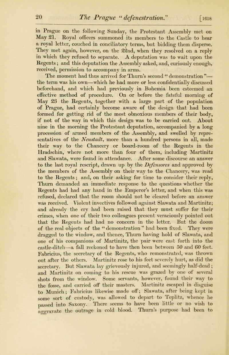 The Prague “defenestration [ 1618 in Prague on the following Sunday, the Protestant Assembly met on May 21. Royal officers summoned its members to the Castle to hear a royal letter, couched in conciliatory terms, but bidding them disperse. They met again, however, on the 22nd, when they resolved on a reply in which they refused to separate. A deputation was to wait upon the Regents; and this deputation the Assembly asked, and, curiously enough, received, permission to accompany in arms. The moment had thus arrived for Thurn's second66 demonstration ”— the term was his own—which he had more or less confidentially discussed beforehand, and which had previously in Bohemia been esteemed an effective method of procedure. On or before the fateful morning of May 23 the Regents, together with a large part of the population of Prague, had certainly become aware of the design that had been formed for getting rid of the most obnoxious members of their body, if not of the way in which this design was to be carried out. About nine in the morning the Protestant deputation, accompanied by a long procession of armed members of the Assembly, and swelled by repre- sentatives of the Neustadt, more than a hundred persons in all, made their way to the Chancery or board-room of the Regents in the Hradschin, where not more than four of them, including Martinitz and Slawata, were found in attendance. After some discourse an answer to the last royal rescript, drawn up by the Defensores and approved by the members of the Assembly on their way to the Chancery, was read to the Regents; and, on their asking for time to consider their reply, Thurn demanded an immediate response to the questions whether the Regents had had any hand in the Emperor's letter, and when this was refused, declared that the room should not be cleared before an answer was received. Violent invectives followed against Slawata and Martinitz; and already the cry had been raised that they must suffer for their crimes, when one of their two colleagues present veraciously pointed out that the Regents had had no concern in the letter. But the doom of the real objects of the “ demonstration ” had been fixed. They were dragged to the window, and thence, Thurn having hold of Slawata, and one of his companions of Martinitz, the pair were cast forth into the castle-ditch—a fall reckoned to have then been between 50 and 60 feet. Fabricius, the secretary of the Regents, who remonstrated, was thrown out after the others. Martinitz rose to his feet severely hurt, as did the secretary. But Slawata lay grievously injured, and seemingly half-dead; and Martinitz on coming to his rescue was grazed by one of several shots from the window. Some servants, however, found their way to the fosse, and carried off their masters. Martinitz escaped in disguise to Munich; Fabricius likewise made off; Slawata, after being kept in some sort of custody, was allowed to depart to Teplitz, whence he passed into Saxony. There seems to have been little or no wish to aggravate the outrage in cold blood. Thurn's purpose had been to
