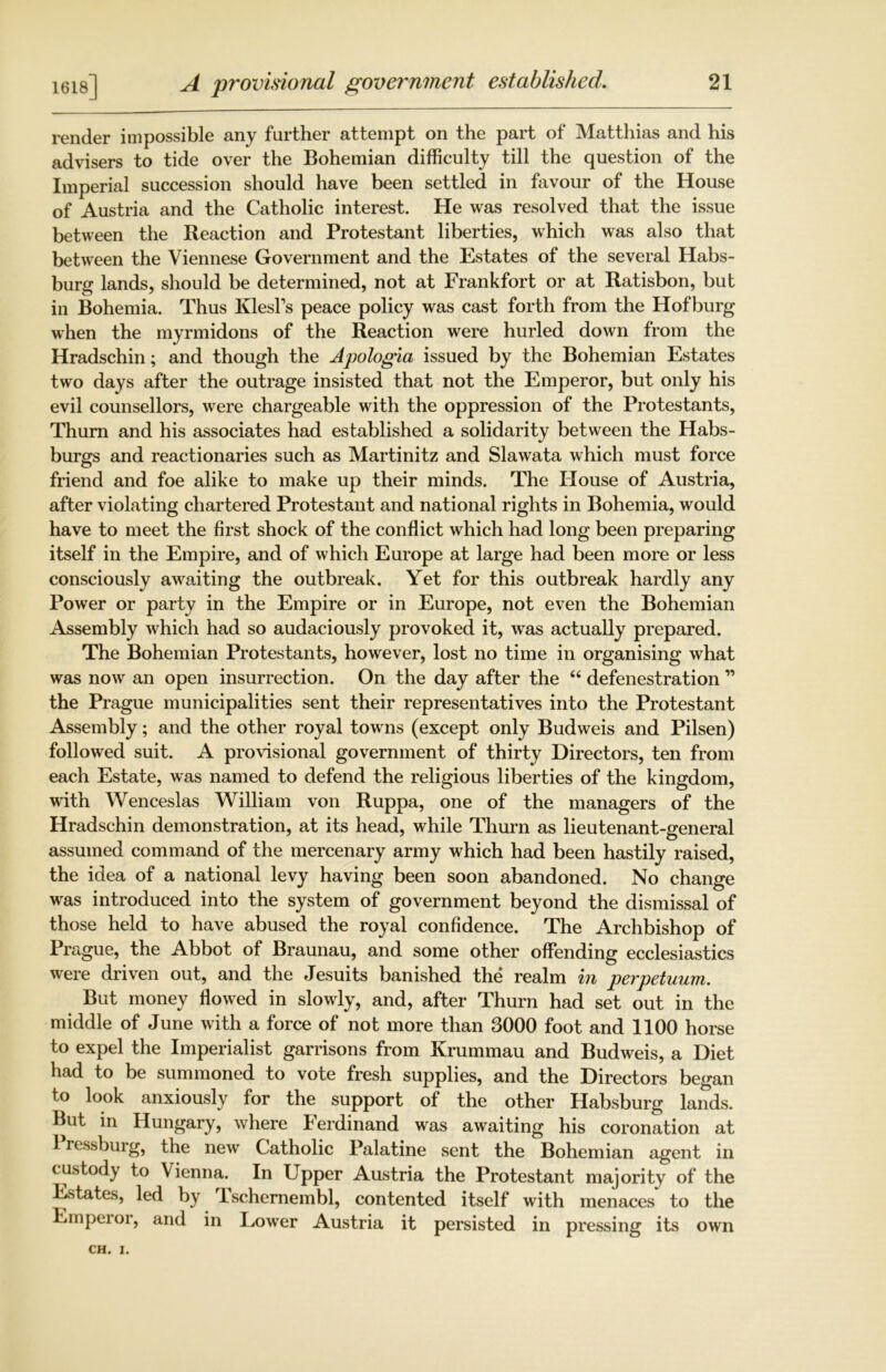 1618] render impossible any further attempt on the part of Matthias and his advisers to tide over the Bohemian difficulty till the question of the Imperial succession should have been settled in favour of the House of Austria and the Catholic interest. He was resolved that the issue between the Reaction and Protestant liberties, which was also that between the Viennese Government and the Estates of the several Habs- burg lands, should be determined, not at Frankfort or at Ratisbon, but in Bohemia. Thus Klesfs peace policy was cast forth from the Hofburg when the myrmidons of the Reaction were hurled down from the Hradschin; and though the Apologia issued by the Bohemian Estates two days after the outrage insisted that not the Emperor, but only his evil counsellors, were chargeable with the oppression of the Protestants, Thum and his associates had established a solidarity between the Habs- burgs and reactionaries such as Martinitz and Slawata which must force friend and foe alike to make up their minds. The House of Austria, after violating chartered Protestant and national rights in Bohemia, would have to meet the first shock of the conflict which had long been preparing itself in the Empire, and of which Europe at large had been more or less consciously awaiting the outbreak. Yet for this outbreak hardly any Power or party in the Empire or in Europe, not even the Bohemian Assembly which had so audaciously provoked it, was actually prepared. The Bohemian Protestants, however, lost no time in organising what was now an open insurrection. On the day after the “ defenestration ” the Prague municipalities sent their representatives into the Protestant Assembly; and the other royal towns (except only Budweis and Pilsen) followed suit. A provisional government of thirty Directors, ten from each Estate, was named to defend the religious liberties of the kingdom, with Wenceslas William von Ruppa, one of the managers of the Hradschin demonstration, at its head, while Thurn as lieutenant-general assumed command of the mercenary army which had been hastily raised, the idea of a national levy having been soon abandoned. No change was introduced into the system of government beyond the dismissal of those held to have abused the royal confidence. The Archbishop of Prague, the Abbot of Braunau, and some other offending ecclesiastics were driven out, and the Jesuits banished the realm in perpetuum. But money flowed in slowly, and, after Thurn had set out in the middle of June with a force of not more than 3000 foot and 1100 horse to expel the Imperialist garrisons from Krummau and Budweis, a Diet had to be summoned to vote fresh supplies, and the Directors began to look anxiously for the support of the other Habsburg lands. But in Hungary, where Ferdinand was awaiting his coronation at 1 ressburg, the new Catholic Palatine sent the Bohemian agent in custody to Vienna. In Upper Austria the Protestant majority of the Estates, led by lschemembl, contented itself with menaces to the Empeior, and in Lower Austria it persisted in pressing its own