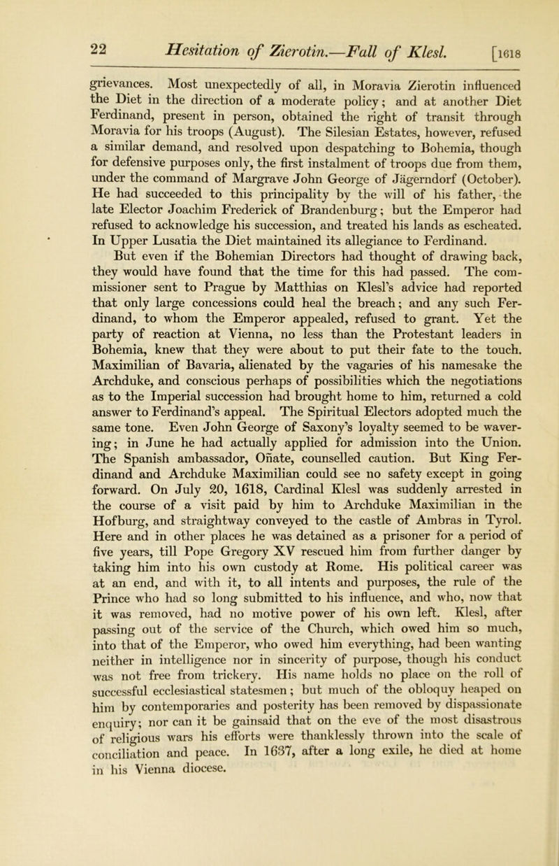 Hesitation of Zierotin.—Fall of Klesl. [i6i8 grievances. Most unexpectedly of all, in Moravia Zierotin influenced the Diet in the direction of a moderate policy; and at another Diet Ferdinand, present in person, obtained the right of transit through Moravia for his troops (August). The Silesian Estates, however, refused a similar demand, and resolved upon despatching to Bohemia, though for defensive purposes only, the first instalment of troops due from them, under the command of Margrave John George of Jagerndorf (October). He had succeeded to this principality by the will of his father, the late Elector Joachim Frederick of Brandenburg; but the Emperor had refused to acknowledge his succession, and treated his lands as escheated. In Upper Lusatia the Diet maintained its allegiance to Ferdinand. But even if the Bohemian Directors had thought of drawing back, they would have found that the time for this had passed. The com- missioner sent to Prague by Matthias on Klesl’s advice had reported that only large concessions could heal the breach; and any such Fer- dinand, to whom the Emperor appealed, refused to grant. Yet the party of reaction at Vienna, no less than the Protestant leaders in Bohemia, knew that they were about to put their fate to the touch. Maximilian of Bavaria, alienated by the vagaries of his namesake the Archduke, and conscious perhaps of possibilities which the negotiations as to the Imperial succession had brought home to him, returned a cold answer to Ferdinand’s appeal. The Spiritual Electors adopted much the same tone. Even John George of Saxony’s loyalty seemed to be waver- ing; in June he had actually applied for admission into the Union. The Spanish ambassador, Ohate, counselled caution. But King Fer- dinand and Archduke Maximilian could see no safety except in going forward. On July 20, 1618, Cardinal Klesl was suddenly arrested in the course of a visit paid by him to Archduke Maximilian in the Hof burg, and straightway conveyed to the castle of Ambras in Tyrol. Here and in other places he was detained as a prisoner for a period of five years, till Pope Gregory XV rescued him from further danger by taking him into his own custody at Rome. His political career was at an end, and with it, to all intents and purposes, the rule of the Prince who had so long submitted to his influence, and who, now that it was removed, had no motive power of his own left. Klesl, after passing out of the service of the Church, which owed him so much, into that of the Emperor, who owed him everything, had been wanting neither in intelligence nor in sincerity of purpose, though his conduct was not free from trickery. His name holds no place on the roll of successful ecclesiastical statesmen; but much of the obloquy heaped on him by contemporaries and posterity has been removed by dispassionate enquiry; nor can it be gainsaid that on the eve of the most disastrous of religious wars his efforts were thanklessly thrown into the scale of conciliation and peace. In 1637, after a long exile, he died at home in his Vienna diocese.