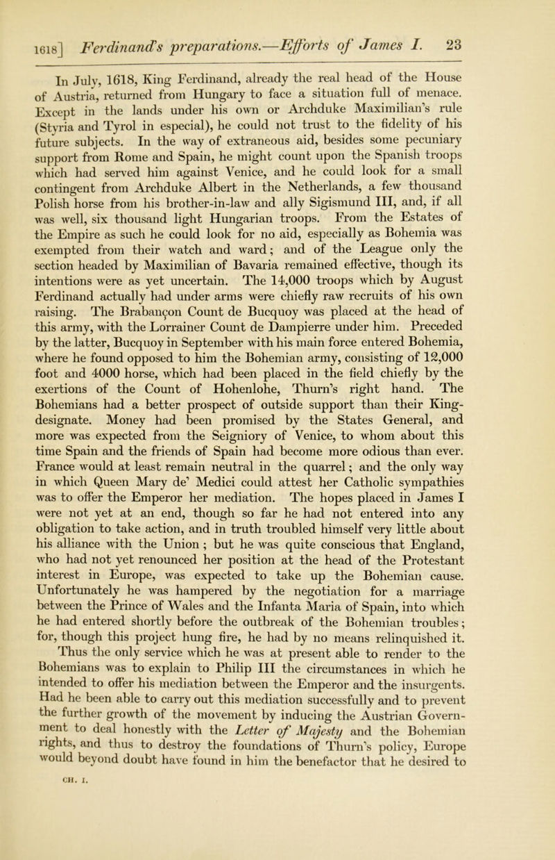 In Jul v? 1618, King Ferdinand, already the real head of the House of Austria, returned from Hungary to face a situation full of menace. Except in the lands under his own or Archduke Maximilian’s rule (Styria and Tyrol in especial), he could not trust to the fidelity of his future subjects. In the way of extraneous aid, besides some pecuniary support from Rome and Spain, he might count upon the Spanish troops which had served him against Venice, and he could look for a small contingent from Archduke Albert in the Netherlands, a few thousand Polish horse from his brother-in-law and ally Sigismund III, and, if all was well, six thousand light Hungarian troops. From the Estates of the Empire as such he could look for no aid, especially as Bohemia was exempted from their watch and ward; and of the League only the section headed by Maximilian of Bavaria remained effective, though its intentions were as yet uncertain. The 14,000 troops which by August Ferdinand actually had under arms were chiefly raw recruits of his own raising. The Braban^on Count de Bucquoy was placed at the head of this army, with the Lorrainer Count de Dampierre under him. Preceded by the latter, Bucquoy in September with his main force entered Bohemia, where he found opposed to him the Bohemian army, consisting of 12,000 foot and 4000 horse, which had been placed in the field chiefly by the exertions of the Count of Hohenlohe, Thurn’s right hand. The Bohemians had a better prospect of outside support than their King- designate. Money had been promised by the States General, and more was expected from the Seigniory of Venice, to whom about this time Spain and the friends of Spain had become more odious than ever. France would at least remain neutral in the quarrel; and the only way in which Queen Mary de’ Medici could attest her Catholic sympathies was to offer the Emperor her mediation. The hopes placed in James I were not yet at an end, though so far he had not entered into any obligation to take action, and in truth troubled himself very little about his alliance with the Union ; but he was quite conscious that England, who had not yet renounced her position at the head of the Protestant interest in Europe, was expected to take up the Bohemian cause. Unfortunately he was hampered by the negotiation for a marriage between the Prince of Wales and the Infanta Maria of Spain, into which he had entered shortly before the outbreak of the Bohemian troubles; for, though this project hung fire, he had by no means relinquished it. Thus the only service which he was at present able to render to the Bohemians was to explain to Philip III the circumstances in which he intended to offer his mediation between the Emperor and the insurgents. Had he been able to carry out this mediation successfully and to prevent the further growth of the movement by inducing the Austrian Govern- ment to deal honestly with the Letter of Majesty and the Bohemian lights, and thus to destroy the foundations of Thurn’s policy, Europe would beyond doubt have found in him the benefactor that he desired to