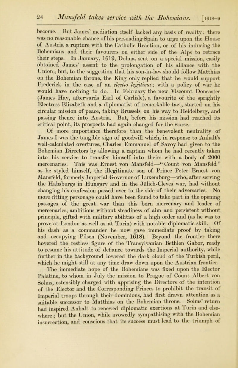 become. But James1 mediation itself lacked any basis of reality; there was no reasonable chance of his persuading Spain to urge upon the House of Austria a rupture with the Catholic Reaction, or of his inducing the Bohemians and their favourers on either side of the Alps to retrace their steps. In January, 1619, Dohna, sent on a special mission, easily obtained James1 assent to the prolongation of his alliance with the Union; but, to the suggestion that his son-in-law should follow Matthias on the Bohemian throne, the King only replied that he would support Frederick in the case of an electro legiiima; with a policy of war he would have nothing to do. In February the new Viscount Doncaster (James Hay, afterwards Earl of Carlisle), a favourite of the sprightly Electress Elizabeth and a diplomatist of remarkable tact, started on his circular mission of peace, taking Brussels on his way to Heidelberg, and passing thence into Austria. But, before his mission had reached its critical point, its prospects had again changed for the worse. Of more importance therefore than the benevolent neutrality of James I was the tangible sign of goodwill which, in response to Anhalt’s well-calculated overtures, Charles Emmanuel of Savoy had given to the Bohemian Directors by allowing a captain whom he had recently taken into his service to transfer himself into theirs with a body of 2000 mercenaries. This was Ernest von Mansfeld—“ Count von Mansfeld11 as he styled himself, the illegitimate son of Prince Peter Ernest von Mansfeld, formerly Imperial Governor of Luxemburg—who, after serving the Habsburgs in Hungary and in the Julich-Cleves war, had without changing his confession passed over to the side of their adversaries. No more fitting personage could have been found to take part in the opening passages of the great war than this born mercenary and leader of mercenaries, ambitious without steadiness of aim and persistent without principle, gifted with military abilities of a high order and (as he was to prove at London as well as at Turin) with notable diplomatic skill. Of his dash as a commander he now gave immediate proof by taking and occupying Pilsen (November, 1618). Beyond the frontier there hovered the restless figure of the Transylvanian Bethlen Gabor, ready to resume his attitude of defiance towards the Imperial authority, while further in the background lowered the dark cloud of the Turkish peril, which he might still at any time draw down upon the Austrian frontier. The immediate hope of the Bohemians was fixed upon the Elector Palatine, to whom in July the mission to Prague of Count Albert von Solms, ostensibly charged with apprising the Directors of the intention of the Elector and the Corresponding Princes to prohibit the transit of Imperial troops through their dominions, had first drawn attention as a suitable successor to Matthias on the Bohemian throne. Solms1 return had inspired Anhalt to renewed diplomatic exertions at Turin and else- where ; but the Union, while avowedly sympathising with the Bohemian insurrection, and conscious that its success must lead to the tnumph ot