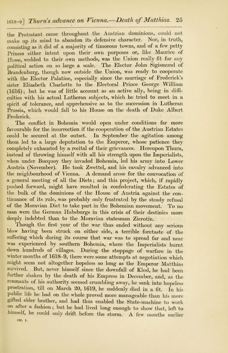 the Protestant cause throughout the Austrian dominions, could not make up its mind to abandon its defensive character. Nor, in truth, consisting as it did of a majority of timorous towns, and of a few petty Princes either intent upon their own purposes or, like Maurice of Hesse, wedded to their own methods, was the Union really fit for any political action on so large a scale. The Elector John Sigismund of Brandenburg, though now outside the Union, was ready to cooperate with the Elector Palatine, especially since the marriage of Frederick’s sister Elizabeth Charlotte to the Electoral Prince George William (1616); but he was of little account as an active ally, being in diffi- culties with his actual Lutheran subjects, which he tried to meet in a spirit of tolerance, and apprehensive as to the succession in Lutheran Prussia, which would fall to his House on the death of Duke Albert Frederick. The conflict in Bohemia would open under conditions far more favourable for the insurrection if the cooperation of the Austrian Estates could be secured at the outset. In September the agitation among them led to a large deputation to the Emperor, whose patience they completely exhausted by a recital of their grievances. Hereupon Thurn, instead of throwing himself with all his strength upon the Imperialists, when under Bucquoy they invaded Bohemia, led his army into Lower Austria (November). He took Zwettel, and his cavalry advanced into the neighbourhood of Vienna. A demand arose for the convocation of a general meeting of all the Diets; and this project, which, if rapidly pushed forward, might have resulted in confederating the Estates of the bulk of the dominions of the House of Austria against the con- tinuance of its rule, was probably only frustrated by the steady refusal of the Moravian Diet to take part in the Bohemian movement. To no man were the German Habsburgs in this crisis of their destinies more deeply indebted than to the Moravian statesman Zierotin. Though the first year of the war thus ended without any serious blow having been struck on either side, a terrible foretaste of the suffering which during its course that war was to spread far and near was experienced by southern Bohemia, where the Imperialists burnt down hundreds of villages. During the stoppage of warfare in the winter months of 1618-9, there were some attempts at negotiation which might seem not altogether hopeless so long as the Emperor Matthias survived. But, never himself since the downfall of Klesl, he had been further shaken by the death of his Empress in December, and, as the remnants of his authority seemed crumbling away, he sank into hopeless prostration, till on March 20, 1619, he suddenly died in a fit. In his public life he had on the whole proved more manageable than his more gifted elder brother, and had thus enabled the State-machine to work on after a fashion; but he had lived long enough to show that, left to himself, he could only drift before the storm. A few months earlier