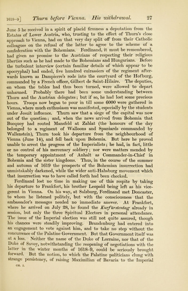 June 5 he received in a spirit of placid firmness a deputation from the Estates of Lower Austria, who, trusting to the effect of Thurn’s close approach to Vienna, had on that very day split off from their Catholic colleagues on the refusal of the latter to agree to the scheme of a confederation with the Bohemians. Ferdinand, it must be remembered, had given no promise to the Austrians of respecting their religious liberties such as he had made to the Bohemians and Hungarians. Before the turbulent interview (certain familiar details of which appear to be apocryphal) had ended, five hundred cuirassiers of the regiment after- wards known as Dampierre’s rode into the courtyard of the Hofburg, commanded by a French officer, Gilbert de Saint-Hilaire. The deputies, on whom the tables had thus been turned, were allowed to depart unharmed. Probably there had been some understanding between Thurn and the Austrian delegates; but if so, he had lost some precious hours. Troops now began to pour in till some 6000 were gathered in Vienna, where much enthusiasm was manifested, especially by the students under Jesuit influence. Thurn saw that a siege of the capital was now out of the question; and, when the news arrived from Bohemia that Bucquoy had routed Mansfeld at Zablat (the honours of the day belonged to a regiment of Walloons and Spaniards commanded by Wallenstein), Thurn took his departure from the neighbourhood of Vienna (June 14), and fell back upon Bohemia. But here he proved unable to arrest the progress of the Imperialists; he had, in fact, little or no control of his mercenary soldiery; nor were matters mended by the temporary appointment of Anhalt as Commander-in-Chief in Bohemia and the sister kingdoms. Thus, in the course of the summer and autumn of 1619 the prospects of the Bohemian insurrection had unmistakably darkened, while the wider anti-Habsburg movement which that insurrection was to have called forth had been checked. Ferdinand lost no time in making use of this respite by taking his departure to Frankfort, his brother Leopold being left as his vice- gerent in Vienna. On his way, at Salzburg, Ferdinand met Doncaster, to whom he listened politely, but with the consciousness that the ambassador’s messages needed no immediate answer. At Frankfort, where he arrived on July 28, he found the Kurfurstentag already in session, but only the three Spiritual Electors in personal attendance. The issue of the Imperial election was still not quite assured, though his chances were steadily improving. Brandenburg had entered into an engagement to vote against him, and to take no step without the concurrence of the Palatine Government. But that Government itself was at a loss. Neither the name of the Duke of Lorraine, nor that of the Duke of Savoy, notwithstanding the reopening of negotiations with the latter in the winter months of 1618—9, could be seriously brought forward. But the notion, to which the Palatine politicians clung with strange persistency, of raising Maximilian of Bavaria to the Imperial
