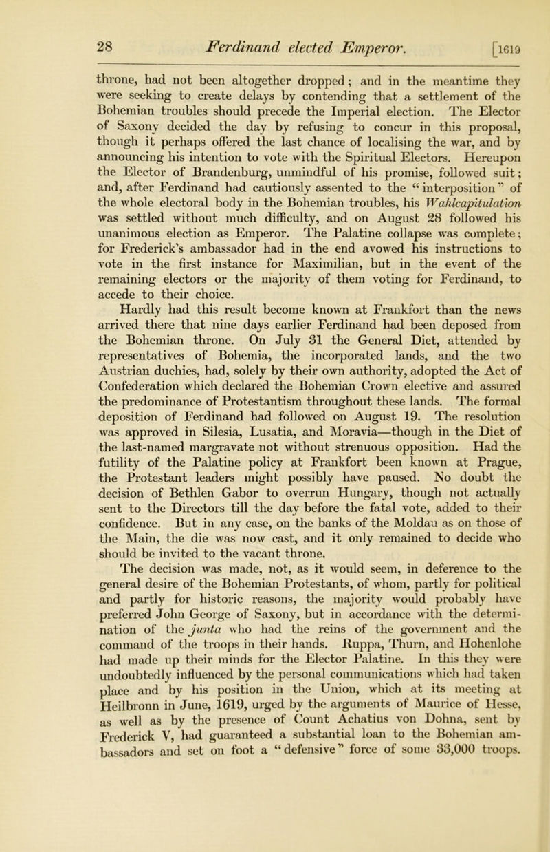 [l619 throne, had not been altogether dropped; and in the meantime they were seeking to create delays by contending that a settlement of the Bohemian troubles should precede the Imperial election. The Elector of Saxony decided the day by refusing to concur in this proposal, though it perhaps offered the last chance of localising the war, and by announcing his intention to vote with the Spiritual Electors. Hereupon the Elector of Brandenburg, unmindful of his promise, followed suit; and, after Ferdinand had cautiously assented to the 66 interposition11 of the whole electoral body in the Bohemian troubles, his Walilcapitulation was settled without much difficulty, and on August 28 followed his unanimous election as Emperor. The Palatine collapse was complete; for Frederick’s ambassador had in the end avowed his instructions to vote in the first instance for Maximilian, but in the event of the remaining electors or the majority of them voting for Ferdinand, to accede to their choice. Hardly had this result become known at Frankfort than the news arrived there that nine days earlier Ferdinand had been deposed from the Bohemian throne. On July 31 the General Diet, attended by representatives of Bohemia, the incorporated lands, and the two Austrian duchies, had, solely by their own authority, adopted the Act of Confederation which declared the Bohemian Crown elective and assured the predominance of Protestantism throughout these lands. The formal deposition of Ferdinand had followed on August 19. The resolution was approved in Silesia, Lusatia, and Moravia—though in the Diet of the last-named margravate not without strenuous opposition. Had the futility of the Palatine policy at Frankfort been known at Prague, the Protestant leaders might possibly have paused. No doubt the decision of Bethlen Gabor to overrun Hungary, though not actually sent to the Directors till the day before the fatal vote, added to their confidence. But in any case, on the banks of the Moldau as on those of the Main, the die was now cast, and it only remained to decide who should be invited to the vacant throne. The decision was made, not, as it would seem, in deference to the general desire of the Bohemian Protestants, of whom, partly for political and partly for historic reasons, the majority would probably have preferred John George of Saxony, but in accordance with the determi- nation of the junta who had the reins of the government and the command of the troops in their hands. Ruppa, Thurn, and Hohenlohe had made up their minds for the Elector Palatine. In this they were undoubtedly influenced by the personal communications which had taken place and by his position in the Union, which at its meeting at Heilbronn in June, 1619, urged by the arguments of Maurice of Hesse, as well as by the presence of Count Achatius von Dolma, sent by Frederick V, had guaranteed a substantial loan to the Bohemian am- bassadors and set on foot a “defensive” force of some 33,000 troops.
