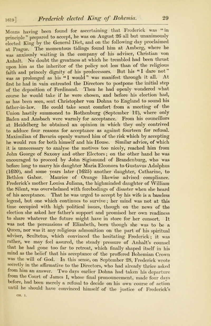 1619] Means having been found for ascertaining that Frederick was “in principle ” prepared to accept, he was on August 26 all but unanimously elected King by the General Diet, and on the following day proclaimed at Prague. The momentous tidings found him at Amberg, where he was anxiously waiting in the company of his adviser, Christian von Anhalt. No doubt the greatness at which he trembled had been thrust upon him as the inheritor of the policy not less than of the religious faith and princely dignity of his predecessors. But his “ I dare not ” was as prolonged as his “I would” was manifest through it all. At first he had in vain entreated the Directors to postpone the initial step of the deposition of Ferdinand. Then he had openly wondered what course he would take if he were chosen, and before his election had, as has been seen, sent Christopher von Dohna to England to sound his father-in-law. He could take scant comfort from a meeting of the Union hastily summoned to Rothenburg (September 12), where only Baden and Ansbach were warmly for acceptance. From his councillors at Heidelberg he obtained an opinion in which they only contrived to adduce four reasons for acceptance as against fourteen for refusal. Maximilian of Bavaria openly warned him of the risk which by accepting he would run for both himself and his House. Similar advice, of which it is unnecessary to analyse the motives too nicely, reached him from John George of Saxony and other Electors; on the other hand he was encouraged to proceed by John Sigismund of Brandenburg, who was before long to marry his daughter Maria Eleonora to Gustavus Adolphus (1620), and some years later (1625) another daughter, Catharine, to Bethlen Gabor. Maurice of Orange likewise advised compliance. Frederick's mother Louisa Juliana, the highminded daughter of William the Silent, was overwhelmed with forebodings of disaster when she heard of his acceptance. That he was urged to accept by his wife is a baseless legend, but one which continues to survive; her mind was not at this time occupied with high political issues, though on the news of the election she asked her father’s support and promised her own readiness to share whatever the future might have in store for her consort. It was not the persuasions of Elizabeth, born though she was to be a Queen, nor was it any religious admonition on the part of his spiritual adviser, Scultetus, which convinced the hesitating Frederick; it was rather, we may feel assured, the steady pressure of Anhalt’s counsel that he had gone too far to retreat, which finally shaped itself in his mind as the belief that his acceptance of the proffered Bohemian Crown was the will of God. In this sense, on September 28, Frederick wrote secretly in the affirmative to the Directors, who had already thrice asked from him an answer. Two days earlier Dohna had taken his departure fiom the Court of James I, whose final pronouncement, made four days before, had been merely a refusal to decide on his own course of action until he should have convinced himself of the justice of Frederick’s