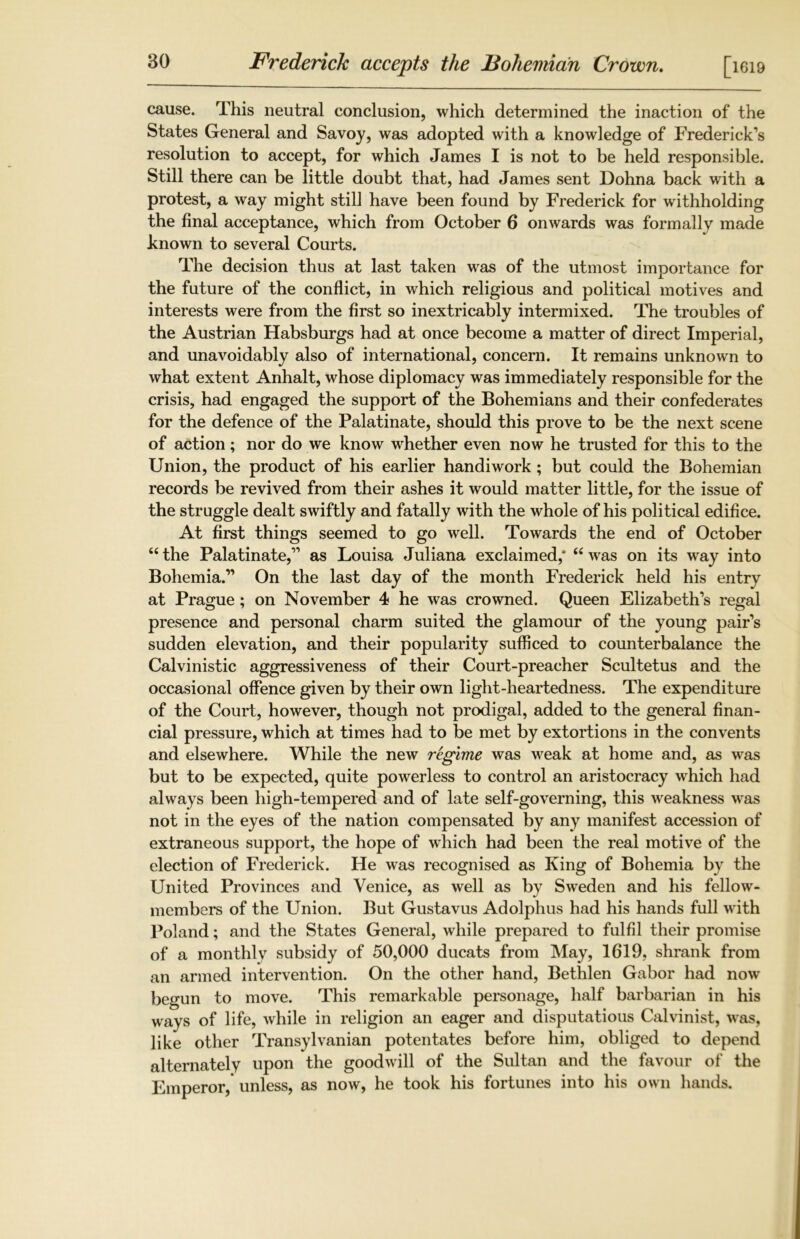Frederick accepts the Bohemian Crown. [iei9 cause. This neutral conclusion, which determined the inaction of the States General and Savoy, was adopted with a knowledge of Frederick’s resolution to accept, for which James I is not to be held responsible. Still there can be little doubt that, had James sent Dohna back with a protest, a way might still have been found by Frederick for withholding the final acceptance, which from October 6 onwards was formally made known to several Courts. The decision thus at last taken was of the utmost importance for the future of the conflict, in which religious and political motives and interests were from the first so inextricably intermixed. The troubles of the Austrian Habsburgs had at once become a matter of direct Imperial, and unavoidably also of international, concern. It remains unknown to what extent Anhalt, whose diplomacy was immediately responsible for the crisis, had engaged the support of the Bohemians and their confederates for the defence of the Palatinate, should this prove to be the next scene of action; nor do we know whether even now he trusted for this to the Union, the product of his earlier handiwork; but could the Bohemian records be revived from their ashes it would matter little, for the issue of the struggle dealt swiftly and fatally with the whole of his political edifice. At first things seemed to go well. Towards the end of October 44 the Palatinate,” as Louisa Juliana exclaimed,* 44 was on its way into Bohemia.” On the last day of the month Frederick held his entry at Prague; on November 4 he was crowned. Queen Elizabeth’s regal presence and personal charm suited the glamour of the young pair’s sudden elevation, and their popularity sufficed to counterbalance the Calvinistic aggressiveness of their Court-preacher Scultetus and the occasional offence given by their own light-heartedness. The expenditure of the Court, however, though not prodigal, added to the general finan- cial pressure, which at times had to be met by extortions in the convents and elsewhere. While the new regime was weak at home and, as was but to be expected, quite powerless to control an aristocracy which had always been high-tempered and of late self-governing, this weakness was not in the eyes of the nation compensated by any manifest accession of extraneous support, the hope of which had been the real motive of the election of Frederick. He was recognised as King of Bohemia by the United Provinces and Venice, as well as by Sweden and his fellow- members of the Union. But Gustavus Adolphus had his hands full with Poland; and the States General, while prepared to fulfil their promise of a monthly subsidy of 50,000 ducats from May, 1619, shrank from an armed intervention. On the other hand, Bethlen Gabor had now begun to move. This remarkable personage, half barbarian in his ways of life, while in religion an eager and disputatious Calvinist, was, like other Transylvanian potentates before him, obliged to depend alternately upon the goodwill of the Sultan and the favour of the Emperor, unless, as now, he took his fortunes into his own hands.