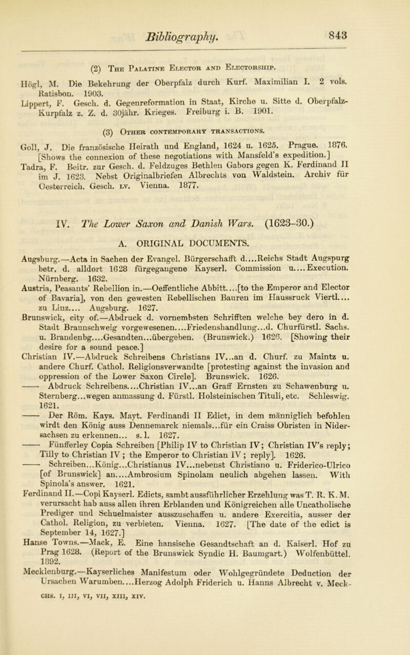 (2) The Palatine Elector and Electorship. Hogl, M. Die Bekehrung der Oberpfalz durch Kurf. Maximilian I. 2 vols. Ratisbon. 1903. Lippert, F. Gesch. d. Gegenreformation in Staat, Kirche u. Sitte d. Oberpfalz- Kurpfalz z. Z. d. 30jakr. Krieges. Freiburg i. B. 1901. (3) Other contemporary transactions. Goll, J. Die franzosiscbe Heirath und England, 1624 u. 1625. Prague. 1076. [Shows the connexion of these negotiations with Mansfeld s expedition.] Tadra, F. Beitr. zur Gesch. d. Feldzuges Bethlen Gabors gegen K. Ferdinand JI im J. 1623. Nebst Originalbriefen Albrechts von Waldstein. Archiv fur Gesterreich. Gesch. lv. Vienna. 1877. IV. The Lower Saxon and Danish Wars. (1623-30.) A. ORIGINAL DOCUMENTS. Augsburg.—Acta in Sachen der Evangel. Biirgerschafft d.,..Reichs Stadt Augspurg betr. d. alldort 1628 fiirgegangene Kayseri. Commission u....Execution. Nurnberg. 1632. Austria, Peasants’ Rebellion in.—Oeffentliche Abbitt—[to the Emperor and Elector of Bavaria], von den gewesten Rebellischen Bauren im Kaussruck Viertl.... zu Linz.... Augsburg. 1627. Brunswick, city of.—Abdruck d. vornembsten Schrifften welche bey dero in d. Stadt Braunschweig vorgewesenen Friedenshandlung...d. Churfiirstl. Sachs. u. Brandenbg....Gesandten...iibergeben. (Brunswick.) 1626. [Showing their desire for a sound peace.] Christian IV.—Abdruck Schreibens Christians IV...an d. Churf. zu Maintz u. andere Churf. Cathol. Religionsverwandte [protesting against the invasion and oppression of the Lower Saxon Circle]. Brunswick. 1626. Abdruck Schreibens....Christian IV...an Graff Ernsten zu Schawenburg u. Sternberg...wegen anmassung d. Furstl. Holsteinischen Tituli, etc. Schleswig. 1621. Der Rom. Kays. Mayt. Ferdinandi II Edict, in dem manniglich befohlen wirdt den Konig auss Dennemarck niemals...fur ein Craiss Obristen in Nider- sachsen zu erkennen... s. 1. 1627. Fiinfferley Copia Schreiben [Philip IV to Christian IV; Christian IV’s reply; Tilly to Christian IV ; the Emperor to Christian IV ; reply]. 1626. Schreiben...Konig...Christianus IV...nebenst Christiano u. Friderico-Ulrico [of Brunswick] an—Ambrosium Spinolam neulich abgehen lassen. With Spinola’s answer. 1621. Ferdinand II.—Copi Kayseri. Edicts, sambt aussfuhrlicher Erzehlung was T. R. K. M. verursacht hab auss alien ihren Erblanden und Konigreichen alle Uncatholische Prediger und Schuelmaister ausszuschaffen u. andere Exercitia, ausser der Cathol. Religion, zu verbieten. Vienna. 1627. [The date of the edict is September 14, 1627.] Hanse Towns.—Mack, E. Eine hansische Gesandtschaft an d. Kaiserl. Hof zu Prag 1628. (Report of the Brunswick Syndic H. Baumgart.) Wolfenbiittel. 1892. Mecklenburg.—Kayserliches Manifestum oder Wohlgegrundete Deduction der Ursachen Warumben—Herzog Adolph Friderich u. Hanns Aibrecht v. Meck-