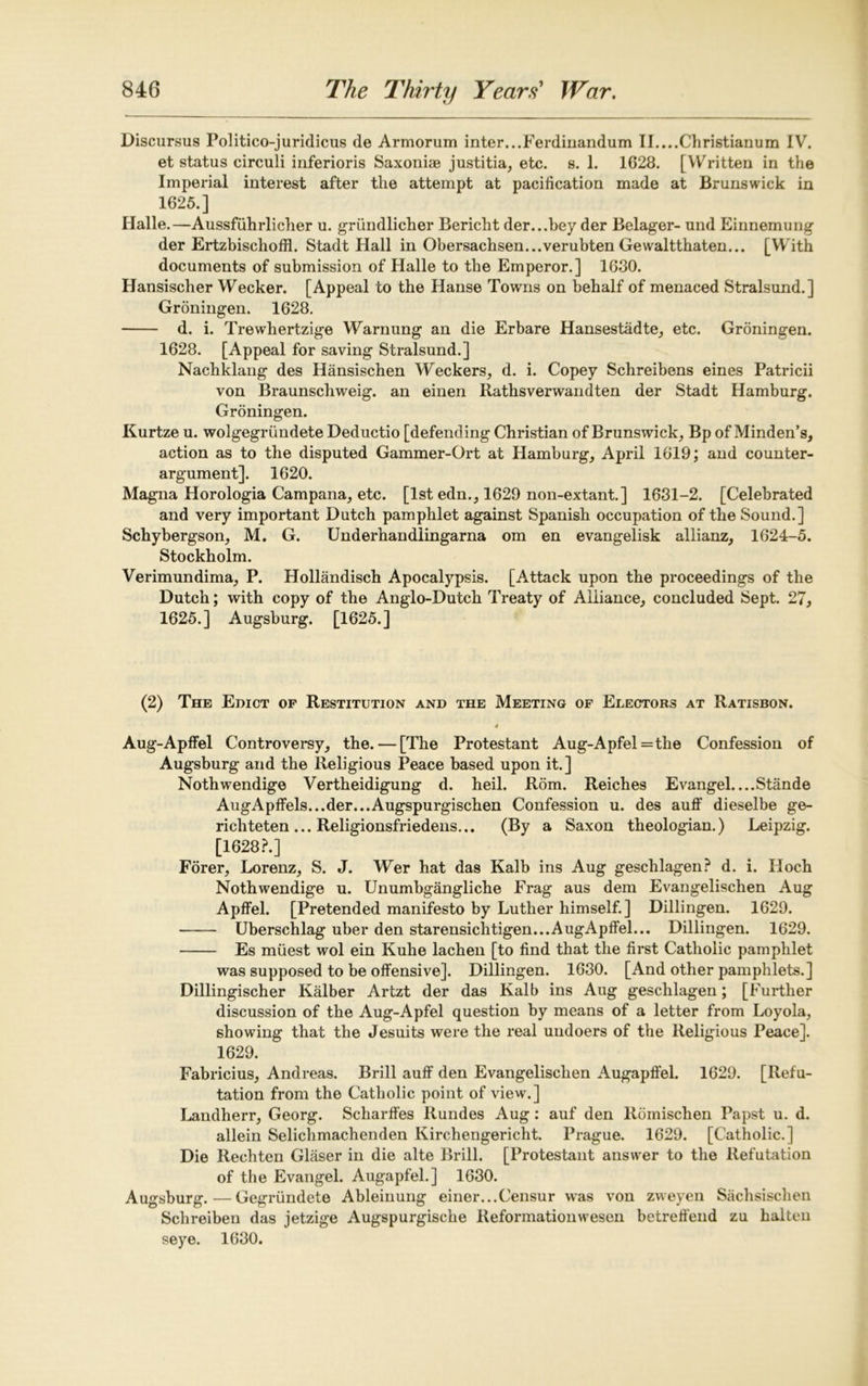 Discursus Politico-juridicus de Armorum inter...Ferdiiiandum II....Christianum IV. et status circuli inferioris Saxoniae justitia, etc. s. 1. 1G28. [Written in the Imperial interest after the attempt at pacification made at Brunswick in 1625.] Halle.—Aussfiihrlicher u. griindlicher Bericht der...bey der Belager- und Einnemung der Ertzbischoffl. Stadt Hall in Obersachsen...verubten Gewaltthaten... [With documents of submission of Halle to the Emperor.] 1630. Hansischer Wecker. [Appeal to the Hanse Towns on behalf of menaced Stralsund.] Groningen. 1628. d. i. Trewhertzige Warnung an die Erbare Hansestadte, etc. Groningen. 1628. [Appeal for saving Stralsund.] Nachklang des Hansischen Weckers, d. i. Copey Schreibens eines Patricii von Braunschweig, an einen Rathsverwandten der Stadt Hamburg. Groningen. Kurtze u. wolgegriindete Deductio [defending Christian of Brunswick, Bp of Minden’s, action as to the disputed Gammer-Ort at Hamburg, April 1619; and counter- argument]. 1620. Magna Horologia Campana, etc. [lstedn., 1629 non-extant.] 1631-2. [Celebrated and very important Dutch pamphlet against Spanish occupation of the Sound.] Schybergson, M. G. Underhandlingarna om en evangelisk allianz, 1624-5. Stockholm. Verimundima, P. Hollandisch Apocalypsis. [Attack upon the proceedings of the Dutch; with copy of the Anglo-Dutch Treaty of Alliance, concluded Sept. 27, 1625.] Augsburg. [1625.] (2) The Edict op Restitution and the Meeting of Electors at Ratisbon. 4 Aug-Apffel Controversy, the. — [The Protestant Aug-Apfel=the Confession of Augsburg and the Religious Peace based upon it.] Nothwendige Vertheidigung d. heil. Rom. Reiches Evangel....Stande AugApffels...der...Augspurgischen Confession u. des auff dieselbe ge- richteten... Religionsfriedens... (By a Saxon theologian.) Leipzig. [1628?.] Forer, Lorenz, S. J. Wer hat das Kalb ins Aug geschlagen? d. i. Hoch Nothwendige u. Unumbgangliche Frag aus dem Evangelischen Aug Apffel. [Pretended manifesto by Luther himself.] Dillingen. 1629. Uberschlag uber den starensichtigen...AugApffel... Dillingen. 1629. Es miiest wol ein Kuhe lachen [to find that the first Catholic pamphlet was supposed to be offensive], Dillingen. 1630. [And other pamphlets.] Dillingischer Kalber Artzt der das Kalb ins Aug geschlagen; [Further discussion of the Aug-Apfel question by means of a letter from Loyola, showing that the Jesuits were the real undoers of the Religious Peace]. 1629. Fabricius, Andreas. Brill aulf den Evangelischen Augaplfel. 1629. [Refu- tation from the Catholic point of view.] Landherr, Georg. Scharffes Rundes Aug: auf den Rdmischen Papst u. d. allein Selichmachenden Kirchengericht. Prague. 1629. [Catholic.] Die Rechten Glaser in die alte Brill. [Protestant answer to the Refutation of the Evangel. Augapfel.] 1630. Augsburg.—Gegriindete Ableinung einer...Censur was von zvveyen Sachsischen Schreiben das jetzige Augspurgische Reformationwesen betrelfend zu halten seye. 1630.