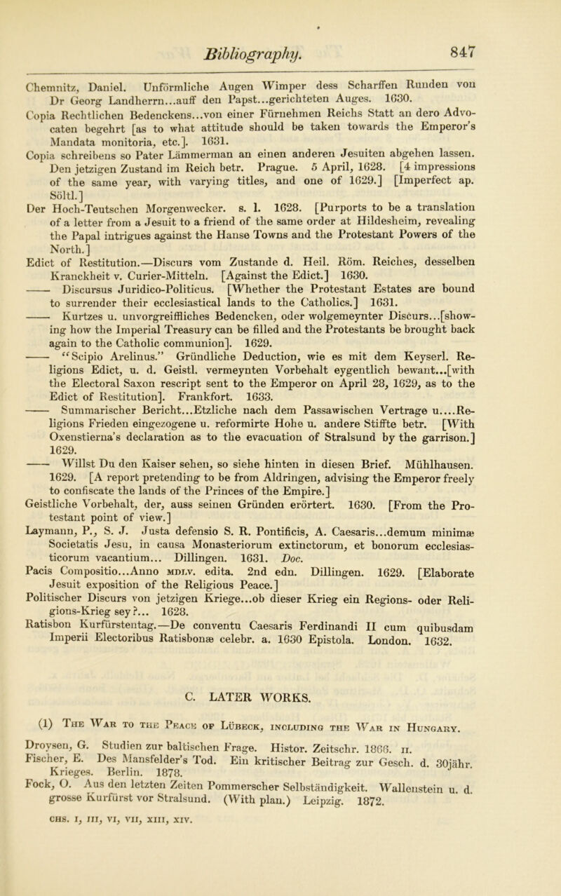 Chemnitz, Daniel. Unformliche Augen Wimper dess Scharffen Runden von Dr Georg Landherrn...auff den Papst...gerichteten Auges. 1030. Copia Rechtlichen Bedenckens...von einer Furnehmen Reichs Statt an dero Advo- caten begehrt [as to what attitude should be taken towards the Emperor’s Mandata monitoria, etc.]. 1631. Copia schreibens so Pater Lammerman an einen anderen Jesuiten abgehen lassen. Den jetzigen Zustand im Reich betr. Prague. 5 April, 1628. [4 impressions of the same year, with varying titles, and one of 1629.] [Imperfect ap. Solti.] Der Hoch-Teutschen Morgenwecker. s. 1. 1628. [Purports to be a translation of a letter from a Jesuit to a friend of the same order at Hildesheim, revealing the Papal intrigues against the Hanse Towns and the Protestant Powers of the North. ] Edict of Restitution.—Discurs vom Zustande d. Heil. Rom. Reiches, desselben Ivranckheit v. Curier-Mitteln. [Against the Edict.] 1630. Discursus Juridico-Politicus. [Whether the Protestant Estates are bound to surrender their ecclesiastical lands to the Catholics.] 1631. Kurtzes u. unvorgreiffliches Bedencken, oder wolgemeynter Discurs...[show- ing how the Imperial Treasury can be filled and the Protestants be brought back again to the Catholic communion]. 1629. “Scipio Arelinus.” Griindliche Deduction, wie es mit dem Keyserl. Re- ligions Edict, u. d. Geistl. vermeynten Vorbehalt eygentlich bewant...[with the Electoral Saxon rescript sent to the Emperor on April 28, 1629, as to the Edict of Restitution]. Frankfort. 1633. Summarischer Bericht...Etzliche nach dem Passawischen Vertrage u....Re- ligions Frieden eingezogene u. reformirte Hohe u. andere Stiffte betr. [With Oxenstierna’s declaration as to the evacuation of Stralsund by the garrison.] 1629. Willst Du den Kaiser sehen, so siehe hinten in diesen Brief. Muhlhausen. 1629. [A report pretending to be from Aldringen, advising the Emperor freely to confiscate the lands of the Princes of the Empire.] Geistliche Vorbehalt, der, auss seinen Grunden erortert. 1630. [From the Pro- testant point of view.] Laymann, P., S. J. Justa defensio S. R. Pontificis, A. Caesaris...demum minima* Societatis Jesu, in causa Monasteriorum extinctorum, et bonorum ecclesias- ticorum vacantium... Dillingen. 1631. Doc. Pacis Compositio...Anno mdlv. edita. 2nd edn. Dillingen. 1629. [Elaborate Jesuit exposition of the Religious Peace.] Politischer Discurs von jetzigen Kriege...ob dieser Krieg ein Regions- oder Reli- gions-Krieg sey ?... 1628. Ratisbon Kurfurstentag.—De conventu Caesaris Ferdinandi II cum quibusdam Imperii Electoribus Ratisbonse celebr. a. 1630 Epistola. London. 1632. C. LATER WORKS. (1) Tiie War to the Peace op Lubeck, including the War in Hungary. Drovsen, G. Studien zur baltischen Frage. Histor. Zeitschr. 1866. n. lischer, E. Des Mansfelder s lod. Ein kritischer Beitrag zur Gesch. d. 30jahr. Krieges. Berlin. 1878. lock, O. Aus den letzten Zeiten Pommerscher Selbstandigkeit. Wallenstein u d grosse Kurfurst vor Stralsund. (With plan.) Leipzig. 1872.