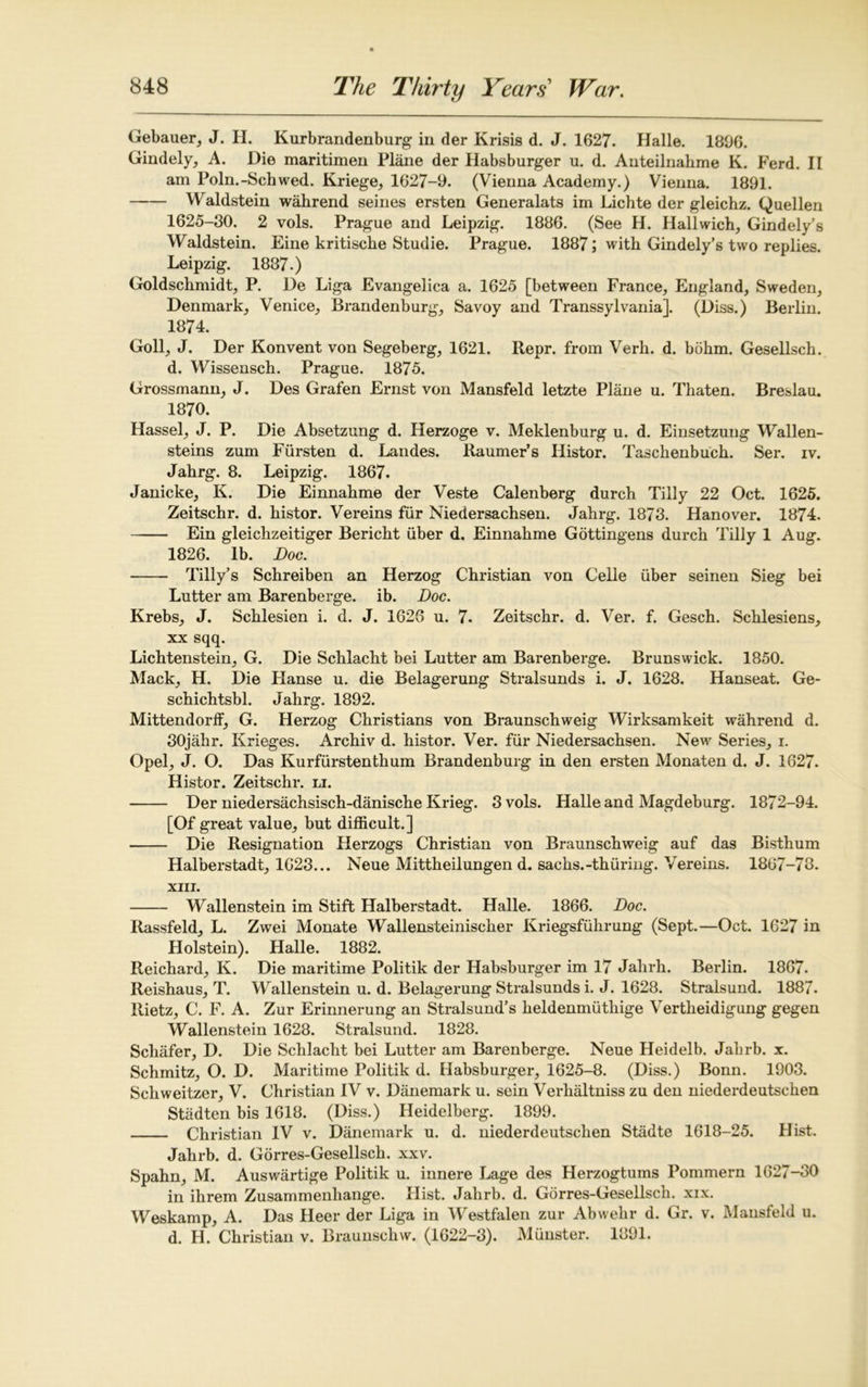 Gebauer, J. H. Kurbrandenburg in der Krisis d. J. 1627. Halle. 1806. Gindely, A. Die maritimen Plane der Habsburger u. d. Anteilnahme K. Ferd. II am Poln.-Schwed. Kriege, 1627-9. (Vienna Academy.) Vienna. 1891. Waldstein wahrend seines ersten Generalats im Lichte der gleichz. Quellen 1625-30. 2 vols. Prague and Leipzig. 1886. (See H. Hallwich, Gindely’s Waldstein. Eine kritische Studie. Prague. 1887; with Gindely’s two replies. Leipzig. 1887.) Goldschmidt, P. De Liga Evangelica a. 1625 [between France, England, Sweden, Denmark, Venice, Brandenburg, Savoy and Transsylvania]. (Diss.) Berlin. 1874. Goll, J. Der Konvent von Segeberg, 1621. Repr. from Verh. d. bohm. Gesellsch. d. Wissensch. Prague. 1875. Grossmann, J. Des Grafen Ernst von Mansfeld letzte Plane u. Thaten. Breslau. 1870. Hassel, J. P. Die Absetzung d. Herzoge v. Meklenburg u. d. Einsetzung Wallen- steins zum Fursten d. Landes. Raumer’s Ilistor. Taschenbuch. Ser. iv. Jahrg. 8. Leipzig. 1867. Janicke, K. Die Einnahme der Veste Calenberg durch Tilly 22 Oct. 1625. Zeitschr. d. histor. Vereins fur Niedersachsen. Jahrg. 1873. Hanover. 1874. Ein gleichzeitiger Bericht fiber d. Einnahme Gottingens durch Tilly 1 Aug. 1826. lb. Doc. Tilly’s Schreiben an Herzog Christian von Celle iiber seinen Sieg bei Lutter am Barenberge. ib. Doc. Krebs, J. Schlesien i. d. J. 1626 u. 7. Zeitschr. d. Ver. f. Gesch. Schlesiens, xx sqq. Lichtenstein, G. Die Schlacht bei Lutter am Barenberge. Brunswick. 1850. Mack, H. Die Hanse u. die Belagerung Stralsunds i. J. 1628. Hanseat. Ge- schichtsbl. Jahrg. 1892. Mittendorff, G. Herzog Christians von Braunschweig Wirksamkeit wahrend d. 30jahr. Krieges. Archiv d. histor. Ver. fiir Niedersachsen. New Series, i. Opel, J. O. Das Kurfiirstenthum Brandenburg in den ersten Monaten d. J. 1627. Histor. Zeitschr. li. Der niedersachsisch-danische Krieg. 3 vols. Halle and Magdeburg. 1872-94. [Of great value, but difficult.] Die Resignation Herzogs Christian von Braunschweig auf das Bisthum Halberstadt, 1623... Neue Mittheilungen d. sachs.-thiiriiig. Vereins. 1867-78. XIII. Wallenstein im Stiff Halberstadt. Halle. 1866. Doc. Rassfeld, L. Zwei Monate Wallensteinischer Kriegsfuhrung (Sept.—Oct. 1627 in Holstein). Halle. 1882. Reichard, K. Die maritime Politik der Habsburger im 17 Jalirh. Berlin. 1867. Reishaus, T. Wallenstein u. d. Belagerung Stralsunds i. J. 1628. Stralsund. 1887. Rietz, C. F. A. Zur Erinnerung an Stralsund’s lieldenmuthige Vertheidigung gegen Wallenstein 1628. Stralsund. 1828. Schafer, D. Die Schlacht bei Lutter am Barenberge. Neue Heidelb. Jahrb. x. Schmitz, O. D. Maritime Politik d. Habsburger, 1625-8. (Diss.) Bonn. 1903. Schweitzer, V. Christian IV v. Danemark u. sein Verhaltniss zu den niederdeutschen Stadten bis 1618. (Diss.) Heidelberg. 1899. Christian IV v. Danemark u. d. niederdeutschen Stadte 1618-25. Hist. Jahrb. d. Gorres-Gesellsch. xxv. Spahn, M. Auswartige Politik u. innere Lage des Herzogtums Pommern 1627-30 in ihrem Zusammenhange. Hist. Jahrb. d. Gorres-Gesellsch. xix. Weskamp, A. Das Heer der Liga in Westfalen zur Abwelir d. Gr. v. Mansfeld u. d. H. Christian v. Braunschvv. (1622-3). Munster. 1891.