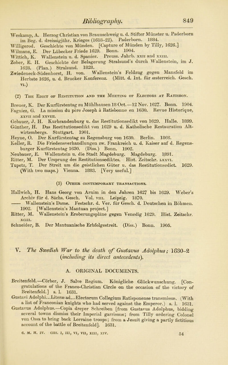 Weskamp, A. Herzog Christian von Braunschweig u. d. Stifter Munster u. Paderborn im Beg. d. dreissigjiihr. Krieges (1618-22). Paderborn. 1884. Willigerod. Geschiclite von Munden. [Capture of Mlinden by lilly, 1626.] Wilmans, E. Der Liibecker Friede 1629. Bonn. 1904. Wittich, K. Wallenstein u. d. Spanier. Preuss. Jahrb. xxii and xxm. Zober, E. H. Geschiclite der Belagerung Stralsund’s durch Wallenstein, im J. 1628. (Plan.) Stralsund. 1828. Zwiedeneck-Sudenliorst, H. von. Wallenstein’s Feldzug gegen Mansfeld im Herbste 1626, u. d. Brucker Konferenz. (Mitt. d. Int. fur cesterreicb. Gescb. VI.) (2) The Edict of Restitution and the Meeting of Electors at Ratisbon. Breuer, K. Der Kurfiirstentag zu Miihlhausen 18 Oct.—12 Nov. 1627. Bonn. 1904. Fagniez, G. La mission du pere Joseph a Ratisbonne en 1630. Revue Historique, xxvii and xxviii. Gebauer, J. H. Kurbrandenburg u. das Restitutionsedikt von 1629. Halle. 1899. Gunther, H. Das Restitutionsedikt von 1629 u. d. Katholische Restauration Alt- wirtembergs. Stuttgart. 1901. Heyne, O. Der Kurfiirstentag zu Regensburg von 1630. Berlin. 1866. Keller, R. Die Friedensverhandlungen zw. Frankreich u. d. Kaiser auf d. Regens- burger Kurfiirstentag 1630. (Diss.) Bonn. 1902. Neubauer, E. Wallenstein u. die Stadt Magdeburg. Magdeburg. 1891. Ritter, M. Der Ursprung des Restitutionsediktes. Hist. Zeitschr. lxxvi. Tupetz, T. Der Streit um die geistlichen Giiter u. das Restitutionsedict. 1629. (With two maps.) Vienna. 1883. [Very useful.] (3) Other contemporary transactions. Hallwich, H. Hans Georg von Arnim in den Jahren 1627 bis 1629. Weber’s Archiv fiir d. Sachs. Gesch. Vol. viii. Leipzig. 1870. Wallenstein’s Dame. Festschr. d. Ver. fiir Gesch. d. Deutschen in Bohmen. 1902. [Wallenstein’s Mantuan project.] Ritter, M. Wallenstein’s Eroberungspliine gegen Venedig 1629. Hist. Zeitschr. XC1II. Schneider, B. Der Mantuanische Erbfolgestreit. (Diss.) Bonn. 1905. V. The Swedish War to the death of Gustavus Adolphus; 1630-2 (including its direct antecedents). A. ORIGINAL DOCUMENTS. Breitenfeld.—Corber, J. Salve Regium. Konigliche Gliickwunschung. [Con- gratulations of the Franco-Christian Circle on the occasion of the victory of Breitenfeld.] s. 1. 1631. Gustavi Adolphi...Literae ad...Electorum Collegium Ratisponense transmissae. (With a list of Franconian knights who had served against the Emperor.) s. 1. 1631. Gustavus Adolphus.—Copia dreyer Schreiben [from Gustavus Adolphus, bidding several towns dismiss their Imperial garrisons; from Tilly ordering Colonel von Ossa to bring back Lorraine troops; from a Jesuit giving a partly fictitious account of the battle of Breitenfeld]. 1631. C. M. H. IV. CHS. I, III, VI, VII, XIII, XIV. 54