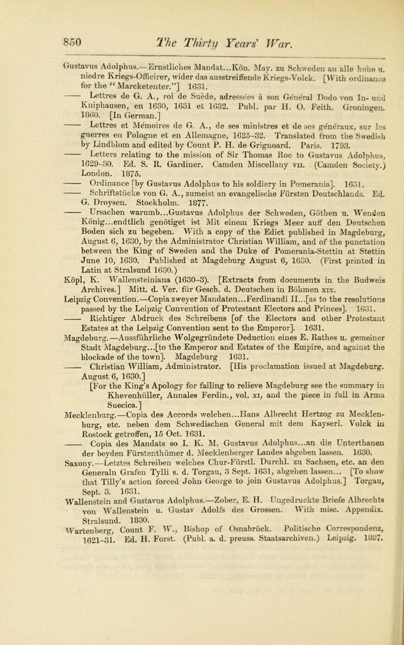 Gustavus Adolphus.—Ernstliches Mandat...Kon. May. zu Schweden an alle hohe u. niedre Kriegs-Officirer, wider das ausstreiffende Kriegs-Volck. [With ordinance for the “ Marcketenter.”] 1631. Lettres de G. A., roi de Suede, adresse'es a son General Dodo von In- und Kniphausen, en 1630, 1631 et 1632. Publ. par H. O. Feith. Groningen. 1860. [In German.] Lettres et Memoires de G. A., de ses ministres et de ses generaux, sur les guerres en Pologne et en Allemagne, 1625-32. Translated from the Swedish by Lindblom and edited by Count P. H. de Grignoard. Paris. 1793. Letters relating to the mission of Sir Thomas Roe to Gustavus Adolphus, 1629-30. Ed. S. R. Gardiner. Camden Miscellany vii. (Camden Society.) London. 1875. Ordinance [by Gustavus Adolphus to his soldiery in Pomerania]. 1631. Schriftstucke von G. A., zumeist an evangelische Fiirsten Deutschlands. Ed. G. Droysen. Stockholm. 1877. Ursachen warumb...Gustavus Adolphus der Schweden, Gotlien u. Wenden Konig...endtlich genotiget ist Mit einem Kriegs Meer auff den Deutschen Boden sich zu begeben. With a copy of the Edict published in Magdeburg, August 6, 1630, by the Administrator Christian William, and of the punctation between the King of Sweden and the Duke of Pomerania-Stettin at Stettin June 10, 1630. Published at Magdeburg August 6, 1630. (First printed in Latin at Stralsund 1630.) Kopl, K. Wallensteiniana (1630-3). [Extracts from documents in the Budweis Archives.] Mitt. d. Ver. fur Gesch. d. Deutschen in Bohmen xix. Leipzig Convention.—Copia zweyer Mandaten...Ferdinandi II...[as to the resolutions passed by the Leipzig Convention of Protestant Electors and Princes]. 1631. Richtiger Abdruck des Schreibens [of the Electors and other Protestant Estates at the Leipzig Convention sent to the Emperor]. 1631. Magdeburg.—Aussfiihrliche Wolgegriindete Deduction eines E. Rathes u. gemeiner Stadt Magdeburg...[to the Emperor and Estates of the Empire, and against the blockade of the town]. Magdeburg 1631. — Christian William, Administrator. [His proclamation issued at Magdeburg. August 6, 1630.] [For the King’s Apology for failing to relieve Magdeburg see the summary in Khevenhidler, Annales Ferdin., vol. xi, and the piece in full in Arma Suecica.] Mecklenburg.—Copia des Accords welchen...Hans Albrecht Hertzog zu Mecklen- burg, etc. neben dem Schwedischen General mit dem Kayseri. Volck in Rostock getroffen, 15 Oct. 1631. Copia des Mandats so I. K. M. Gustavus Adolphus...an die Unterthanen der beyden Furstenthiimer d. Mecklenberger Landes abgeben lassen. 1630. Saxony.—Letztes Schreiben welches Chur-Furstl. Durchl. zu Sachsen, etc. an den Generaln Grafen Tylli s. d. Torgau, 3 Sept. 1631, abgehen lassen... [To show that Tilly’s action forced John George to join Gustavus Adolphus.] Torgau, Sept. 3. 1631. Wallenstein and Gustavus Adolphus.—Zober, E. H. Ungedruckte Briefe Albrechts von Wallenstein u. Gustav Adolfs des Grossen. With misc. Appendix. Stralsund. 1830. Wartenberg, Count F. W., Bishop of Osnabriick. Politische Correspondenz, 1621-31. Ed. H. Forst. (Publ. a. d. preuss. Staatsarchiven.) Leipzig. 1897.