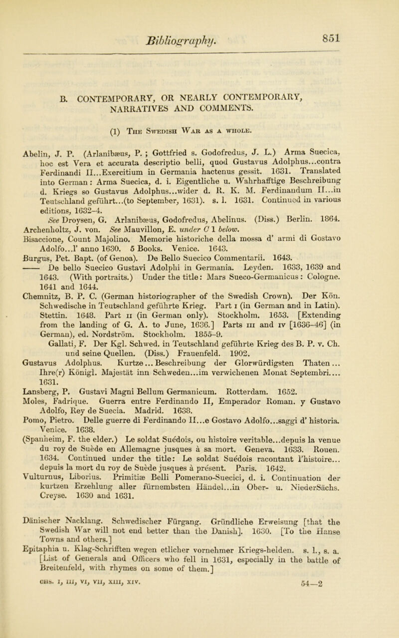 B. CONTEMPORARY, OR NEARLY CONTEMPORARY, NARRATIVES AND COMMENTS. (1) The Swedish War as a whole. Abelin, J. P. (Arlanibaeus, P. ; Gottfried s. Godofredus, J. L.) Arma Suecica, boc est Vera et accurata descriptio belli, quod Gustavus Adolphus...contra Ferdiuandi II...Exercitium in Germania hactenus gessit. 1631. Translated into German: Arma Suecica, d. i. Eigentliche u. Wahrhafftige Beschreibung d. Kriegs so Gustavus Adolphus...wider d. R. K. M. Ferdinandum II...in Teutschland gefiihrt...(to September, 1631). s. 1. 1631. Continued in various editions, 1632-4. See Droysen, G. Arlanibseus, Godofredus, Abelinus. (Diss.) Berlin. 1864. Archenholtz, J. von. See Mauvillon, E. under G 1 below. Bisaccione, Count Majolino. Memorie historiche della mossa d’ armi di Gostavo Adolfo...I’anno 1630. 5 Books. Venice. 1643. Burgus, Pet. Bapt. (of Genoa). De Bello Suecico Commentarii. 1643. De bello Suecico Gustavi Adolplii in Germania. Leyden. 1633, 1639 and 1643. (With portraits.) Under the title: Mars Sueco-Germanicus : Cologne. 1641 and 1644. Chemnitz, B. P. C. (German historiographer of the Swedish Crown). Der Kon. Schwedische in Teutschland gefuhrte Krieg. Part i (in German and in Latin). Stettin. 1648. Part ii (in German only). Stockholm. 1653. [Extending from the landing of G. A. to June, 1636.] Parts iii and iv [1636-46] (in German), ed. Nordstrom. Stockholm. 1855-9. Gallati, F. Der Kgl. Schwed. in Teutschland gefuhrte Krieg des B. P. v. Ch. und seine Quellen. (Diss.) Frauenfeld. 1902. Gustavus Adolphus. Kurtze... Beschreibung der Glorwiirdigsten Thaten... Ihre(r) Konigl. Majestat inn Schweden...im verwichenen Monat Septembri.... 1631. Lansberg, P. Gustavi Magni Bellum Germanicum. Rotterdam. 1652. Moles, Fadrique. Guerra entre Ferdinando II, Emperador Roman, y Gustavo Adolfo, Rey de Suecia. Madrid. 1638. Porno, Pietro. Delle guerre di Ferdinando II...e Gostavo Adolfo...saggi d’ historia. Venice. 1638. (Spanheim, F. the elder.) Le soldat Suedois, ou histoire veritable...depuis la venue du roy de Suede en Allemagne jusques a sa mort. Geneva. 1633. Rouen. 1634. Continued under the title: Le soldat Suedois racontant l’histoire... depuis la mort du roy de Suede jusques a present. Paris. 1642. Vulturnus, Liborius. Primitise Belli Pomerano-Suecici, d. i. Continuation der kurtzen Erzehlung aller furnembsten Handel...in Ober- u. NiederSachs. Creyse. 1630 and 1631. Danischer Nacklang. Schwedischer Furgang. Griindliche Erweisung [that the Swedish War will not end better than the Danish]. 1630. [To the Hanse Towns and others.] Epitaphia u. Klag-Schrifften wegen etlicher vornehmer Kriegs-helden. s. 1., s. a. [List of Generals and Officers who fell in 1631, especially in the battle of Breitenfeld, with rhymes on some of them.]