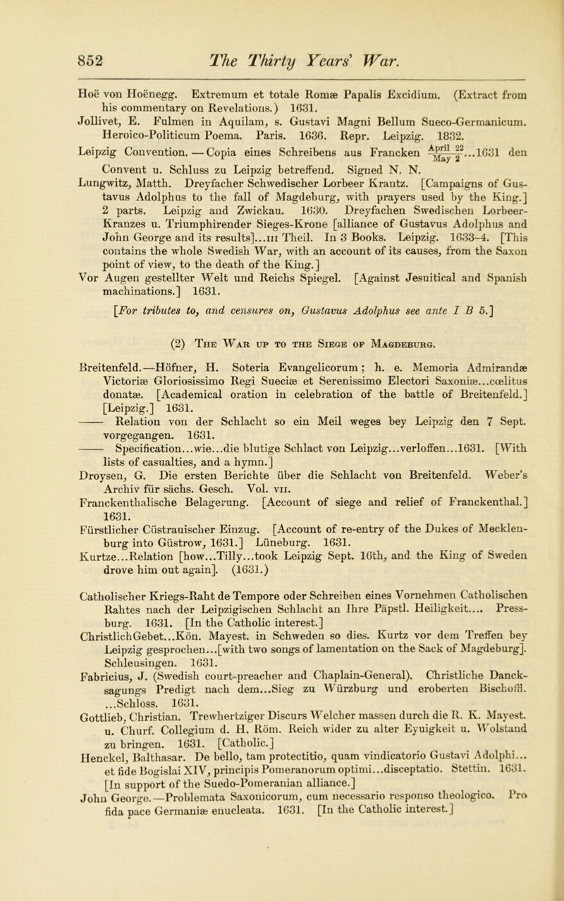 Hoe von Hoenegg. Extremum et totale Romae Papalis Excidium. (Extract from his commentary on Revelations.) 1631. Jollivet, E. Fulmen in Aquilam, s. Gustavi Magni Bellum Sueco-Germanicum. Heroico-Politicum Poema. Paris. 1630. Repr. Leipzig. 1832. Leipzig Convention.—Copia eines Schreibens aus Francken ~jj^-|?...1631 den Convent u. Schluss zu Leipzig betreffend. Signed N. N. Lungwitz, Matth. Dreyfacher Schwedischer Lorbeer Krantz. [Campaigns of Gus- tavus Adolphus to the fall of Magdeburg, with prayers used by the King.] 2 parts. Leipzig and Zwickau. 1630. Dreyfachen Swedischen Lorbeer- Kranzes u. Triumphirender Sieges-Krone [alliance of Gustavus Adolphus and John George and its results]...in Theil. In 3 Books. Leipzig. 1633-4. [This contains the whole Swedish War, with an account of its causes, from the Saxon point of view, to the death of the King.] Vor Augen gestellter Welt und Reichs Spiegel. [Against Jesuitical and Spanish machinations.] 1631. [jFor tributes to, and censures on, Gustavus Adolphus see ante IB 5.] (2) The War up to the Siege op Magdeburg. Breitenfeld.—Hofner, H. Soteria Evangelicorum; h. e. Memoria Admirandae Victoria Gloriosissimo Regi Sueciee et Serenissimo Electori Saxoni8e...coelitus donata. [Academical oration in celebration of the battle of Breitenfeld.] [Leipzig.] 1631. Relation von der Schlacht so ein Meil weges bey Leipzig den 7 Sept. vorgegangen. 1631. Specification...wie...die blutige Schlact von Leipzig... verloffen...1631. [With lists of casualties, and a hymn.] Droysen, G. Die ersten Berichte fiber die Schlacht von Breitenfeld. Weber’s Archiv ffir sachs. Gesch. Vol. vii. Franckenthalische Belagerung. [Account of siege and relief of Franckenthal.] 1631. Ffirstlicher Cfistrauischer Einzug. [Account of re-entry of the Dukes of Mecklen- burg into Gfistrowr, 1631.] Lfineburg. 1631. Kurtze...Relation [how...Tilly...took Leipzig Sept. 16th, and the King of Sweden drove him out again]. (1631.) Catholischer Kriegs-Raht de Tempore oder Schreiben eines Vornehmen Catholischen Rahtes nach der Leipzigischen Schlacht an Hire Papstl. Heiligkeit.... Press- burg. 1631. [In the Catholic interest.] ChristlichGebet...Kon. Mayest. in Schweden so dies. Kurtz vor dem Treffen bey Leipzig gesprochen...[with two songs of lamentation on the Sack of Magdeburg]. Schleusingen. 1631. Fabricius, J. (Swedish court-preacher and Chaplain-General). Christliche Danck- sagungs Predigt nach dem...Sieg zu Wfirzburg und eroberten BischofH. ...Schloss. 1631. Gottlieb. Christian. Trewhertziger Discurs Welcher massen durch die R. K. Mayest. u. Churf. Collegium d. H. Rom. Reich wider zu alter Eyuigkeit u. Wolstand zu bringen. 1631. [Catholic.] Henckel, Balthasar. De bello, tarn protectitio, quam vindicatorio Gustavi Adolphi... et fide Bogislai XIV, principis Pomeranorum optimi...disceptatio. Stettin. 1631. [In support of the Suedo-Pomeranian alliance.] John George.—Problemata Saxouicorum, cum necessario responso theologico. Pro fida pace Germania enucleata. 1631. [In the Catholic interest.]