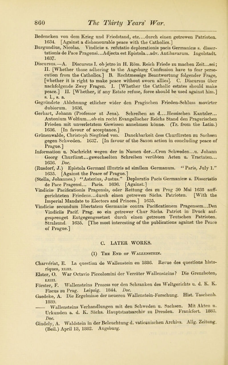 Bedencken von dem Krieg und Friedstand, etc. ...durch einen getrewen Patrioten. 1634. [Against a dishonourable peace with the Catholics.] Burgundius, Nicolas. Vindici* s. refutatio deplorationis pacis Germanic* s. disser- tation^ de Pace Pragensi...Adjecta est Epistola...adv. Antibavarum. Ingolstadt. 1637. Discursus.—A. Discursus I. ob jetzo in H. Rom. Reich Friede zu machen Zeit...sei; II. [Whether those adhering to the Augsburg Confession have to fear perse- cution from the Catholics.] B. Rechtmessige Beantwortung folgender Frage, [whether it is right to make peace without sworn allies]. C. Discursus iiber nachfolgende Zwey Fragen. I. [Whether the Catholic estates should make peace.] II. [Whether, if any Estate refuse, force should be used against him.] s. 1., s. a. Gegn'indete Ablehnung etlicher wider den Pragischen Frieden-Schluss movirter dubiorum. 1636. Gerhart, Johann (Professor at Jena). Schreiben an d....Hessischen Kantzler... Antonium Wolfium...ob ein recht Evangelischer Reichs Stand den Pragerischen Frieden mit unverletztem Gewissen annehmen konne. (Tr. from the Latin.) 1636. [In favour of acceptance.] Griinenwalde, Christoph Siegfried von. Danckbarkeit dess Churfursten zu Sachsen gegen Schweden. 1637. [In favour of the Saxon action in concluding peace of Prague. ] Information u. Nachricht wegen der in Namen der...Cron Schweden...u. Johann Georg Churfurst...gewechselten Schreiben veriibten Acten u. Tractaten... 1636. Doc. (Rusdorf, J.) Epistola Germani illustris ad similem Germanum. “ Paris, July 1.” 1635. [Against the Peace of Prague.] (Stella, Johannes.) “Asterius, Justus.” Deploratio Pacis Germanic* s. Dissertatio de Pace Pragensi... Paris. 1636. [Against.] Vindici* Pacificationis Pragensis, oder Rettung des zu Prag 30 Mai 1635 auff- gerichteten Friedens...durch einen getrewen Sachs. Fatrioten. [With the Imperial Mandate to Electors and Princes.] 1635. Vindici* secundum libertatem Germani* contra Pacificationem Pragensem...Den Vindiciis Pacif. Prag. so ein getrewer Chur Sachs. Patriot in Druck auf- gesprenget Entgegengesetzet durch einen getreuen Teutschen Patrioten. Stralsund, 1635. [The most interesting of the publications against the Peace of Prague.] C. LATER WORKS. (1) The End of Wallenstein. Charveriat, E. La question de Wallenstein en 1886. Revue des questions histo- riques, xliii. Elster, O. War Octavio Piccolomini der Verrater Wallensteins? Die Grenzboten, LXIII. Forster, F. Wallensteins Prozess vor den Schranken des Weltgerichts u. d. K. K. Fiscus zu Prag. Leipzig. 1844. Doc. Gaedeke, A. Die Ergebnisse der neueren Wallenstein-Forschung. Hist. Tascheub. 1880. Wallensteins Verliandlungen mit den Schweden u. Sachsen. Mit Akten u. Urkunden a. d. K. Sachs. Hauptstaatsarchiv zu Dresden. Frankfort. 1885. Doc. Gindely, A. Waldstein in der Beleuchtung d. vaticanischen Arcliivs. Allg. Zeitung. (Beil.) April 13, 1882. Augsburg.
