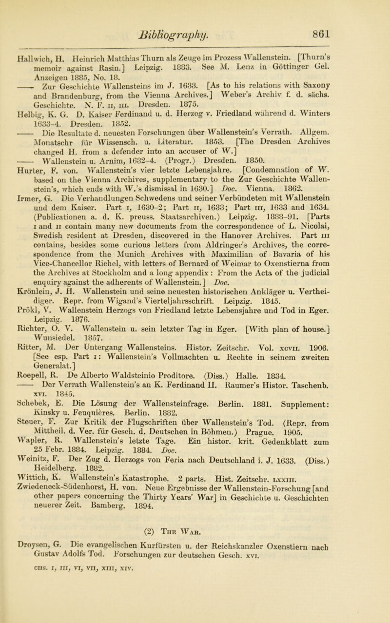 Hallwich, H. Heinrich Matthias Thurn als Zeuge im Prozess Wallenstein. [Thorn s memoir against Rasin.] Leipzig. 1883. See M. Lenz in Gottinger Gel. Anzeigen 1885, No. 18. Zur Geschichte AVallensteins im J. 1633. [As to his relations with Saxony and Brandenburg1, from the Vienna Archives.] Weber’s Archiv f. d. sachs. Geschichte. N. F. ii, in. Dresden. 1875. Helbig, K. G. D. Kaiser Ferdinand u. d. Herzog v. Friedland wiihrend d. Winters 1633-4. Dresden. 1852. Die Resultate d. neuesten Forschungen uber Wallenstein’s Verrath. Allgem. Monatschr fur Wissensch. u. Literatur. 1853. [The Dresden Archives changed H. from a defender into an accuser of W.] Wallenstein u. Arnim, 1632-4. (Progr.) Dresden. 1850. Hurter, F. von. Wallenstein’s vier letzte Lebensjahre. [Condemnation of W. based on the Vienna Archives, supplementary to the Zur Geschichte Wallen- stein’s, which ends with W.’s dismissal in 1630.] Doc. Vienna. 1862. Irmer, G. Die Verhandlungen Schwedens und seiner Verbimdeten mit Wallenstein und dem Kaiser. Part i, 1630-2; Part ii, 1633; Part in, 1633 and 1634. (Publicationen a. d. K. preuss. Staatsarcliiven.) Leipzig. 1888-91. [Parts i and ii contain many new documents from the correspondence of L. Nicolai, Swedish resident at Dresden, discovered in the Hanover Archives. Part in contains, besides some curious letters from Aldringer’s Archives, the corre- spondence from the Munich Archives with Maximilian of Bavaria of his Vice-Chancellor Richel, with letters of Bernard of Weimar to Oxenstierna from the Archives at Stockholm and a long appendix : From the Acta of the judicial enquiry against the adherents of Wallenstein. ] Doc. Kronlein, J. H. Wallenstein und seine neuesten historischen Anklager u. Verthei- diger. Repr. from Wigand’s Vierteljahrsschrift. Leipzig. 1845. Prokl, V. Wallenstein Herzogs von Friedland letzte Lebensjahre und Tod in Eger. Leipzig. 1876. Richter, O. V. Wallenstein u. sein letzter Tag in Eger. [With plan of house.] Wunsiedel. 1857. Ritter, M. Der Untergang Wallensteins. Histor. Zeitschr. Vol. xcvii. 1906. [See esp. Part i: Wallenstein’s Vollmachten u. Rechte in seinem zweiten Generalat.] Roepell, R. De Alberto Waldsteinio Proditore. (Diss.) Halle. 1834. Der Verrath Wallenstein’s an K. Ferdinand II. Raumer’s Histor. Taschenb. xvi. 1845. Schebek, E. Die Losung der Wallensteinfrage. Berlin. 1881. Supplement: Kinsky u. Feuquieres. Berlin. 1882. Steuer, F. Zur Kritik der Flugschriften iiber Wallenstein’s Tod. (Repr. from Mittheil. d. Ver. fur Gesch. d. Deutschen in Bohmen.) Prague. 1905. Wapler, R. Wallenstein’s letzte Tage. Ein histor. krit. Gedenkblatt zum 25 Febr. 1884. Leipzig. 1884. Doc. Weinitz, F. Der Zug d. Herzogs von Feria nach Deutschland i. J. 1633. (Diss.) Heidelberg. 1882. Wittich, K. Wallenstein’s Katastrophe. 2 parts. Hist. Zeitschr. lxxiii. Zwiedeneck-Siidenhorst, H. von. Neue Ergebnisse der Wallenstein-Forschung [and other papers concerning the Thirty Years’ War] in Geschichte u. Geschichten neuerer Zeit. Bamberg. 1894. (2) The War. Droysen, G. Die evangelischen Kurfiirsten u. der Reichskanzler Oxenstiern nach Gustav Adolfs Tod. Forschungen zur deutschen Gesch. xvi.