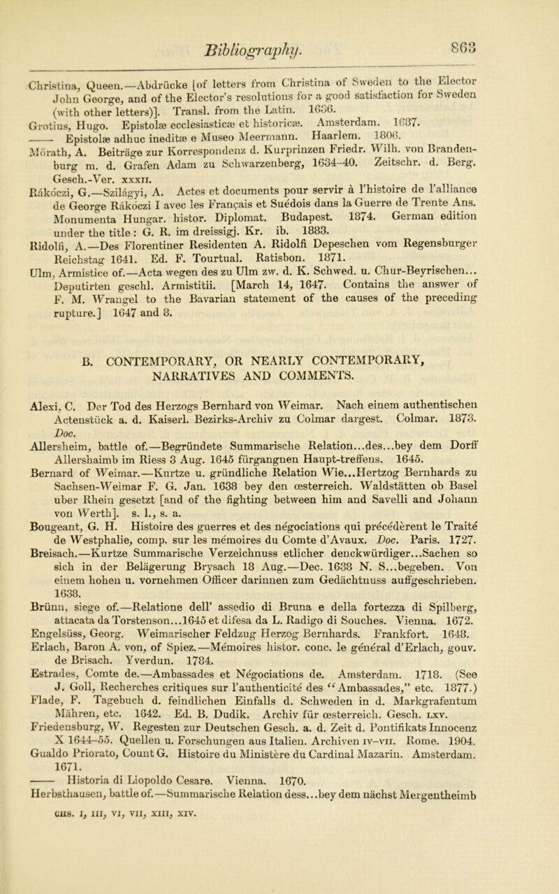 Christina, Queen.—Abdriicke [of letters from Christina of Sweden to the Elector John George, and of the Elector’s resolutions for a good satisfaction for Sweden (with other letters)]. Transl. from the Latin. IG06. Grotius, Hugo. Epistolse ecclesiastics et histories. Amsterdam. 163/. Epistols adhuc inedits e Museo Meermann. Haarlem. 1800. MG rath, A. Beitrage zur Korrespondenz d. Kurpnnzen Friedr. Wilh. von Branden- burg m. d. Grafen Adam zu Schwarzenberg, 1634-40. Zeitschr. d. Berg. Gesch.-Ver. xxxii. Rakoczi, G.—Szilagyi, A. Actes et documents pour servir a l’histoire de l’alliance de George Rakoczi I avec les Franqais et Suedois dans la Guerre de Trente Ans. Monumenta Hungar. histor. Diplomat. Budapest. 18/4. Geiman edition under the title : G. R. im dreissigj. Kr. ib. 1883. Ridolfi, A.—Des Florentiner Residenten A. Ridolfi Depeschen vom Regensburger Reichstag 1641. Ed. F. Tourtual. Ratishon. 1871. Ulm, Armistice of.—Acta wegen des zu Ulm zw. d. K. Schwed. u. Chur-Beyrischen... Deputirten geschl. Armistitii. [March 14, 1647. Contains the answer of F. M. Wrangel to the Bavarian statement of the causes of the preceding rupture.] 1647 and 8. B. CONTEMPORARY, OR NEARLY CONTEMPORARY, NARRATIVES AND COMMENTS. Alexi, C. Der Tod des Herzogs Bernhard von Weimar. Nach einem authentischen Actenstiick a. d. Kaiserl. Bezirks-Archiv zu Colmar dargest. Colmar. 1873. Doc. Allerslieim, battle of.—Begriindete Summarische Relation...des...bey dem Dorff Allershaimb im Riess 3 Aug. 1645 fiirgangnen Haupt-treffens. 1645. Bernard of Weimar.—Kurtze u. grundliche Relation Wie...Hertzog Bernhards zu Sachsen-Weimar F. G. Jan. 1638 bey den cesterreich. Waldstatten ob Basel uber Rhein gesetzt [and of the fighting between him and Savelli and Johann von Werth]. s. 1., s. a. Bougeant, G. H. Histoire des guerres et des negociations qui precederent le Traite de Westphalie, comp, sur les memoires du Comte d’Avaux. Doc. Paris. 1727. Breisach.—Kurtze Summarische Verzeichnuss etlicher deuekwurdiger...Sachen so sich in der Belagerung Brysach 18 Aug.—Dec. 1638 N. S...begeben. Von einem hohen u. vornehmen Officer darinnen zum Gedachtnuss auffgeschrieben. 1638. Briinn, siege of.—Relatione dell’ assedio di Bruna e della fortezza di Spilberg, attacata da Torstenson...l645 et difesa da L. Radigo di Souches. Vienna. 1672. Engelsiiss, Georg. Weimarischer Feldzug Herzog Bernhards. Frankfort. 1648. Erlach, Baron A. von, of Spiez.—Memoires histor. cone, le general d’Erlach, gouv. de Brisach. Yverdun. 1784. Estrades, Comte de.—Ambassades et Negociations de. Amsterdam. 1718. (See J. Goli, Recherches critiques sur 1’authenticity des ee Ambassades,” etc. 1877.) Flade, F. Tagebuch d. feindlichen Einfalls d. Schweden in d. Markgrafentum Mahren, etc. 1642. Ed. B. Dudik. Archiv fur oesterreich. Gesch. lxv. Friedensburg, W. Regesten zur Deutschen Gesch. a. d. Zeit d. Pontifikats Innocenz X 1644-55. Quellen u. Forschungen aus Italien. Archiven iv-vii. Rome. 1904. Gualdo Priorato, Count G. Histoire du Ministere du Cardinal Mazarin. Amsterdam. 1671. ■ Historia di Liopoldo Cesare. Vienna. 1670. Herbsthausen, battle of.—Summarische Relation dess...bey dem nachst Mergentheimb