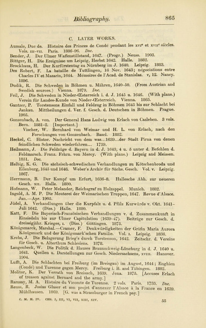 C. LATER WORKS. Aumale, Due de. Histoire des Princes de Conde pendant les xvi® et xvne siecles. VTols. iii-vii. Paris. 1886-96. Doc. Bender, J. Der Ulmer Waifenstillstand, 1647. (Progr.) Neuss. 1903. Bottger, H. Die Ereignisse um Leipzig, Herbst 1642. Halle. 1882. Brockhaus, H. Der Kurfurstentag zu Niirnberg im J. 1640. Leipzig. 1883. Des Robert, F. La bataille de Tuttlingen, 16 Nov. 1643; negociations entre Charles IV et Mazarin, 1644. Memoires de l’Acad. de Stanislas, v, 12. Nancy. 1896. Dudik, R. Die Schweden in Bohmen u. Mahren, 1640-50. (From Austrian and Swedish sources.) Vienna. 1879. Doc. Feil, J. Die Schweden in Nieder-QEsterreich i. d. J. 1645 u. 1646. (With plans.) Verein fur Landes-Kunde von Nieder-CEsterreich. Vienna. 1865. Gantzer, P. Torstensons Einfall und Feldzug in Bohmen 1645 bis zur Schlacht bei Jankau. Mittheilungen d. Ver. f. Gesch. d. Deutschen in Bohmen. Prague. 1905. Gonzenbach, A. von. Der General Hans Ludwig von Erlach von Casleben. 3 vols. Bern. 1881-2. [Important.] Vischer, W. Bernhard von Weimar und H. L. von Erlach, nach den Forschungen von Gonzenbach. Basel. 1882. Heckel, C. Histor. Nachricht von dem was...1639...der Stadt Pirna von denen feindlichen Schweden wiederfahren... 1739. Heilmann, J. Die Feldziige d. Bayern in d. J. 1643, 4 u. 5 unter d. Befehlen d. Feldmarsch. Franz. Frhrn. von Mercy. (With plans.) Leipzig and Meissen. 1851. Doc. Helbig, K. G. Die sachsisch-schwedischen Verhandlungen zu Kdtschenbroda und Eilenburg, 1645 und 1646. Weber’s Archiv fur Sachs. Gesch. Vol. v. Leipzig. 1867. Herrmann, B. Der Kampf um Erfurt, 1636-8. Hallesche Abh. zur neueren Gesch. xii. Halle. 1880. Hofmann, W. Peter Melander, Reichsgraf zu Holzappel. Munich. 1882. Ingold, A. M. P. Die Meuterei der Weimarischen Truppen, 1647. Revue d’Alsace. Jan.—Apr. 1905. Jiidel, A. Verhandlungen liber die Kurpfalz u. d. Pfalz Kurwiirde v. Okt. 1641- Juli 1642. (Diss.) Halle. 1880. Katt, F. Die Bayerisch-Franzosischen Verhandlungen v. d. Zusammenkunft in Einsiedeln bis zur Ulmer Capitulation (1639-47). Beitrage zur Gesch. d. dreissigjahr. Krieges, i. (Diss.) Gottingen. 1875. Konigsmarck, Marshal.—Cramer, F. Denkwiirdigkeiten der Grafin Maria Aurora Konigsmark und der Konigsmark’schen Familie. Vol. i. Leipzig. 1836. Krebs, J. Die Belagerung Brieg’s durch Torstenson, 1642. Zeitschr. d. Vereins fur Gesch. u. Alterthum Schlesiens. 1878. Langenbeck, W. Die Politik d. Hauses Braunschweig-Liineburg in d. J. 1640 u. 1641. Quellen u. Darstellungen zur Gesch. Niedersachsens, xvm. Hanover. 1904. Lufft, A. Die Schlachten bei Freiburg (im Breisgau) im August, 1644 ; Enghien (Conde) und Turenne gegen Mercy. Freiburg i. B. and Tubingen. 1882. Molitor, K. Der \errath von Breisach, 1639. Jena. 1875. [Accuses Erlach of treason against Bernard and the army.] Ramsay, M. A. Histoire du Vicomte de Turenne. 2 vols. Paris. 1735. Doc. Reuss, R. Josias Glaser et son projet d’annexer l’Alsace a la France en 1639 Muhlhausen. 1869. [G. was a Strassburger in French pay.] C. M. H. IV. CHS. I, III, VI, VII, XIII, XIV. 55