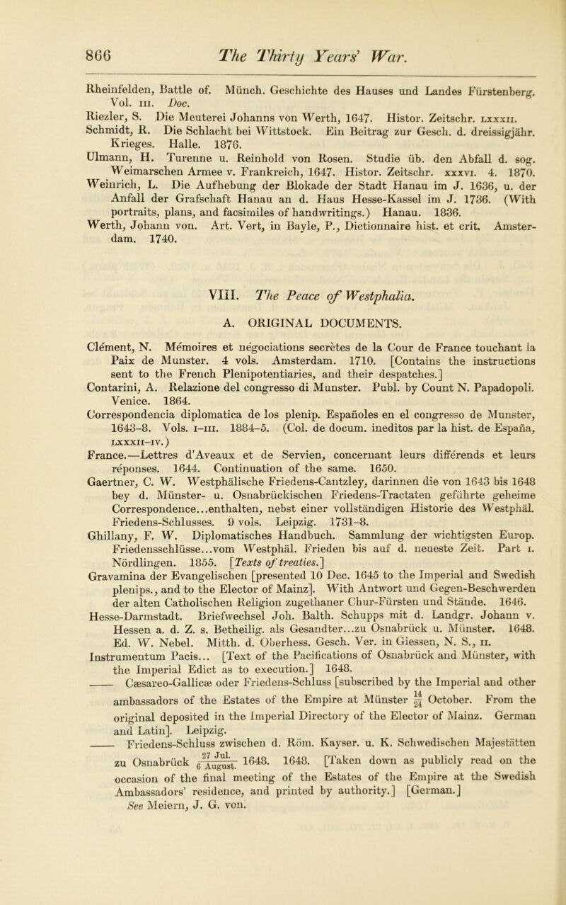 Rheinfelden, Rattle of. Mfinch. Geschichte des Haases und Landes Fiirstenberg. Vol. hi. Doc. Riezler, S. Die Meuterei Johanns von Werth, 1647. Histor. Zeitschr. lxxxii. Schmidt, R. Die Schlacht bei Wittstock. Ein Beitrag zur Gesch. d. dreissigjahr. Krieges. Halle. 1876. Ulmann, H. Turenne u. Reinbold von Rosen. Studie ub. den Abfall d. sog. Weimarschen Armee v. Frankreich, 1647. Flistor. Zeitschr. xxxvi. 4. 1870. Weinrich, L. Die Aufhebung der Blokade der Stadt Hanau im J. 1636, u. der Anfall der Grafschaft Hanau an d. Haus Hesse-Kassel im J. 1736. (With portraits, plans, and facsimiles of handwritings.) Hanau. 1836. Werth, Johann von. Art. Vert, in Bayle, P., Dictionnaire hist, et crit. Amster- dam. 1740. VIII. The Peace of Westphalia. A. ORIGINAL DOCUMENTS. Clement, N. Memoires et negociations secretes de la Cour de France touchant la Paix de Munster. 4 vols. Amsterdam. 1710. [Contains the instructions sent to the French Plenipotentiaries, and their despatches.] Contarini, A. Relazione del congresso di Munster. Publ. by Count N. Papadopoli. Venice. 1864. Correspondencia diplomatica de los plenip. Espanoles en el congresso de Munster, 1643-8. Vols. i-iii. 1884-5. (Col. de docum. ineditos par la hist, de Espana, LXXXII—IV.) France.—Lettres d’Aveaux et de Servien, concernant leurs differends et leurs reponses. 1644. Continuation of the same. 1650. Gaertner, C. W. Westphalische Friedens-Cautzley, darinnen die von 1643 bis 1648 bey d. Munster- u. Osnabruckischen Friedens-Tractaten gefuhrte geheime Correspondence...enthalten, nebst einer vollstandigen Historie des W^estphal. Friedens-Schlusses. 9 vols. Leipzig. 1731-8. Ghillany, F. W. Diplomatisches Handbuch. Sammlung der wichtigsten Europ. Friedensschliisse...vom Westphal. Frieden bis auf d. neueste Zeit. Part i. Nordlingen. 1855. [Texts of treaties.'] Gravamina der Evangelischen [presented 10 Dec. 1645 to the Imperial and Swedish plenips., and to the Elector of Mainz]. With Antwort und Gegen-Beschwerden der alten Catholischen Religion zugethaner Chur-Fiirsten und Stande. 1646. Hesse-Darmstadt. Briefwechsel Joh. Balth. Schupps mit d. Landgr. Johann v. Hessen a. d. Z. s. Betheilig. als Gesandter...zu Osnabruck u. Munster. 1648. Ed. W. Nebel. Mitth. d. Qberhess. Gesch. Ver. in Giessen, N. S., n. Instrumentum Pacis... [Text of the Pacifications of Osnabruck and Munster, with the Imperial Edict as to execution.] 1648. Csesareo-Gallicai oder Friedens-Schluss [subscribed by the Imperial and other 14 ambassadors of the Estates of the Empire at Munster ^ October. From the original deposited in the Imperial Directory of the Elector of Mainz. German and Latin]. Leipzig. Friedens-Schluss zwischen d. Rom. Kayser. u. K. Schwedischen Majestatten zu Osnabruck gAug^tT 1648, 1648* [Taken down as publicly read on the occasion of the final meeting of the Estates of the Empire at the Swedish Ambassadors’ residence, and printed by authority.] [German.] See Meiern, J. G. von.