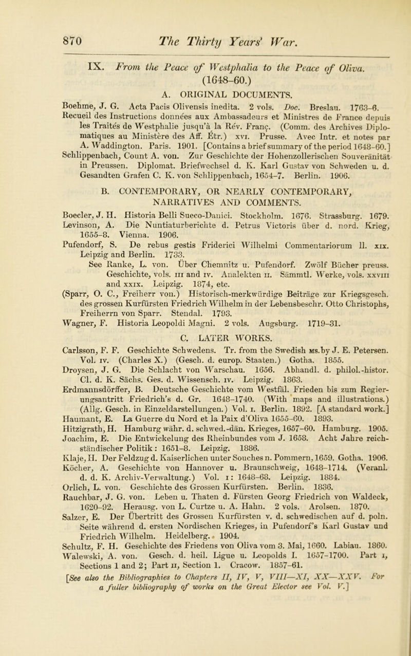 IX. P Worn the Peace of Westphalia to the Peace of Oliva. (1648-60.) A. ORIGINAL DOCUMENTS. Boehme, J. G. Acta Pacis Olivensis inedita. 2 vols. Doc. Breslau. 1763-6. Recueil des Instructions donnees aux Ambassadeurs et Ministres de France depuis les Traite's de Westphalie jusqu’a la Rev. Fran^. (Comm, des Archives Diplo- matiques au Ministere des Aff. Etr.) xvi. Prusse. Avec Intr. et notes par A. Waddington. Paris. 1901. [Contains a brief summary of the period 1648-60.] Schlippenbach, Count A. von. Zur Geschichte der Hohenzollerischen Souveranitat in Preussen. Diplomat. Briefwechsel d. K. Karl Gustav von Schweden u. d. Gesandten Grafen C. K. von Schlippenbach, 1654-7. Berlin. 1906. B. CONTEMPORARY, OR NEARLY CONTEMPORARY, NARRATIVES AND COMMENTS. Boeder, J. H. Historia Belli Sueco-Danici. Stockholm. 1676. Strassburg. 1679. Levinson, A. Die Nuntiaturberichte d. Petrus Victoris uber d. nord. Krieg, 1655-8. Vienna. 1906. Pufendorf, S. De rebus gestis Friderici Wilhelmi Commentariorum 11. xix. Leipzig and Berlin. 1733. See Ranke, L. von. Uber Chemnitz u. Pufendorf. Zwolf Bucher preuss. Geschichte, vols. in and iv. Analekten ii. Sammtl. Werke, vols. xxvm and xxix. Leipzig. 1874, etc. (Sparr, O. C., Freiherr von.) Historisch-merkwiirdige Beitrage zur Kriegsgesch. desgrossen Kurfiirsten Friedrich Wilhelm in der Lebensbeschr. Otto Christophs, Freiherrn von Sparr. Stendal. 1793. Wagner, F. Historia Leopoldi Magni. 2 vols. Augsburg. 1719-31. C. LATER WORKS. Carlsson, F. F. Geschichte Schwedens. Tr. from the Swedish Ms.by J. E. Petersen. Vol. iv. (Charles X.) (Gesch. d. europ. Staaten.) Gotha. 1855. Droysen, J. G. Die Schlacht von Warschau. 1656. Abhandl. d. philol.-histor. Cl. d. K. Sachs. Ges. d. Wissensch. iv. Leipzig. 1863. Erdmannsddrffer, B. Deutsche Geschichte vom Westfal. Frieden bis zum Regier- ungsantritt Friedrich’s d. Gr. 1648-1740. (With maps and illustrations.) (Ailg. Gesch. in Einzeldarstellungen.) Vol. i. Berlin. 1892. [A standard work.] Haumant, E. La Guerre du Nord et la Paix d’Oliva 1655-60. 1893. Hitzigrath, H. Hamburg wahr. d. schwed.-dan. Krieges, 1657-60. Hamburg. 1905. Joachim, E. Die Entwickelung des Rheinbundes vom J. 1658. Acht Jahre reich- standischer Politik: 1651-8. Leipzig. 1886. Klaje, H. Der Feldzug d. Kaiserlichen unter Souches n. Pommern, 1659. Gotha. 1906. Kocher, A. Geschichte von Hannover u. Braunschweig, 1648-1714. (Veranl. d. d. K. Arcliiv-Verwaltung.) Vol. i: 1648-68. Leipzig. 1884. Orlich, L. von. Geschichte des Grossen Kurfiirsten. Berlin. 1836. Rauchbar, J. G. von. Leben u. Thaten d. Fiirsten Georg Friedrich von Waldeck, 1620-92. Herausg. von L. Curtze u. A. Hahn. 2 vols. Arolsen. 1870. Salzer, E. Der Ubertritt des Grossen Kurfiirsten v. d. schwedischen auf d. poln. Seite wahrend d. ersten Nordischen Krieges, in Pufendorf’s Karl Gustav und Friedrich Wilhelm. Heidelberg. • 1904. Schultz, F. H. Geschichte des Friedens von Oliva vom 3. Mai, 1660. Labiau. 1860. Walewski, A. von. Gesch. d. heil. Ligue u. Leopolds I. 1657-1700. Part i. Sections 1 and 2; Part n, Section 1. Cracow. 1857-61. [See also the Bibliographies to Chapters II, IV, V, VIII—XI, XX—XXV. For a fuller bibliography of works on the Great Elector see Vol. V.]