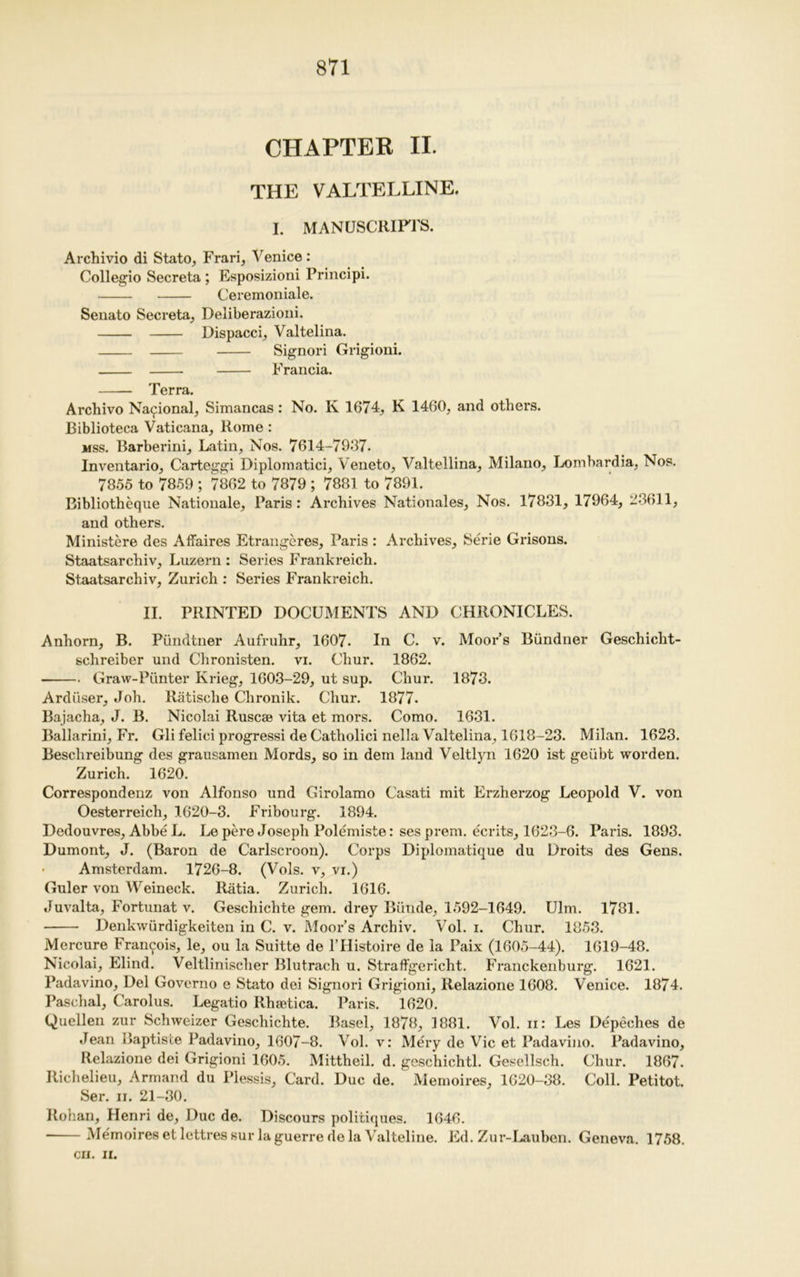 CHAPTER II. THE VALTELLINE. I. MANUSCRIFl'S. Archivio di Stato, Frari, Venice: Collegio Secreta ; Esposizioni Principi. Ceremoniale. Senato Secreta, Deliberazioni. Dispacci, Valtelina. Signori Grigioni. Francia. Terra. Archivo National; Simancas: No. K 1674, K 1460, and others. Biblioteca Vaticana, Rome : mss. Barberini, Latin, Nos. 7614-7937. Inventario, Carteggi Diplomatici, Veneto, Valtellina, Milano, Lombardia, Nos. 7855 to 7859 ; 7862 to 7879 ; 7881 to 7891. Bibliotheque Nationale, Paris: Archives Nationales, Nos. 17831, 17964, 23611, and others. Ministere des Affaires Etrangeres, Paris : Archives, Serie Grisons. Staatsarchiv, Luzern : Series Frankreich. Staatsarchiv, Zurich : Series Frankreich. II. PRINTED DOCUMENTS AND CHRONICLES. Anhorn, B. Piindtner Aufruhr, 1607. In C. v. Moor’s Biindner Geschicht- schreiber und Chronisten. vi. Chur. 1862. Graw-Punter Krieg, 1603-29, ut sup. Chur. 1873. Arduser, Joh. Riitisehe Chronik. Chur. 1877. Bajacha, J. B. Nicolai Rusca? vita et mors. Como. 1631. Ballarini, Fr. Gli felici progressi de Catholici nella Valtelina, 1618-23. Milan. 1623. Beschreibung des grausamen Mords, so in dem land Veltlyn 1620 ist geiibt worden. Zurich. 1620. Correspondenz von Alfonso und Girolamo Casati mit Erzherzog Leopold V. von Oesterreich, 1620-3. Fribourg. 1894. Dedouvres, Abbe L. Le pere Joseph Polemiste: ses prem. ecrits, 1623-6. Paris. 1893. Dumont, J. (Baron de Carlscroon). Corps Diplomatique du Droits des Gens. • Amsterdam. 1726-8. (Vols. v, vi.) Guler von Weineck. Ratia. Zurich. 1616. Juvalta, Fortunat v. Geschichte gem. drey Bunde, 1592-1649. Ulm. 1781. Denkwiirdigkeiten in C. v. Moor’s Archiv. Vol. i. Chur. 1853. Mercure Francois, le, ou la Suitte de l’Histoire de la Paix (1605-44). 1619-48. Nicolai, Elind. Veltlinischer Blutrach u. Straffgericht. Franckenburg. 1621. Padavino, Del Governo e Stato dei Signori Grigioni, Relazione 1608. Venice. 1874. Paschal, Carolus. Legatio Rhsetica. Paris. 1620. Qucllen zur Schweizer Geschichte. Basel, 1878, 1881. Vol. ii: Les Depeehes de Jean Baptiste Padavino, 1607-8. Vol. v: Mery de Vic et Padavino. Padavino, Relazione dei Grigioni 1605. Mittheil. d. geschichtl. Gesellsch. Chur. 1867. Richelieu, Armand du Plessis, Card. Due de. Memoires, 1620-38. Coll. Petitot. Ser. ii. 21-30. Rohan, Henri de, Due de. Discours politiques. 1646. Memoires etlettressur la guerre de la Valteline. Ed. Zur-Lauben. Geneva. 1758.
