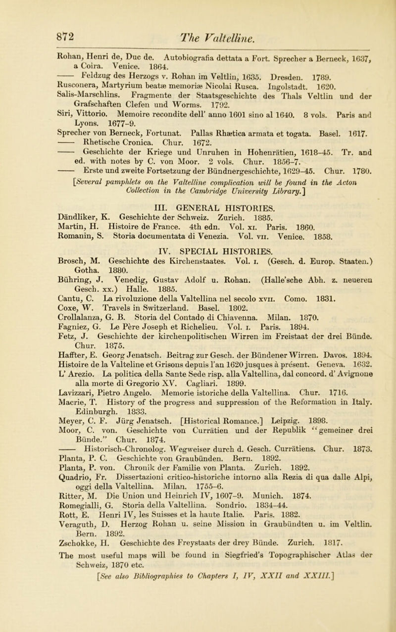 Rohan, Henri de, Due de. Autobiografia dettata a Fort. Sprecher a Berneck, 1037* a Coira. Venice. 1864. Feldzug des Herzogs v. Rohan im Veltlin, 1635. Dresden. 1789. Rusconera, Martyrium beatae memoriae Nicolai Rusca. Ingolstadt. 1620. Salis-Marschlins. Fragmente der Staatsgeschichte des Thais Veltlin und der Grafschaften Clefen und Worms. 1792. Siri, Vittorio. Memoire recondite dell’ anno 1601 sino al 1640. 8 vols. Paris and Lyons. 1677-9. Sprecher von Berneck, Fortunat. Pallas Rhaetica armata et togata. Basel. 1617. Rhetische Cronica. Chur. 1672. Geschichte der Kriege und Unruhen in Hohenratien, 1618-45. Tr. and ed. with notes by C. von Moor. 2 vols. Chur. 1856-7. Erste und zweite Fortsetzung der Biindnergeschichte, 1629-45. Chur. 1780. [Several pamphlets on the Valtelline complication will he found in the Acton Collection in the Cambridge University Library.] III. GENERAL HISTORIES. Dandliker, K. Geschichte der Schweiz. Zurich. 1885. Martin, H. Histoire de France. 4th edn. Vol. xi. Paris. 1860. Romanin, S. Storia documentata di Venezia. Vol. vii. Venice. 1858. IV. SPECIAL HISTORIES. Brosch, M. Geschichte des Kirchenstaates. Vol. i. (Gesch. d. Europ. Staaten.) Gotha. 1880. Biihring, J. Venedig, Gustav Adolf u. Rohan. (Halle’sche Abh. z. neueren Gesch. xx.) Halle. 1885. Cantu, C. La rivoluzione della Valtellina nel secolo xvn. Como. 1831. Coxe, W. Travels in Switzerland. Basel. 1802. Crollalanza, G. B. Storia del Contado di Chiavenna. Milan. 1870. Fagniez, G. Le Pere Joseph et Richelieu. Vol. i. Paris. 1894. Fetz, J. Geschichte der kirchenpolitischen Wirren im Freistaat der drei Biinde. Chur. 1875. Haffter, E. Georg Jenatsch. Beitrag zur Gesch. der Biindener Wirren. Davos. 1894. Histoire de la Valteline et Grisons depuis l’an 1620 jusques a present. Geneva. 1632. L’ Arezio. La politica della Sante Sede risp. alia Valtellina, dal concord, d’ Avignone alia morte di Gregorio XV. Cagliari. 1899. Lavizzari, Pietro Angelo. Memorie istoriche della Valtellina. Chur. 1716. Macrie, T. History of the progress and suppression of the Reformation in Italy. Edinburgh. 1833. Meyer, C. F. Jiirg Jenatsch. [Historical Romance.] Leipzig. 1898. Moor, C. von. Geschichte von Curratien und der Republik “gemeiner drei Biinde.” Chur. 1874. Historisch-Chronolog. Wegweiser durch d. Gesch. Curratiens. Chur. 1873. Planta, P. C. Geschichte von Graubiinden. Bern. 1892. Planta, P. von. Chronik der Familie von Planta. Zurich. 1892. Quadrio, Fr. Dissertazioni critico-historiche intorno alia Rezia di qua dalle Alpi, oggi della Valtellina. Milan. 1755-6. Ritter, M. Die Union und Heinrich IV, 1607-9. Munich. 1874. Romegialli, G. Storia della Valtellina. Sondrio. 1834-44. Rott, E. Henri IV, les Suisses et la haute Italie. Paris. 1882. Veraguth, D. Herzog Rohan u. seine Mission in Graubiindten u. im Veltlin. Bern. 1892. Zschokke, H. Geschichte des Freystaats der drey Biinde. Zurich. 1817. The most useful maps will be found in Siegfried’s Topographischer Atlas der Schweiz, 1870 etc. [See also Bibliographies to Chapters 7, 7F, XXII and XXIII. ]