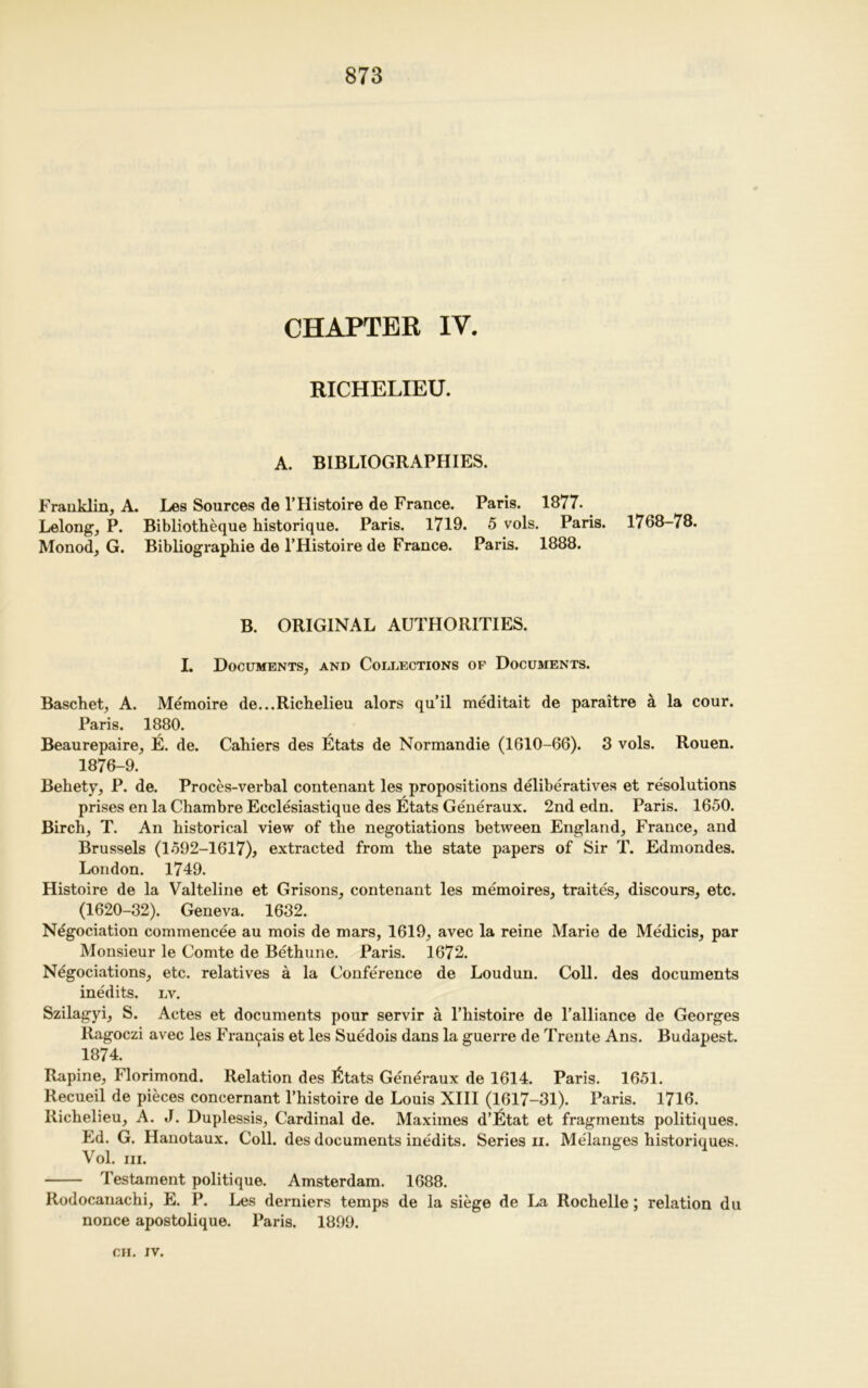 CHAPTER IV. RICHELIEU. A. BIBLIOGRAPHIES. Franklin, A. Les Sources de l’Histoire de France. Paris. 1877. Lelong, P. Bibliotheque historique. Paris. 1719. 5 vols. Paris. 1768-78. Monod, G. Bibliographic de l’Histoire de France. Paris. 1888. B. ORIGINAL AUTHORITIES. I. Documents, and Collections op Documents. Baschet, A. Memoire de...Richelieu alors qu’il meditait de paraitre a la cour. Paris. 1880. Beaurepaire, E. de. Cahiers des Etats de Normandie (1610-66). 3 vols. Rouen. 1876-9. Behety, P. de. Proces-verbal contenant les propositions deliberatives et resolutions prises en la Chambre Ecclesiastique des Etats Generaux. 2nd edn. Paris. 1650. Birch, T. An historical view of the negotiations between England, France, and Brussels (1592-1617)* extracted from the state papers of Sir T. Edmondes. London. 1749. Histoire de la Valteline et Grisons, contenant les memoires, traites, discours, etc. (1620-32). Geneva. 1632. Negociation commencee au mois de mars, 1619, avec la reine Marie de Medicis, par Monsieur le Comte de Bethune. Paris. 1672. Negociations, etc. relatives a la Conference de Loudun. Coll, des documents inedits, lv. Szilagyi, S. Actes et documents pour servir a l’histoire de l’alliance de Georges Ragoczi avec les Fran^ais et les Suedois dans la guerre de Trente Ans. Budapest. 1874. Rapine, Florimond. Relation des ^Itats Generaux de 1614. Paris. 1651. Recueil de pieces concernant l’histoire de Louis XIII (1617-31). Paris. 1716. Richelieu, A. J. Duplessis, Cardinal de. Maximes d’etat et fragments politiques. Ed. G. Hanotaux. Coll, des documents ine'dits. Series ii. Melanges historiques. Vol. in. Testament politique. Amsterdam. 1688. Rodocanachi, E. P. Les derniers temps de la siege de La Rochelle; relation du nonce apostolique. Paris. 1899.