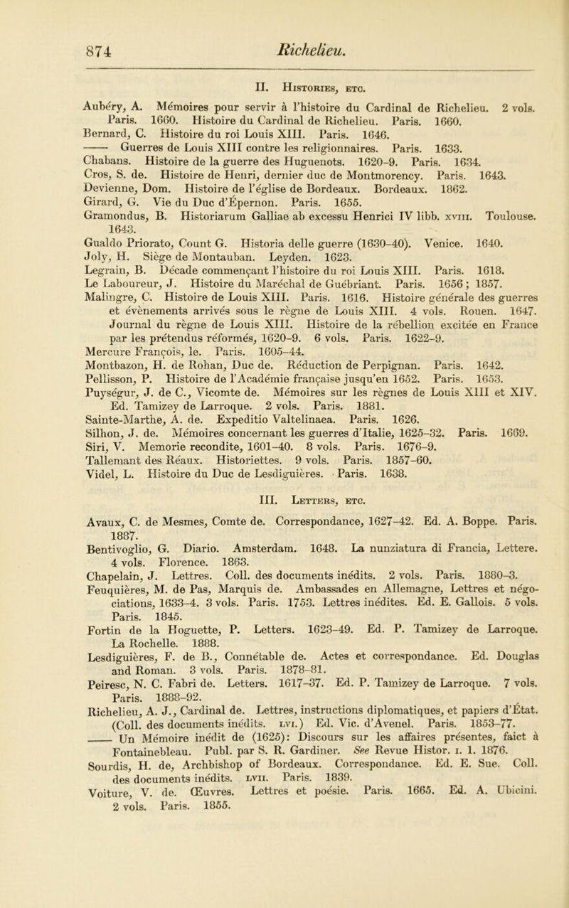 II. Histories, etc. Aubery, A. Memoires pour servir a l’histoire du Cardinal de Richelieu. 2 vols. Paris. 1660. Histoire du Cardinal de Richelieu. Paris. 1660. Bernard, C. Histoire du roi Louis XIII. Paris. 1646. Guerres de Louis XIII contre les religionnaires. Paris. 1633. Chabans. Histoire de la guerre des Huguenots. 1620-9. Paris. 1634. Cros, S. de. Histoire de Henri, dernier due de Montmorency. Paris. 1643. Devienne, Dom. Histoire de l’eglise de Bordeaux. Bordeaux. 1862. Girard, G. Vie du Due d’Epernon. Paris. 1655. Gramondus, B. Historiarum Galliae ab excessu Henrici IV libb. xviii. Toulouse. 1643. Gualdo Priorato, Count G. Historia delle guerre (1630-40). Venice. 1640. Joly, H. Siege de Montauban. Leyden. 1623. Legrain, B. Decade commen^ant l’histoire du roi Louis XIII. Paris. 1618. Le Laboureur, J. Histoire du Marechal de Guebriant. Paris. 1656 ; 1857. Malingre, C. Histoire de Louis XIII. Paris. 1616. Histoire generale des guerres et evenements arrives sous le regne de Louis XIII. 4 vols. Rouen. 1647. Journal du regne de Louis XIII. Histoire de la rebellion excitee en France par les pretendus reformes, 1620-9. 6 vols. Paris. 1622-9. Mercure Francois, le. Paris. 1605-44. Montbazon, H. de Rohan, Due de. Reduction de Perpignan. Paris. 1642. Pellisson, P. Histoire de l’Academie fran^aise jusqu’en 1652. Paris. 1653. Puysegur, J. de C., Vicomte de. Memoires sur les regnes de Louis XIII et XIV. Ed. Tamizey de Larroque. 2 vols. Paris. 1881. Sainte-Marthe, A. de. Expeditio Valtelinaea. Paris. 1626. Silhon, J. de. Memoires concernant les guerres d’ltalie, 1625-32. Paris. 1669. Siri, V. Memorie recondite, 1601-40. 8 vols. Paris. 1676-9. Tallemant des Beaux. Historiettes. 9 vols. Paris. 1857-60. Videl, L. Histoire du Due de Lesdiguieres. Paris. 1638. III. Letters, etc. Avaux, C. de Mesmes, Comte de. Correspondance, 1627-42. Ed. A. Boppe. Paris. 1887. Bentivoglio, G. Diario. Amsterdam. 1648. La nunziatura di Francia, Lettere. 4 vols. Florence. 1863. Chapelain, J. Lettres. Coll, des documents inedits. 2 vols. Paris. 1880-3. Feuquieres, M. de Pas, Marquis de. Ambassades en Allemagne, Lettres et nego- ciations, 1633-4. 3 vols. Paris. 1753. Lettres inedites. Ed. E. Gallois. 5 vols. Paris. 1845. Fortin de la Hoguette, P. Letters. 1623-49. Ed. P. Tamizey de Larroque. La Rochelle. 1888. Lesdiguieres, F. de B., Connetable de. Actes et correspondance. Ed. Douglas and Roman. 3 vols. Paris. 1878-81. Peiresc, N. C. Fabri de. Letters. 1617-37. Ed. P. Tamizey de Larroque. 7 vols. Paris. 1888-92. Richelieu, A. J., Cardinal de. Lettres, instructions diplomatiques, et papiers d’Etat. (Coll, des documents inedits, lvi.) Ed. Vic. d’Avenel. Paris. 1853-77. Un Memoire inedit de (1625): Discours sur les affaires presentes, faict a Fontainebleau. Publ. par S. R. Gardiner. Se,e Revue Histor. i. 1. 1876. Sourdis, H. de, Archbishop of Bordeaux. Correspondance. Ed. E. Sue. Coll. des documents inedits, lvii. Paris. 1839. Voiture, V. de. (Euvres. Lettres et poesie. Paris. 1665. Ed. A. Ubicini. 2 vols. Paris. 1855.