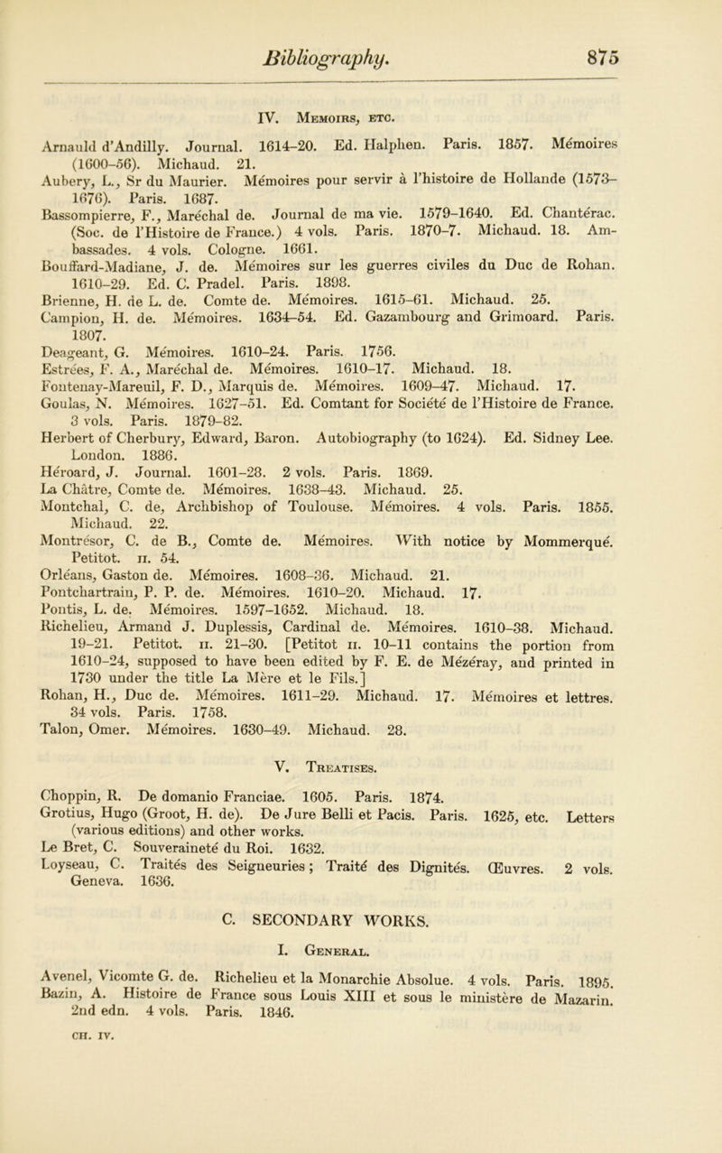 IV. Memoirs, etc. Arnauld d’Andilly. Journal. 1614-20. Ed. Halplien. Paris. 1857. Memoires (1600-56). Michaud. 21. Aubery, L., Sr du Maurier. Memoires pour servir a 1 histoire de Hollande (1573— 1676). Paris. 1687- Bassompierre, F., Marechal de. Journal de ma vie. 1579-1640. Ed. Chanterac. (Soc. de 1’Histoire de France.) 4 vols. Paris. 1870-7. Michaud. 18. Am- bassades. 4 vols. Cologne. 1661. Bouffard-Madiane, J. de. Memoires sur les guerres civiles du Due de Rohan. 1610-29. Ed. C. Pradel. Paris. 1898. Brienne, H. de L. de. Comte de. Me'moires. 1615-61. Michaud. 25. Campion, H. de. Memoires. 1634-54. Ed. Gazambourg and Grimoard. Paris. 1807. Deageant, G. Memoires. 1610-24. Paris. 1756. Estrees, F. A., Marechal de. Memoires. 1610-17. Michaud. 18. Fontenay-Mareuil, F. D., Marquis de. Memoires. 1609-47. Michaud. 17. Goulas, N. Memoires. 1627-51. Ed. Comtant for Societe de l’Histoire de France. 3 vols. Paris. 1879-82. Herbert of Cherbury, Edward, Baron. Autobiography (to 1624). Ed. Sidney Lee. London. 1886. Heroard, J. Journal. 1601-28. 2 vols. Paris. 1869. La Chatre, Comte de. Memoires. 1638-43. Michaud. 25. Montchal, C. de, Archbishop of Toulouse. Memoires. 4 vols. Paris. 1855. Michaud. 22. Montresor, C. de B., Comte de. Memoires. With notice by Mommerque. Petitot. ii. 54. Orleans, Gaston de. Memoires. 1608-86. Michaud. 21. Pontchartrain, P. P. de. Memoires. 1610-20. Michaud. 17. Pontis, L. de. Memoires. 1597-1652. Michaud. 18. Richelieu, Armand J. Duplessis, Cardinal de. Memoires. 1610-38. Michaud. 19-21. Petitot. ii. 21-30. [Petitot n. 10-11 contains the portion from 1610-24, supposed to have been edited by F. E. de Mezeray, and printed in 1730 under the title La Mere et le Fils.] Rohan, H., Due de. Memoires. 1611-29. Michaud. 17. Memoires et lettres. 34 vols. Paris. 1758. Talon, Omer. Memoires. 1630-49. Michaud. 28. V. Treatises. Choppin, R. De domanio Franciae. 1605. Paris. 1874. Grotius, Hugo (Groot, H. de). De Jure Belli et Pacis. Paris. 1625, etc. Letters (various editions) and other works. Le Bret, C. Souverainete du Roi. 1632. Loyseau, C. Traites des Seigneuries; Traitd des Dignites. (Euvres. 2 vols. Geneva. 1636. C. SECONDARY WORKS. I. General. Avenel, Vicomte G. de. Richelieu et la Monarchic Absolue. 4 vols. Paris. 1895. Bazin, A. Histoire de France sous Louis XIII et sous le ministere de Mazarin. 2nd edn. 4 vols. Paris. 1846.
