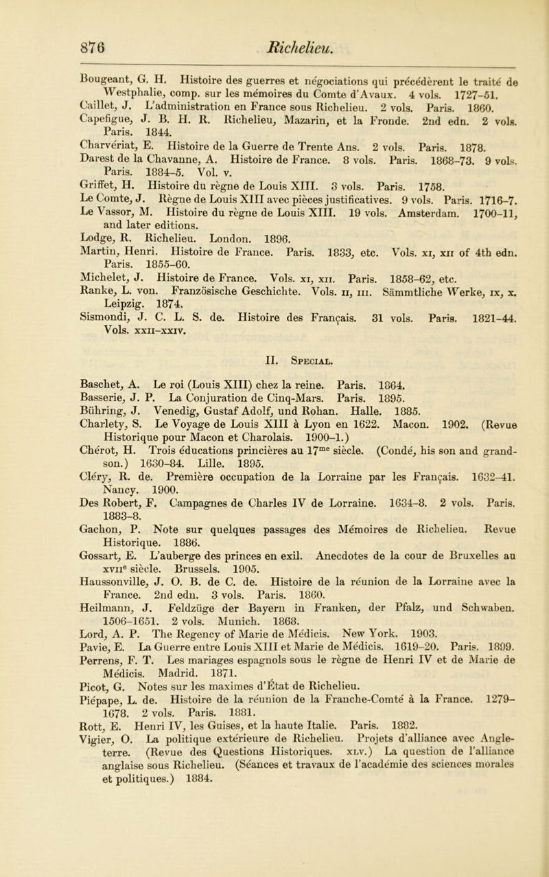 Bougeant, G. H. Histoire des guerres et negociations qui precederent le traite de Westphalie, comp, sur les memoires du Comte d’Avaux. 4 vols. 1727-51. Caillet, J. L’administration en France sous Richelieu. 2 vols. Paris. 1860. Capefigue, J. B. H. R. Riehelieu, Mazarin, et la Fronde. 2nd edn. 2 vols. Paris. 1844. Charveriat, E. Histoire de la Guerre de Trente Ans. 2 vols. Paris. 1878. Barest de la Chavanne, A. Histoire de France. 8 vols. Paris. 1868-73. 9 vols. Paris. 1884-5. Vol. v. Griffet, H. Histoire du regne de Louis XIII. 3 vols. Paris. 1758. Le Comte, J. Regne de Louis XIII avec pieces justificatives. 9 vols. Paris. 1716-7. Le Vassor, M. Histoire du regne de Louis XIII. 19 vols. Amsterdam. 1700-11, and later editions. Lodge, R. Richelieu. London. 1896. Martin, Henri. Histoire de France. Paris. 1833, etc. Vols. xi, xir of 4th edn. Paris. 1855-60. Michelet, J. Histoire de France. Vols. xi, xii. Paris. 1858-62, etc. Ranke, L. von. Franzosische Geschichte. Vols. ii, in. Sammtliche Werke, ix, x. Leipzig. 1874. Sismondi, J. C. L. S. de. Histoire des Fran^ais. 31 vols. Paris. 1821-44. Vols. XXII-XXIV. II. Special. Baschet, A. Le roi (Louis XIII) chez la reine. Paris. 1864. Basserie, J. P. La Conjuration de Cinq-Mars. Paris. 1895. Btihring, J. Venedig, Gustaf Adolf, und Rohan. Halle. 1885. Charlety, S. Le Voyage de Louis XIII a Lyon en 1622. Macon. 1902. (Revue Historique pour Macon et Charolais. 1900-1.) Cherot, H. Trois educations princieres au I7me siecle. (Conde, his son and grand- son.) 1630-84. Lille. 1895. Clery, R. de. Premiere occupation de la Lorraine par les Fran^ais. 1632-41. Nancy. 1900. Des Robert, F. Campagnes de Charles IV de Lorraine. 1634-8. 2 vols. Paris. 1883-8. Gachon, P. Note sur quelques passages des Memoires de Richelieu. Revue Historique. 1886. Gossart, E. L’auberge des princes en exil. Anecdotes de la cour de Bruxelles au xvne siecle. Brussels. 1905. Haussonville, J. O. B. de C. de. Histoire de la reunion de la Lorraine avec la France. 2nd edn. 3 vols. Paris. 1860. Heilmann, J. Feldziige der Bayern in Franken, der Pfalz, und Schwaben. 1506-1651. 2 vols. Munich. 1868. Lord, A. P. The Regency of Marie de Medicis. New York. 1903. Pavie, E. La Guerre entre Louis XIII et Marie de Medicis. 1619-20. Paris. 1899. Perrens, F. T. Les manages espagnols sous le regne de Henri IV et de Marie de Medicis. Madrid. 1871. Picot, G. Notes sur les maximes d’Etat de Richelieu. Piepape, L. de. Histoire de la reunion de la Franche-Comte a la France. 1279- 1678. 2 vols. Paris. 1881. Rott, E. Henri IV, les Guises, et la haute Italie. Paris. 1882. Vigier, O. La politique exterieure de Richelieu. Projets d’alliance avec Angle- terre. (Revue des Questions Historiques. xlv.) La question de l’alliance anglaise sous Richelieu. (Seances et travaux de l’academie des sciences morales et politiques.) 1884.
