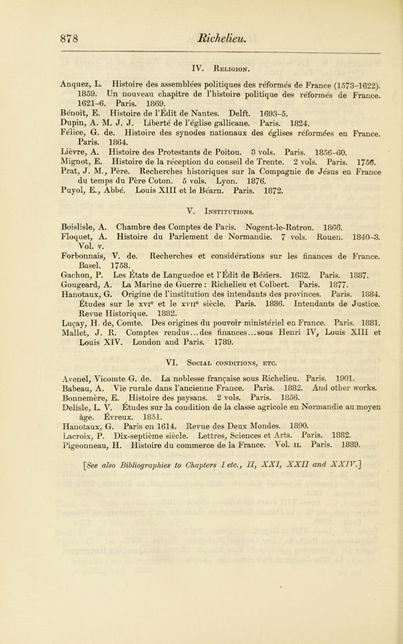 IV. Religion. Anquez, L. Histoire des assemblies politiques des reformes de France (1573-1622). 1859. Un nouveau cbapitre de l’histoire politique des reformes de France. 1621-6. Paris. 1869. Benoit, E. Histoire de l’Edit de Nantes. Delft. 1693-5. Dupin, A. M. J. J. Liberte de l’eglise gallicane. Paris. 1824. Felice, G. de. Histoire des synodes nationaux des eglises reformees en France. Paris. 1864. Lievre, A. Histoire des Protestants de Poitou. 3 vols. Paris. 1856-60. Mignot, E. Histoire de la reception du conseil de Trente. 2 vols. Paris. 1756. Prat, J. M., Pere. Rechercbes historiques sur la Compagnie de Jesus en France du temps du Pere Coton. 5 vols. Lyon. 1876. Puyol, E., Abbe. Louis XIII et le Bearn. Paris. 1872. V. Institutions. Boislisle, A. Chambre des Comptes de Paris. Nogent-le-Rotrou. 1866. Floquet, A. Histoire du Parlement de Normandie. 7 vols. Rouen. 1840-3. Vol. v. Forbonnais, V. de. Recherches et considerations sur les finances de France. Basel. 1758. / / Gachon, P. Les Etats de Languedoc et l’Edit de Beziers. 1632. Paris. 1887. Gougeard, A. La Marine de Guerre : Richelieu et Colbert. Paris. 1877. Hanotaux, G. Origine de l’institution des intendants des provinces. Paris. 1884. Etudes sur le xvie et le xvne siecle. Paris. 1886. Intendants de Justice. Revue Historique. 1882. Lucay, H. de, Comte. Des origines du pouvoir ministeriel en France. Paris. 1881. Mallet, J. R. Comptes rendus...des finances...sous Henri IV, Louis XIII et Louis XIV. London and Paris. 1789. VI. Social conditions, etc. Avenel, Vicomte G. de. La noblesse fran^aise sous Richelieu. Paris. 1901. Babeau, A. Vie rurale dans l’ancienne France. Paris. 1882. And other works. Bonnemere, E. Histoire des paysans. 2 vols. Paris. 1856. Delisle, L. V. Etudes sur la condition de la classe agricole en Normandie au moyen age. Evreux. 1851. Hanotaux, G. Paris en 1614. Revue des Deux Mondes. 1890. Lacroix, P. Dix-septieme siecle. Lettres, Sciences et Arts. Paris. 1882. Pigeonneau, H. Histoire du commerce de la France. Vol. ii. Paris. 1889.