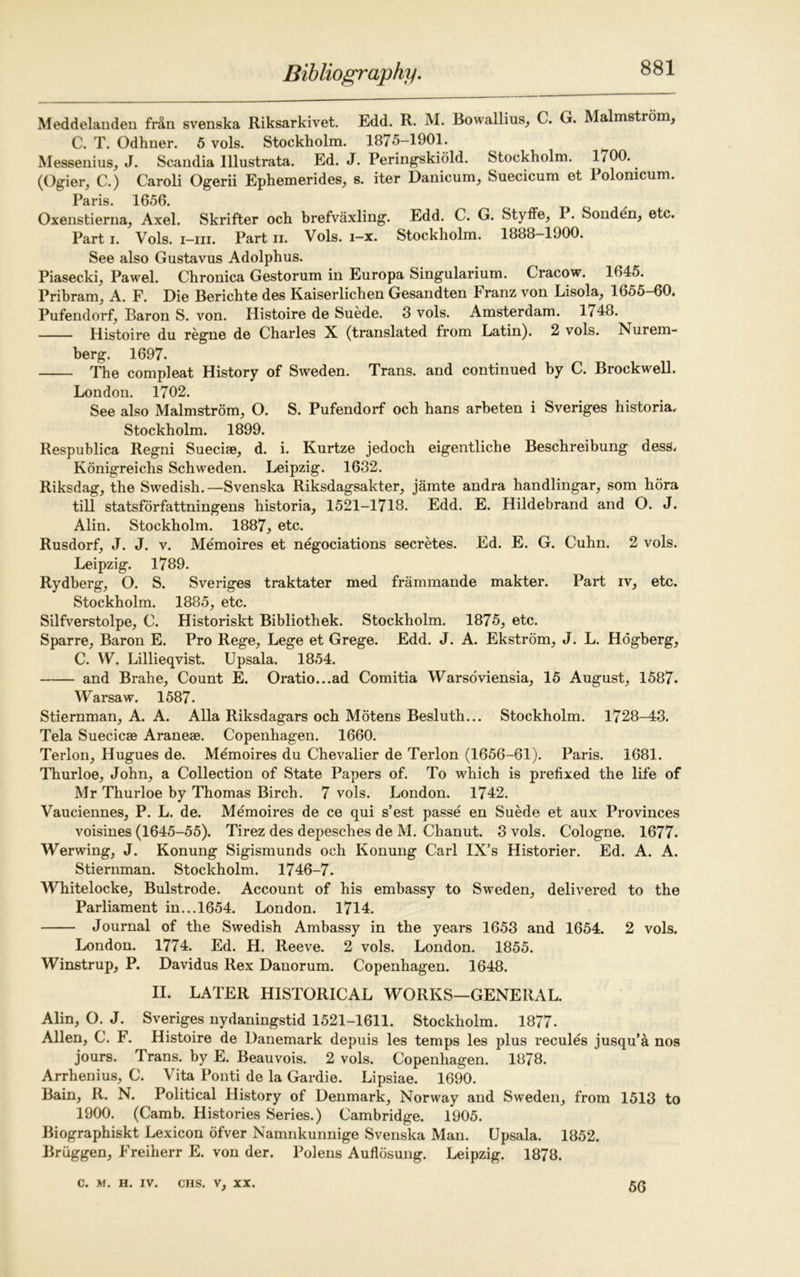 Meddelanden fran svenska Riksarkivet. Edd. R. M. Bowallius, C. G. Malmstrom, C. T. Odhner. 5 vols. Stockholm. 1875-1901. Messenius, J. Scandia Illustrata. Ed. J. Peringskiold. Stockholm. 1700. (Ogier, C.) Caroli Ogerii Ephemerides, s. iter Danicum, Suecicum et Polonicum. Paris 1656 Oxenstierna, Axel. Skrifter och brefvaxling. Edd. C. G. Styflfej I. Sonden, etc. Part i. Vols. i—hi. Part n. Vols. i—x. Stockholm. 1888—1900. See also Gustavus Adolphus. Piasecki, Pawel. Chronica Gestorum in Europa Singularium. Cracow. 1045. Pribram, A. F. Die Berichte des Kaiserlichen Gesandten Franz von Lisola, 1655-60. Pufendorf, Baron S. von. Histoire de Suede. 3 vols. Amsterdam. 1748. Histoire du regne de Charles X (translated from Latin). 2 vols. Nurem- berg. 1697. The compleat History of Sweden. Trans, and continued by C. Brockwell. London. 1702. See also Malmstrom, O. S. Pufendorf och hans arbeten i Sveriges historia, Stockholm. 1899. Respublica Regni Suecise, d. i. Kurtze jedoch eigentliche Beschreibung dess. Konigreichs Schweden. Leipzig. 1632. Riksdag, the Swedish.—Svenska Riksdagsakter, jamte andra handlingar, som hora till statsforfattningens historia, 1521-1718. Edd. E. Hildebrand and O. J. Alin. Stockholm. 1887, etc. Rusdorf, J. J. v. Memoires et negotiations secretes. Ed. E. G. Cuhn. 2 vols. Leipzig. 1789. Rydberg, O. S. Sveriges traktater med frammande makter. Part iv, etc. Stockholm. 1885, etc. Silfverstolpe, C. Historiskt Bibliothek. Stockholm. 1875, etc. Sparre, Baron E. Pro Rege, Lege et Grege. Edd. J. A. Ekstrom, J. L. Hogberg, C. YV. Lillieqvist. Upsala. 1854. and Brahe, Count E. Oratio...ad Comitia Warsoviensia, 15 August, 1587. Warsaw. 1587. Stiernman, A. A. Alla Riksdagars och Motens Besluth... Stockholm. 1728-43. Tela Suecicae Aranese. Copenhagen. 1660. Terlon, Hugues de. Memoires du Chevalier de Terlon (1656-61). Paris. 1681. Thurloe, John, a Collection of State Papers of. To which is prefixed the life of Mr Thurloe by Thomas Birch. 7 vols. London. 1742. Vauciennes, P. L. de. Memoires de ce qui s’est passe en Suede et aux Provinces voisines (1645-55). Tirez des depesches de M. Chanut. 3 vols. Cologne. 1677. Werwing, J. Konung Sigismunds och Konung Carl IX’s Historier. Ed. A. A. Stiernman. Stockholm. 1746-7. Whitelocke, Bulstrode. Account of his embassy to Sweden, delivered to the Parliament in...1654. London. 1714. Journal of the Swedish Ambassy in the years 1653 and 1654. 2 vols. London. 1774. Ed. H. Reeve. 2 vols. London. 1855. Winstrup, P. Davidus Rex Danorum. Copenhagen. 1648. II. LATER HISTORICAL WORKS—GENERAL. Alin, O. J. Sveriges nydaningstid 1521-1611. Stockholm. 1877. Allen, C. F. Histoire de Danemark depuis les temps les plus recules jusqu’a nos jours. Trans, by E. Beauvois. 2 vols. Copenhagen. 1878. Arrhenius, C. Vita Ponti de la Gardie. Lipsiae. 1690. Bain, R. N. Political History of Denmark, Norway and Sweden, from 1513 to 1900. (Camb. Histories Series.) Cambridge. 1905. Biographiskt Lexicon ofver Namnkunnige Svenska Man. Upsala. 1852. Bruggen, Freiherr E. von der. Polens Auflosung. Leipzig. 1878.