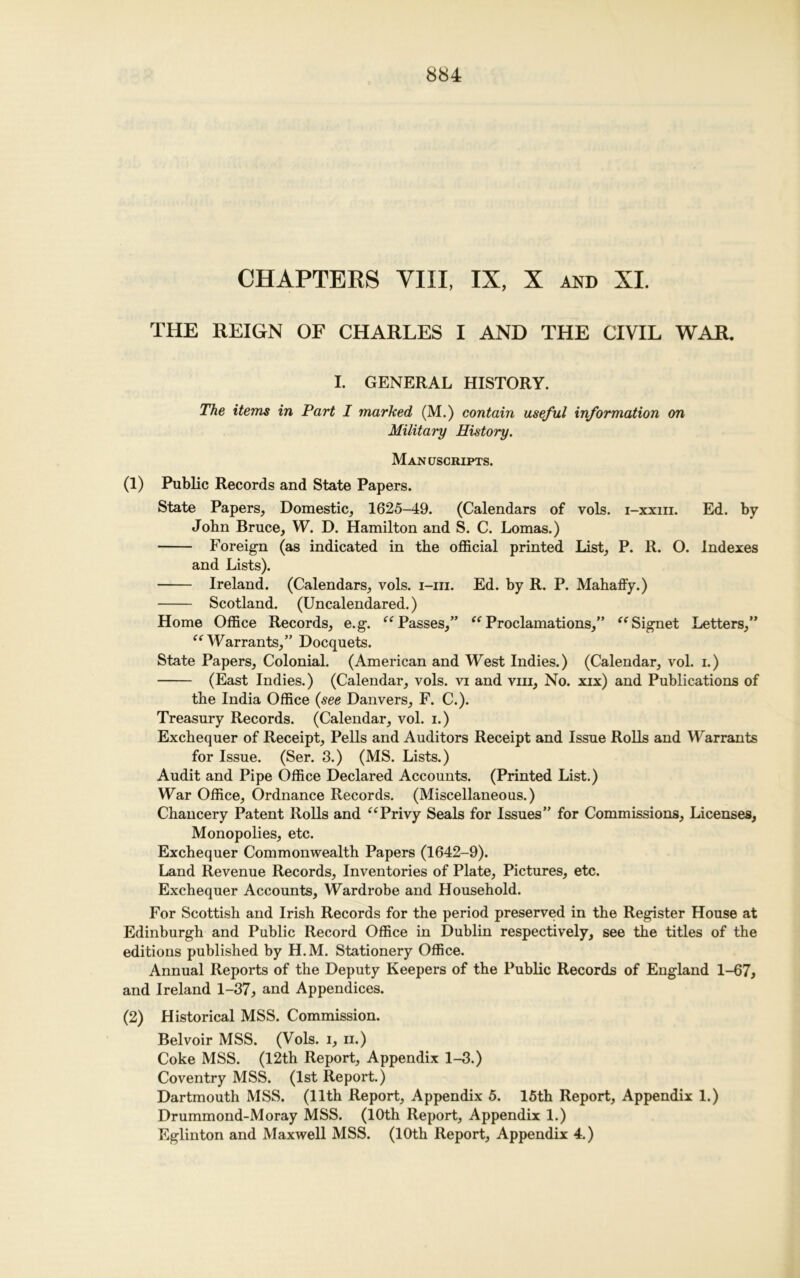 CHAPTERS VIII, IX, X and XI. THE REIGN OF CHARLES I AND THE CIVIL WAR. I. GENERAL HISTORY. The items in Part I marked (M.) contain useful information on Military History. Manuscripts. (1) Public Records and State Papers. State Papers, Domestic, 1625-49. (Calendars of vols. i-xxiii. Ed. by John Bruce, W. D. Hamilton and S. C. Lomas.) Foreign (as indicated in the official printed List, P. R. O. Indexes and Lists). Ireland. (Calendars, vols. i-m. Ed. by R. P. Mahaffy.) Scotland. (Uncalendared.) Home Office Records, e.g. “ Passes,” seProclamations,” “ Signet Letters,” “ Warrants,” Docquets. State Papers, Colonial. (American and West Indies.) (Calendar, vol. i.) (East Indies.) (Calendar, vols. vi and vhi. No. xix) and Publications of the India Office (see Danvers, F. C.). Treasury Records. (Calendar, vol. i.) Exchequer of Receipt, Pells and Auditors Receipt and Issue Rolls and Warrants for Issue. (Ser. 3.) (MS. Lists.) Audit and Pipe Office Declared Accounts. (Printed List.) War Office, Ordnance Records. (Miscellaneous.) Chancery Patent Rolls and “Privy Seals for Issues” for Commissions, Licenses, Monopolies, etc. Exchequer Commonwealth Papers (1642-9). Land Revenue Records, Inventories of Plate, Pictures, etc. Exchequer Accounts, Wardrobe and Household. For Scottish and Irish Records for the period preserved in the Register House at Edinburgh and Public Record Office in Dublin respectively, see the titles of the editions published by H.M. Stationery Office. Annual Reports of the Deputy Keepers of the Public Records of England 1-67, and Ireland 1-37, and Appendices. (2) Historical MSS. Commission. Belvoir MSS. (Vols. i, n.) Coke MSS. (12th Report, Appendix 1-3.) Coventry MSS. (1st Report.) Dartmouth MSS. (11th Report, Appendix 5. 15th Report, Appendix 1.) Drummond-Moray MSS. (10th Report, Appendix 1.) Eglinton and Maxwell MSS. (10th Report, Appendix 4.)
