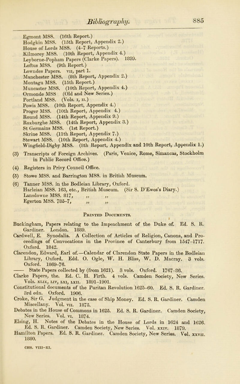 Egmont MSS. (16th Report.) Hodgkin MSS. (15th Report, Appendix 2.) House of Lords MSS. (4-7 Reports.) Kilmorey MSS. (10th Report, Appendix 4.) Leyborne-Popham Papers (Clarke Papers). 1099. Loftus MSS. (9th Report.) Lowndes Papers, vn, part 1. Manchester MSS. (8th Report, Appendix 2.) Montagu MSS. (15th Report.) Muncaster MSS. (10th Report, Appendix 4.) Ormonde MSS (Old and New Series.) Portland MSS. (Vols. i, n.) Powis MSS. (10th Report, Appendix 4.) Proger MSS. (10th Report, Appendix 4.) Round MSS. (14th Report, Appendix 9.) Roxburghe MSS. (14th Report, Appendix 3.) St Germains MSS. (1st Report.) Skrine MSS. (11th Report, Appendix 7.) Stewart MSS. (10th Report, Appendix 4.) Wingfield-Digby MSS. (8th Report, Appendix and 10th Report, Appendix 1.) (3) Transcripts of Foreign Archives. (Paris, Venice, Rome, Simancas, Stockholm in Public Record Office.) (4) Registers in Privy Council Office. (6) Stowe MSS. and Barrington MSS. in British Museum. (6) Tanner MSS. in the Bodleian Library, Oxford. Harleian MSS. 163, etc., British Museum. (Sir S. D’Ewes’s Diary.) Lansdowne MSS. 817, ,, „ Egerton MSS. 785-7, ,, „ Printed Documents. Buckingham, Papers relating to the Impeachment of the Duke of. Ed. S. R. Gardiner. London. 1889. Cardwell, E. Synodalia. A Collection of Articles of Religion, Canons, and Pro- ceedings of Convocations in the Province of Canterbury from 1547-1717. Oxford. 1842. Clarendon, Edward, Earl of.—Calendar of Clarendon State Papers in the Bodleian Library, Oxford. Edd. O. Ogle, W. H. Bliss, W. D. Macray. 3 vols. Oxford. 1869-76. State Papers collected by (from 1621). 3 vols. Oxford. 1767-86. Clarke Papers, the. Ed. C. H. Firth. 4 vols. Camden Society, New Series. Vols. XLIX, LIV, lxi, lxii. 1891-1901. Constitutional documents of the Puritan Revolution 1625-60. Ed. S. R. Gardiner. 3rd edn. Oxford. 1906. Croke, Sir G. Judgment in the case of Ship Money. Ed. S. R. Gardiner. Camden Miscellany. Vol. vn. 1875. Debates in the House of Commons in 1625. Ed. S. R. Gardiner. Camden Society, New Series. Vol. vi. 1874. Elsing, H. Notes of the Debates in the House of Lords in 1624 and 1626. Ed. S. It. Gardiner. Camden Society, New Series. Vol. xxiv. 1879. Hamilton Papers. Ed. S. R. Gardiner. Camden Society, New Series. V©1. xxvii 1880.