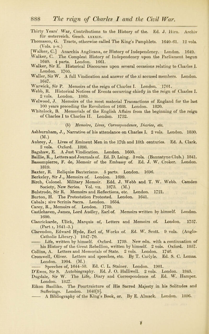 Thirty Years’ War, Contributions to the History of the. Ed. J. Hirn. Archiv fiir cesterreich. Gesch. lxxxix. Thomason, G. Tracts, otherwise called The King’s Pamphlets. 1640-61. 12 vols. (Vols. i-v.) [Walker, C.] Anarchia Anglicana, or History of Independency. London. 1649. Walker, C. The Compleat History of Independency upon the Parliament begun 1640. 4 parts. London. 1661. Walker, Sir E. Historical Discourses upon several occasions relating to Charles I. London. 1705. Waller, Sir W. A full Vindication and answer of the xi accused members. London. 1647. Warwick, Sir P. Memoirs of the reign of Charles I. London. 1701. Webb, R. Historical Notices of Events occurring chiefly in the reign of Charles I. 2 vols. London. 1869. Welwood, J. Memoirs of the most material Transactions of England for the last 100 years preceding the Revolution of 1688. London. 1820. Whitelock, B. Memorials of the English Affairs from the beginning of the reign of Charles I to Charles II. London. 1732. (b) Memoirs, Lives, Correspondence, Diaries, etc. Ashburnham, J., Narrative of his attendance on Charles I. 2 vols. London. 1830. (M.) Aubrey, J. Lives of Eminent Men in the 17th and 18th centuries. Ed. A. Clark. 2 vols. Oxford. 1898. Bagshaw, E. A Just Vindication. London. 1660. Baillie, R., Letters and Journals of. Ed. D. Laing. 3 vols. (Bannatyne Club.) 1841. Bassompierre, F. de, Memoir of the Embassy of. Ed. J. W. Croker. London. 1819. Baxter, R. Reliquiae Baxterianae. 5 parts. London. 1696. Berkeley, Sir J., Memoirs of. London. 1699. Birch, Colonel. Military Memoir. Edd. J. Webb and T. W. Webb. Camden Society, New Series. Vol. vii. 1873. (M.) Bulstrode, Sir R. Memoirs and Reflections, etc. London. 1721. Burton, H. The Protestation Protested. London. 1641. Cabala; sive Scrinia Sacra. London. 1654. Carey, R., Memoirs of. London. 1759. Castlehaven, James, Lord Audley, Earl of. Memoirs written by himself. London. 1680. Clanrickarde, Ulick, Marquis of, Letters and Memoirs of. London. 1757- (Part i, 1641-3.) Clarendon, Edward Hyde, Earl of, Works of. Ed. W. Scott. 9 vols. (Anglo- Catholic Library.) 1847-70. Life, written by himself. Oxford. 1759. New edn. with a continuation of his History of the Great Rebellion, written by himself. 2 vols. Oxford. 1857. Collins, A. Letters and Memorials of State. 2 vols. London. 1746. Cromwell, Oliver. Letters and speeches, etc. By T. Carlyle. Ed. S. C. Lomas. London. 1904. (M.) Speeches of, 1644-58. Ed. C. L. Stainer. London. 1901. D’Ewes, Sir S. Autobiography. Ed. J. O. Halliwell. 2 vols. London. 1845. Dugdale, Sir W. The Life, Diary and Correspondence of. Ed. W. Hamper. London. 1827. Eikon Basilike. The Pourtraicture of His Sacred Majesty in his Solitudes and Sufferings. London. 1648[9]. A Bibliography of the King’s Book, or. By E. Almack. London. 1896.