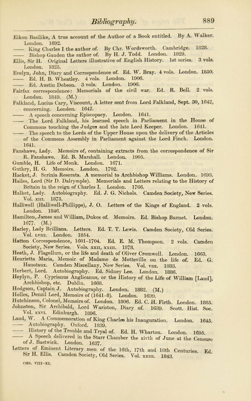 Eikon Basilike, A true account of the Author of a Book entitled. By A. Walker. London. 1692. King Charles I the author of. By Chr. Wordsworth. Cambridge. 1828. Bishop Gauden the author of. By H. J. Todd. London. 1829. Ellis, Sir H. Original Letters illustrative of English History. 1st series. 3 vols. London. 1825. Evelyn, John, Diary and Correspondence of. Ed. W. Bray. 4 vols. London. 1850. Ed. H. B. Wheatley. 4 vols. London. 1906. Ed. Austin Dobson. 3 vols. London. 1906. Fairfax correspondence: Memorials of the civil war. Ed. R. Bell. 2 vols. London. 1849. (M.) Falkland, Lucius Cary, Viscount, A letter sent from Lord Falkland, Sept. 30, 1642, concerning. London. 1642. A speech concerning Episcopacy. London. 1641. The Lord Falkland, his learned speech in Parliament in the House of Commons touching the Judges and the late Lord Keeper. London. 1641. The speech to the Lords of the Upper House upon the delivery of the Articles of the Commons Assembly in Parliament against the Lord Finch. London. 1641. Fanshawe, Lady. Memoirs of, containing extracts from the correspondence of Sir R. Fanshawe. Ed. B. Marshall. London. 1905. Gumble, H. Life of Monk. London. 1671. Guthry, H. G. Memoirs. London. 1702. Hacket, J. Scrinia Reserata. A memorial to Archbishop Williams. London. 1693. Hailes, Lord (Sir D. Dalrymple). Memorials and Letters relating to the History of Britain in the reign of Charles I. London. 1766. Halket, Lady. Autobiography. Ed. J. G. Nichols. Camden Society, New Series. Vol. xm. 1875. Halliwell (Halliwell-Phillipps), J. O. Letters of the Kings of England. 2 vols. London. 1846. Hamilton, James and William, Dukes of. Memoirs. Ed. Bishop Burnet. London. 1677. (M.) Harley, Lady Brilliana. Letters. Ed. T. T. Lewis. Camden Society, Old Series. Vol. lviii. London. 1854. Hatton Correspondence, 1601-1704. Ed. E. M. Thompson. 2 vols. Camden Society, New Series. Vols. xxn, xxiii. 1878. Heath, J. Flagellum, or the life and death of Oliver Cromwell. London. 1663. Henrietta Maria, Memoir of Madame de Motteville on the life of. Ed. G. Hanotaux. Camden Miscellany, New Series. Vol. viii. 1883. Herbert, Lord. Autobiography. Ed. Sidney Lee. London. 1886. Heylyn, P. Cyprianus Anglicanus, or the History of the Life of William [Laud], Archbishop, etc. Dublin. 1668. Hodgson, Captain J. Autobiography. London. 1882. (M.) Holies, Denzil Lord, Memoirs of (1641-8). London. 1699. Hutchinson, Colonel, Memoirs of. London. 1806. Ed. C. H. Firth. London. 1885. Johnston, Sir Archibald, Lord Wariston, Diary of. 1639. Scott. Hist. Soc. Vol. xxvi. Edinburgh. 1896. Laud, M . A Commemoration of King Charles his Inauguration. London. 1645. Autobiography. Oxford. 1839. History of the Trouble and Tryal of. Ed. H. Wharton. London. 1695. A Speech delivered in the Starr Chamber the xivth of June at the Censure of J. Bastwick. London. 1637. Letters of Eminent Literary men of the 16th, 17th and 18th Centuries Fd Sir H. Ellis. Camden Society, Old Series. Vol. xxm. 1843.