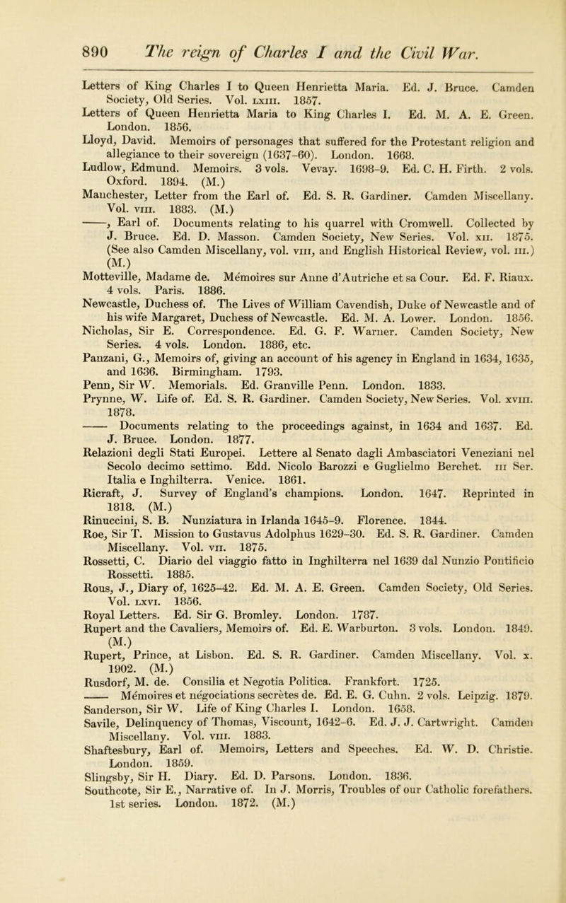 Letters of King Charles I to Queen Henrietta Maria. Ed. J. Bruce. Camden Society, Old Series. Vol. lxiii. 1857. Letters of Queen Henrietta Maria to King Charles I. Ed. M. A. E. Green. London. 1856. Lloyd, David. Memoirs of personages that suffered for the Protestant religion and allegiance to their sovereign (1637-60). London. 1668. Ludlow, Edmund. Memoirs. 3 vols. Vevay. 1698-9. Ed. C. H. Firth. 2 vols. Oxford. 1894. (M.) Manchester, Letter from the Earl of. Ed. S. R. Gardiner. Camden Miscellany. Vol. viii. 1883. (M.) , Earl of. Documents relating to his quarrel with Cromwell. Collected by J. Bruce. Ed. D. Masson. Camden Society, New Series. Vol. xii. 1875. (See also Camden Miscellany, vol. viii, and English Historical Review, vol. in.) (M.) Motteville, Madame de. Memoires sur Anne d’Autriche et sa Cour. Ed. F. Riaux. 4 vols. Paris. 1886. Newcastle, Duchess of. The Lives of William Cavendish, Duke of Newcastle and of his wife Margaret, Duchess of Newcastle. Ed. M. A. Lower. London. 1856. Nicholas, Sir E. Correspondence. Ed. G. F. Warner. Camden Society, New Series. 4 vols. London. 1886, etc. Panzani, G., Memoirs of, giving an account of his agency in England in 1634, 1635, and 1636. Birmingham. 1793. Penn, Sir W. Memorials. Ed. Granville Penn. London. 1833. Prynne, W. Life of. Ed. S. R. Gardiner. Camden Society, New Series. Vol. xvm. 1878. Documents relating to the proceedings against, in 1634 and 1637. Ed. J. Bruce. London. 1877. Relazioni degli Stati Europei. Lettere al Senato dagli Ambasciatori Veneziani nel Secolo decimo settimo. Edd. Nicolo Barozzi e Guglielmo Berchet. in Ser. Italia e Inghilterra. Venice. 1861. Ricraft, J. Survey of England’s champions. London. 1647. Reprinted in 1818. (M.) Rinuccini, S. B. Nunziatura in Irlanda 1645-9. Florence. 1844. Roe, Sir T. Mission to Gustavus Adolphus 1629-30. Ed. S. R. Gardiner. Camden Miscellany. Vol. vn. 1875. Rossetti, C. Diario del viaggio fatto in Inghilterra nel 1639 dal Nunzio Pontificio Rossetti. 1885. Rous, J., Diary of, 1625-42. Ed. M. A. E. Green. Camden Society, Old Series. Vol. lxvi. 1856. Royal Letters. Ed. Sir G. Bromley. London. 1787. Rupert and the Cavaliers, Memoirs of. Ed. E. Warburton. 3 vols. London. 1849. (M.) Rupert, Prince, at Lisbon. Ed. S. R. Gardiner. Camden Miscellany. Vol. x. 1902. (M.) Rusdorf, M. de. Consilia et Negotia Politica. Frankfort. 1725. Memoires et negociations secretes de. Ed. E. G. Cuhn. 2 vols. Leipzig. 1879. Sanderson, Sir W. Life of King Charles I. London. 1658. Savile, Delinquency of Thomas, Viscount, 1642-6. Ed. J. J. Cartwright. Camden Miscellany. Vol. viii. 1883. Shaftesbury, Earl of. Memoirs, Letters and Speeches. Ed. W. D. Christie. London. 1859. Slingsby, Sir H. Diary. Ed. D. Parsons. London. 1836. Southcote, Sir E., Narrative of. In J. Morris, Troubles of our Catholic forefathers. 1st series. London. 1872. (M.)