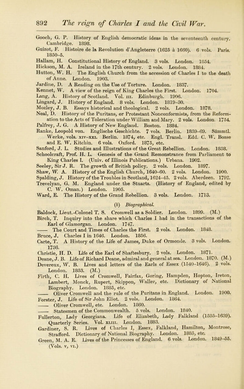 Goocli, G. P. History of English democratic ideas in the seventeenth century. Cambridge. 1898. Guizot, F. Histoire de la Revolution d’Angleterre (1625 a 1660). 6 vols. Paris. 1850-5. Hallam, H. Constitutional History of England. 3 vols. London. 1854. Hickson, M. A. Ireland in the 17th century. 2 vols. London. 1884. Hutton, W. H. The English Church from the accession of Charles I to the death of Anne. London. 1903. Jardine, D. A Reading on the Use of Torture. London. 1837. Rennet, W. A view of the reign of King Charles the First. London. 1704. Lang, A. History of Scotland. Vol. m. Edinburgh. 1906. Lingard, J. History of England. 8 vols. London. 1819-30. Mozley, J. B. Essays historical and theological. 2 vols. London. 1878. Neal, D. History of the Puritans, or Protestant Nonconformists, from the Reform- ation to the Acts of Toleration under William and Mary. 2 vols. London. 1754. Palfrey, J. G. A History of New England. Boston. 1884. Ranke, Leopold von. Englische Geschichte. 7 vols. Berlin. 1859-69. Sammtl. Werke, vols. xiv-xxi. Berlin. 1874, etc. Engl. Transl. Edd. C. W. Boase and E. W. Kitchin. 6 vols. Oxford. 1875, etc. Sanford, J. L. Studies and Illustrations of the Great Rebellion. London. 1858. Schoolcraft, Prof. H. L. Genesis of the Grand Remonstrance from Parliament to King Charles I. (Univ. of Illinois Publications.) Urbana. 1902. Seeley, Sir J. R. The growth of British policy. 2 vols. London. 1897. Shaw, W. A. History of the English Church, 1640-60. 2 vols. London. 1900. Spalding, J. History of the Troubles in Scotland, 1624-45. 2 vols. Aberdeen. 1792. Trevelyan, G. M. England under the Stuarts. (History of England, edited by C. W. Oman.) London. 1905. Ward, E. The History of the Grand Rebellion. 3 vols. London. 1713. (6) Biographical. Baldock, Lieut.-Colonel T. S. Cromwell as a Soldier. London. 1899. (M.) Birch, T. Inquiry into the share which Charles I had in the transactions of the Earl of Glamorgan. London. 1747. The Court and Times of Charles the First. 2 vols. London. 1848. Bruce, J. Charles I in 1646. London. 1856. Carte, T. A History of the Life of James, Duke of Ormonde. 3 vols. London. 1736. Christie, H. D. Life of the Earl of Shaftesbury. 2 vols. London. 1871. Deane, J. B. Life of Richard Deane, admiral and general at sea. London. 1870. (M.) Devereux, W. B. Lives and letters of the Earls of Essex (1540-1646). 2 vols. London. 1853. (M.) Firth, C. H. Lives of Cromwell, Fairfax, Goring, Hampden, Hopton, Ireton, Lambert, Monck, Rupert, Skippon, Waller, etc. Dictionary of National Biography. London. 1885, etc. Oliver Cromwell and the rule of the Puritans in England. London. 1900. Forster, J. Life of Sir John Eliot. 2 vols. London. 1864. Oliver Cromwell, etc. London. 1860. Statesmen of the Commonwealth. 5 vols. London. 1840. Fullerton, Lady Georgiana. Life of Elizabeth, Lady Falkland (1585-1639). Quarterly Series. Vol. xliii. London. 1883. Gardiner, S. R. Lives of Charles I, Essex, Falkland, Hamilton, iMontrose, Strafford. Dictionary of National Biography. London. 1885, etc. Green, M. A. E. Lives of the Princesses of England. 6 vols. London. 1849-55. (Vols. v, vi.)