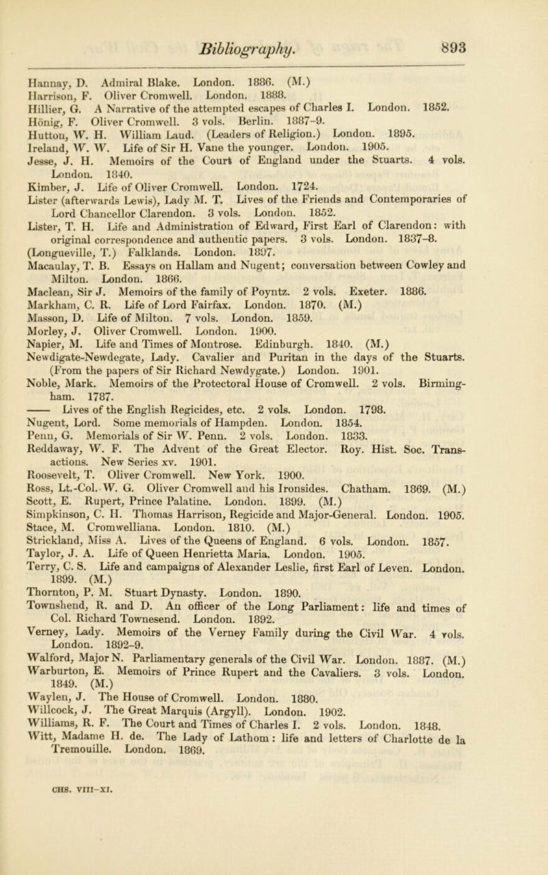 Han nay, D. Admiral Blake. London. 1886. (M.) Harrison, F. Oliver Cromwell. London. 1888. Hillier, G. A Narrative of the attempted escapes of Charles I. London. 1852. Honig, F. Oliver Cromwell. 8 vols. Berlin. 1887-9. Hutton, W. H. William Laud. (Leaders of Religion.) London. 1895. Ireland, W. W. Life of Sir H. Vane the younger. London. 1905. Jesse, J. H. Memoirs of the Court of England under the Stuarts. 4 vols. London. 1840. Kimher, J. Life of Oliver Cromwell. London. 1724. Lister (afterwards Lewis), Lady M. T. Lives of the Friends and Contemporaries of Lord Chancellor Clarendon. 3 vols. London. 1852. Lister, T. H. Life and Administration of Edward, First Earl of Clarendon: with original correspondence and authentic papers. 3 vols. London. 1837-8. (Longueville, T.) Falklands. London. 1897. Macaulay, T. B. Essays on Hallam and Nugent; conversation between Cowley and Milton. London. 1866. Maclean, Sir J. Memoirs of the family of Poyntz. 2 vols. Exeter. 1886. Markham, C. R. Life of Lord Fairfax. London. 1870. (M.) Masson, D. Life of Milton. 7 vols. London. 1859. Morley, J. Oliver Cromwell. London. 1900. Napier, M. Life and Times of Montrose. Edinburgh. 1840. (M.) Newdigate-Newdegate, Lady. Cavalier and Puritan in the days of the Stuarts. (From the papers of Sir Richard Newdygate.) London. 1901. Noble, Mark. Memoirs of the Protectoral House of Cromwell. 2 vols. Birming- ham. 1787. Lives of the English Regicides, etc. 2 vols. London. 1798. Nugent, Lord. Some memorials of Hampden. London. 1854. Penn, G. Memorials of Sir W. Penn. 2 vols. London. 1833. Reddaway, W. F. The Advent of the Great Elector. Roy. Hist. Soc. Trans- actions. New Series xv. 1901. Roosevelt, T. Oliver Cromwell. New York. 1900. Ross, Lt.-Col. W. G. Oliver Cromwell and his Ironsides. Chatham. 1869. (M.) Scott, E. Rupert, Prince Palatine. London. 1899. (M.) Simpkinson, C. H. Thomas Harrison, Regicide and Major-General. London. 1905. Stace, M. Cromwelliana. London. 1810. (M.) Strickland, Miss A. Lives of the Queens of England. 6 vols. London. 1857. Taylor, J. A. Life of Queen Henrietta Maria. London. 1905. Terry, C. S. Life and campaigns of Alexander Leslie, first Earl of Leven. London. 1899. (M.) Thornton, P. M. Stuart Dynasty. London. 1890. Townshend, R. and D. An officer of the Long Parliament: life and times of Col. Richard Townesend. London. 1892. Verney, Lady. Memoirs of the Verney Family during the Civil War. 4 vols. London. 1892-9. Walford, Major N. Parliamentary generals of the Civil War. London. 1887. (M.) Warburton, E. Memoirs of Prince Rupert and the Cavaliers. 3 vols. London. 1849. (M.) Waylen, J. The House of Cromwell. London. 1880. Willcock, J. The Great Marquis (Argyll). London. 1902. Williams, R. F. The Court and Times of Charles I. 2 vols. London. 1848. Witt, Madame H. de. The Lady of Lathom : life and letters of Charlotte de la Tremouille. London. 1869.