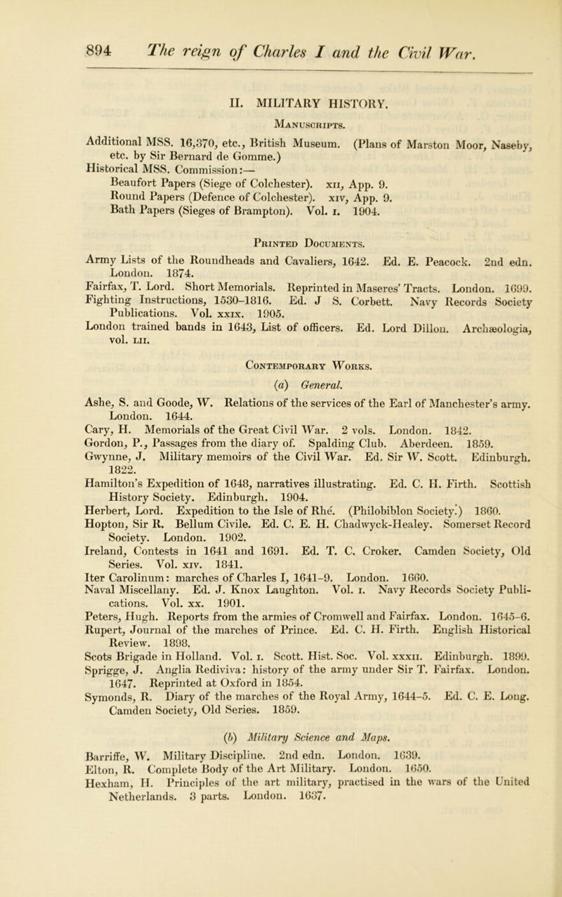 II. MILITARY HISTORY. Manuscripts. Additional MSS. 16,370, etc., British Museum. (Plans of Marston Moor, Naseby, etc. by Sir Bernard de Gomme.) Historical MSS. Commission:— Beaufort Papers (Siege of Colchester), xn, App. 9. Round Papers (Defence of Colchester), xiv, App. 9. Bath Papers (Sieges of Brampton). Vol. i. 1904. Printed Documents. Army Lists of the Roundheads and Cavaliers, 1642. Ed. E. Peacock. 2nd edn. London. 1874. Fairfax, 1. Lord. Short Memorials. Reprinted in Maseres’Tracts. London. 1699. Fighting Instructions, 1530-1816. Ed. J S. Corbett. Navy Records Society Publications. Vol. xxix. 1905. London trained bands in 1643, List of officers. Ed. Lord Dillon. Archaeologia, vol. LII. Contemporary Works. (a) General. Ashe, S. and Goode, W. Relations of the services of the Earl of Manchester’s army. London. 1644. Cary, H. Memorials of the Great Civil War. 2 vols. London. 1842. Gordon, P., Passages from the diary of. Spalding Club. Aberdeen. 1859. Gwynne, J. Military memoirs of the Civil War. Ed. Sir W. Scott. Edinburgh. 1822. Hamilton’s Expedition of 1648, narratives illustrating. Ed. C. H. Firth. Scottish History Society. Edinburgh. 1904. Herbert, Lord. Expedition to the Isle of Rhe. (Philobiblon Society.) 1860. Hopton, Sir R. Bellum Civile. Ed. C. E. H. Chadwyck-Healey. Somerset Record Society. London. 1902. Ireland, Contests in 1641 and 1691. Ed. T. C. Croker. Camden Society, Old Series. Vol. xiv. 1841. Iter Carolinum: marches of Charles I, 1641-9. London. 1660. Naval Miscellany. Ed. J. Knox Laughton. Vol. i. Navy Records Society Publi- cations. Vol. xx. 1901. Peters, Hugh. Reports from the armies of Cromwell and Fairfax. London. 1645-6. Rupert, Journal of the marches of Prince. Ed. C. H. Firth. English Historical Review. 1898. Scots Brigade in Holland. Vol. i. Scott. Hist. Soc. Vol. xxxn. Edinburgh. 1899. Sprigge, J. Anglia Rediviva: history of the army under Sir T. Fairfax. London. 1647. Reprinted at Oxford in 1854. Symonds, R. Diary of the marches of the Royal Army, 1644-5. Ed. C. E. Long. Camden Society, Old Series. 1859. (5) Military Science and Maps. Barriffe, W. Military Discipline. 2nd edn. London. 1639. Elton, R. Complete Body of the Art Military. London. 1650. Hexham, H. Principles of the art military, practised in the wars of the United Netherlands. 3 parts. London. 1637.