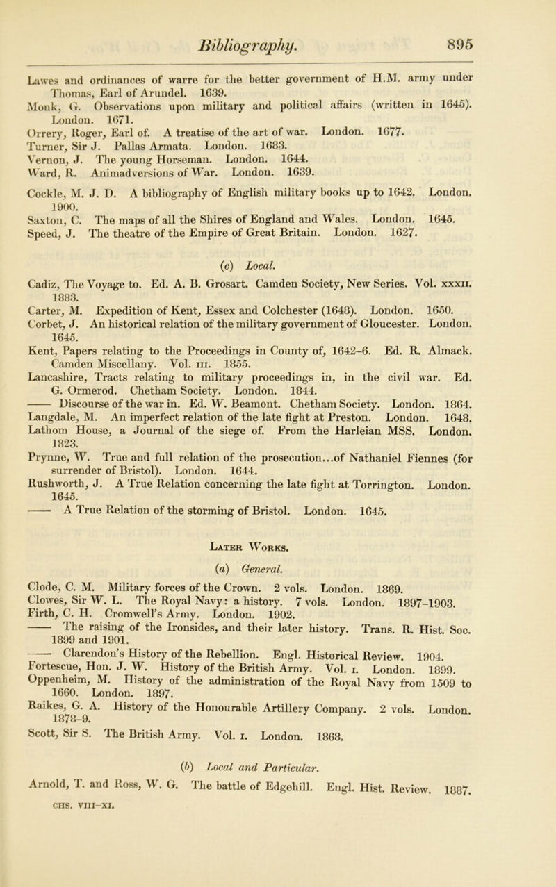 Lawes and ordinances of warre for the better government of H.M. army under Thomas, Earl of Arundel. 1639. Monk, G. Observations upon military and political affairs (written in 1645). London. 1671. Orrery, Roger, Earl of. A treatise of the art of war. London. 1677. Turner, Sir J. Pallas Armata. London. 1683. Vernon, J. The young Horseman. London. 1644. Ward, R. Animadversions of War. London. 1639. Cockle, M. J. D. A bibliography of English military books up to 1642. London. 1900. Saxton, C. The maps of all the Shires of England and Wales. London. 1645. Speed, J. The theatre of the Empire of Great Britain. London. 1627. (c) Local. Cadiz, The Voyage to. Ed. A. B. Grosart. Camden Society, New Series. Vol. xxxn. 1883. Carter, M. Expedition of Kent, Essex and Colchester (1648). London. 1650. Corbet, J. An historical relation of the military government of Gloucester. London. 1645. Kent, Papers relating to the Proceedings in County of, 1642-6. Ed. R. Almack. Camden Miscellany. Vol. in. 1855. Lancashire, Tracts relating to military proceedings in, in the civil war. Ed. G. Ormerod. Chetham Society. London. 1844. Discourse of the war in. Ed. W. Beamont. Chetham Society. London. 1864. Langdale, M. An imperfect relation of the late fight at Preston. London. 1648. Lathom House, a Journal of the siege of. From the Harleian MSS. London. 1823. Prynne, W. True and full relation of the prosecution...of Nathaniel Fiennes (for surrender of Bristol). London. 1644. Rushworth, J. A True Relation concerning the late fight at Torrington. London. 1645. A True Relation of the storming of Bristol. London. 1645. Later Works. (a) General. Clode, C. M. Military forces of the Crown. 2 vols. London. 1869. Clowes, Sir W. L. The Royal Navy: a history. 7 vols. London. 1897-1903. Firth, C. H. Cromwell’s Army. London. 1902. The raising of the Ironsides, and their later history. Trans. R. Hist Soc. 1899 and 1901. Clarendon’s History of the Rebellion. Engl. Historical Review. 1904. Fortescue, Hon. J. W. History of the British Army. Vol. i. London. 1899. Oppenheim, M. History of the administration of the Royal Navy from 1509 to 1660. London. 1897. Raikes, G. A. History of the Honourable Artillery Company. 2 vols. London 1878-9. Scott, Sir S. The British Army. Vol. i. London. 1868, (b) Local and Particular. Arnold, T. and Ross, W. G. The battle of Edgehill. Engl. Hist. Review. 1887.